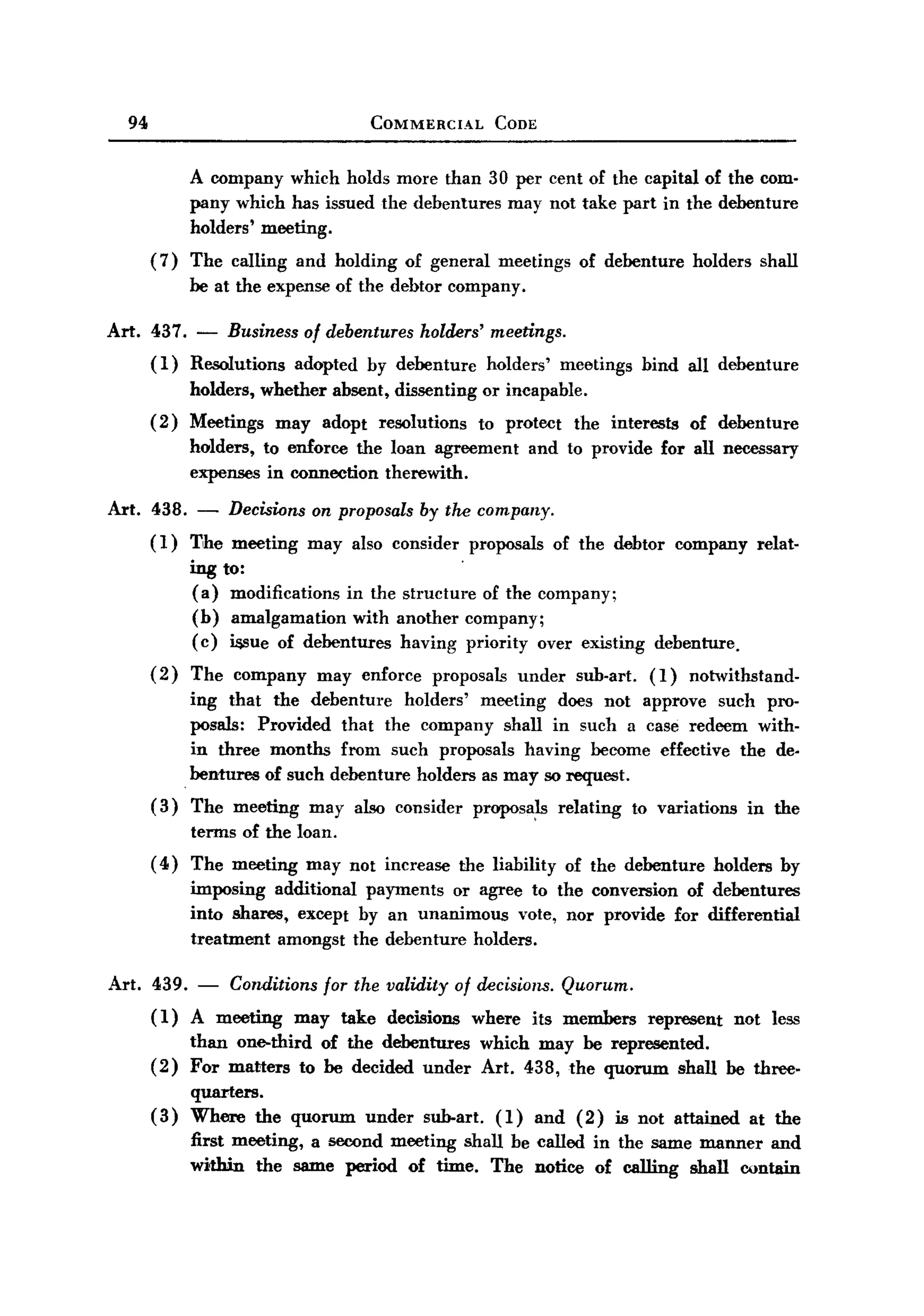 BACK
BACK
    94                                       COMMERCIAL             CODE



               A company which holds more than 30 per cent of the capital of the com-
               pany which has issued the debentures may not take part in the debenture
               holders'   meeting.
         ( 7) The calling      and holding           of general     meetings         of debenture       holders    shall
               be at the expense of the debtor company.

  Art. 437.     -   Business       of debentures      holders' meetings.
         (1)   Resolutions     adopted       by debenture          holders'       meetings      bind all debenture
               holders, whether       absent, dissenting          or incapable.
         (2)   Meetings      may     adopt    resolutions         to protect        the interests       of debenture
               holders, to enforce the loan agreement                      and to provide          for all necessary
               expenses in connection therewith.

  Art. 438.     -   Decisions on proposals by the company.
         ( 1) The meeting          may also consider          proposals        of the debtor           company     relat-
               ing to:
                (a) modifications in the structure of the company;
                (b) amalgamation with another company;
                (c) i&sue of debentures having priority over existing                             debenture.
         (2)   The company          may enforce         proposals         under     sub-art.     (1)    nOh'l'ithstand-
                 ing that the debenture     holders' meeting does not approve such pro-
                 posals: Provided that the company shall in such a case redeem with-
                 in three months from such proposals having become effective the de.
               . bentllres of such debenture holders as may so request.
         (3)   The meeting         may also consider          proposa~            relating     to variations      in the
               terms of the loan.
         ( 4) The meeting          may not increase         the liability          of the debenture          holders   by
               imposing additional payments or agree to the conversion of debentures
               into shares, except by an unanimous   vote, nor provide for differential
               treatment amongst the debenture holders.

  Art. 439. - Conditions for the validity of decisions. Quorum.
       (1) A meeting may take decisions where its members                                        represent     not less
               than one-third of the debentures                   which may be represented.
         (2)   For matters to be decided under                    Art. 438, the quorum shall be three-
               quarters.
         (3)   Where the quorum              under     sub-art.     (1)     and (2)          is not attained      at the
               first meeting, a second meeting shall be called in the same manner and
               within the same period of time. The notice of calling shall contain
 