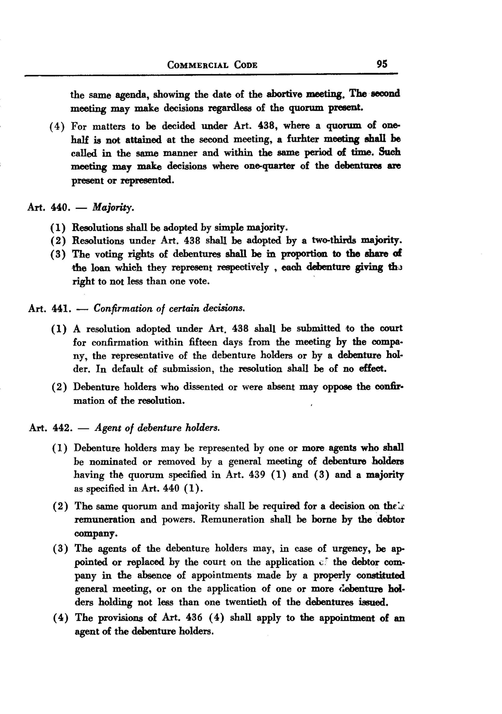 BACK
 BACK
                                   COMMERCIAL     CODE                             95


            the same agenda, showing the date of the abortive meeting. The. second
            meeting may make decisions regardless of the quorum present.
    ( 4) For matters to be decided under Art. 438, where a quorum of one-
         hall is not attained at the second meeting, a furhter meeting shall be
         called in the same manner and within the same period of time. Such
         meeting may make decisions where one-quarter of the debent1ue8 a:re
         present or represented.

Art. 440.    -   Majority.
    (1) Resolutions shall be adopted by simple majority.
    (2) Resolutions under Art. 438 shall be adopted by a two-thirds majority.
    (3) The voting rights of debentures ahall be in proportion to the share of
        ,the loan which they represent respectively, each debenture giving thJ
            right to nOt less than one vote.                         '




Art. 441. - Confirmation of certain decisions.
     (1) A resolution adopted under Art. 438 shall be submitted to the court
          for confirmation within fifteen days from the meeting by the compa-
          ny, the representative of the debenture holders or by a debenture holM
          der. In default of submission, the :resolution shall be of no effect.
     ( 2) Debenture holders who dissented or were absent may oppose the confir.
          mation of the resolution.

Art. 442. -      Agent of debenture    holders.

     (1)    Debenture   holders   may be represented     by one or more agents who shall
            be nominated    or removed by a general meeting of debenture holders
            having th~ quorum specified in Art. 439 (1) and (3) and a majority
            as specified in Art. 440 (1).
     (2)  The same quorum and majority shall be required for a decision on thE:r
          remuneration   and powers. Remuneration   shall be bome by the debtor
          company.
     (3) The agents of the debenture holders may, in case of urgency, be ap-
          pointed or replaced by the court on the application <:;' the debtor com-
          pany in the absence of appointments     made by a properly constituted
          general meeting, or on the application of one or more {~ebenture hoI.
          ders holding not less than one twentieth of the debentures issued.
     ( 4) The provisions of Art. 436 (4) shall apply to the appointment       of an
            agent of the debenture    holders.
 