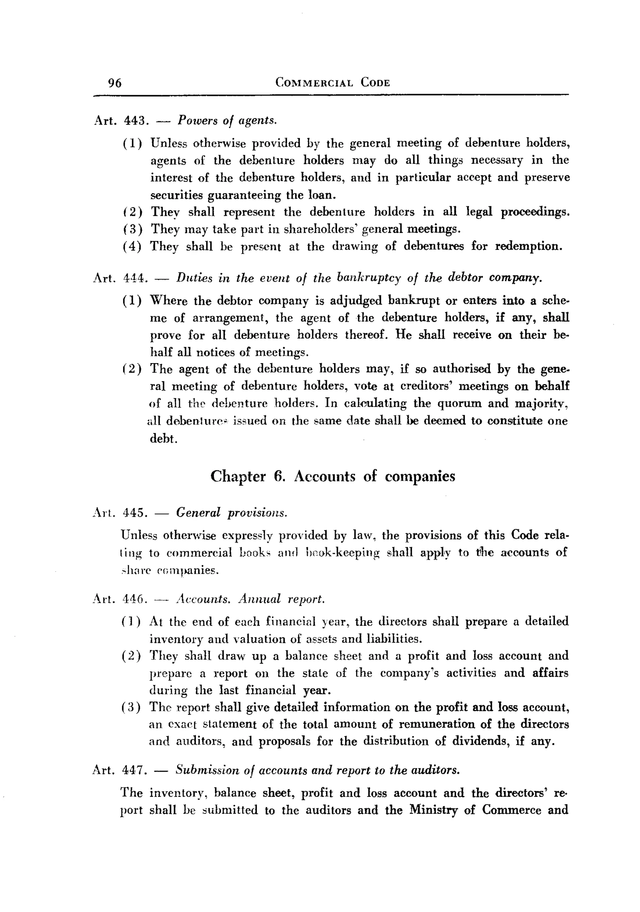 BACK
BACK
       96                                  COMMERCIAL   CODE


   Art. 443. - Powers of agents.
        (I) Unless otherwise provided          by the general   meeting   of debenture     holders,
                 agents of the debenture holders may do all things necessary in the
                 interest of the debenture holders, and in particular accept and preserve
                 securities guaranteeing the loan.
            (2) They shall represent the debenture holders in all legal proceedings.
            (3) They may take part in shareholders' general meetings.
            ( 4) They shall be present at the drawing of debentures for redemption.

   Art. 444. - Duties in the event of the bankruptcy of the debtor company.
        ( I) Where the debtor company is adjudged bankrupt or enters into a sche.
                  me of arrangement,     the agent of the debenture holders, if any, shall
                  prove for all debenture holders thereof. He shall receive on their be-
                  half all notices of meetings.
            (2)   The agent of the debenture holders may, if so authorised by the gene.
                   ral meeting of debenture holders, vote at creditors' meetings on behalf
                  of all the debenture holders. In calculating  the quorum and major~ty,
                  ull debenture" issued on the same date shall be deemed to constitUite one
                   debt.


                             Chapter       6. Accounts of companies

   Art. 445.       -   General   provisions.
            Unless otherwise expressly provided by law, the provisions of this Code rela.
            ting to commercial Looks and hcok-keeping shall appIy to tbe accounts of
             ,;.;.lwrcpOil1panies.

   Art. 446. - Accounts. Annual report.
        (J) At the end of each financial year, the directors          shall prepare      a detailed
                  inventory and valuation of assets and liabilities.
            (2)   They shall draw up a balance sheet and a profit         and loss account      and
                 prepare a report on the state of the company's activities and affairs
                 during the last financial year.
            ( 3) The report shall give detailed information on the profit and loss account,
                  an cxact statement of the total amount of remuneration    of the directors
                  and auditors, and proposals for the distribution of dividends, if any.

   Art. 447. - Submission of accounts and report to the auditors.
        The inventory, balance sheet, profit and loss account and the directors' reo
        port shall be submitted to the auditors and the Ministry of Commerce and
 