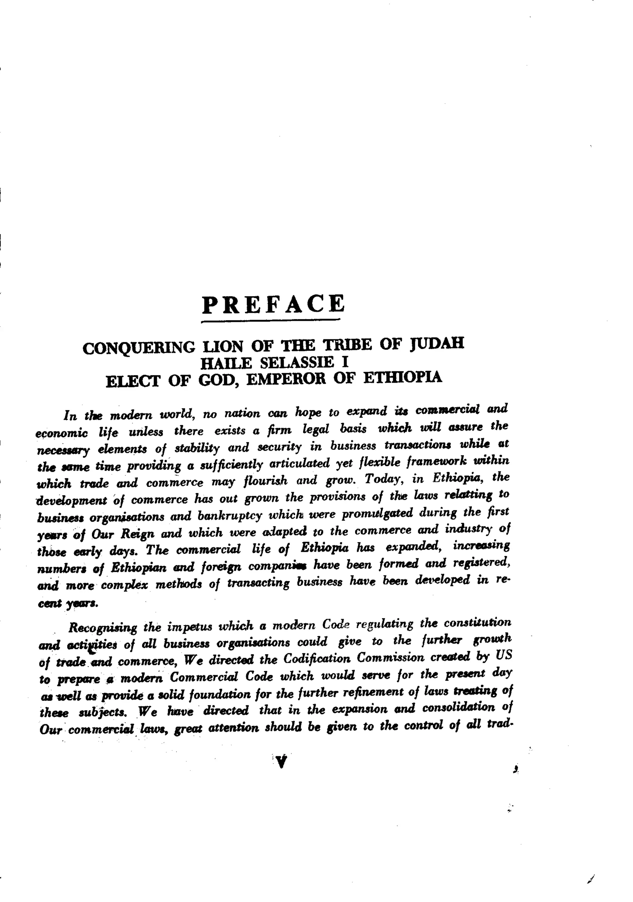PREFACE
        CONQUERING UON OF TIlE TRIBE OF JUDAH
                   HAILE SELASSIE I
          ELECT OF GOD, EMPEROR OF ETIDOPIA
     In the modem world, no nati6n can hope to expand iA CO.JReJ'Cial and
e~onomic life unless there exists a firm legal basis which will casaure the
neceaary elemenf$ of stability and security in business tranlaCti6,., wIUU at
tM Nme Rae providing a sufficiently articulated yet flexible framework within
which tnule and commerce may flouris.h and grow. Today, in EthWpiD, the
developaent of commerce has out grown the provisio,., of thie laws reltJtting to
b~.      organi.8ati6ns and bankruptcy which were promulgated during the first
y.,.. 01 Our Reign and which were o.:lapted to the commerce and industry of
those _ly day.. The commercial life of EthWpia has expanded, increosing
_mber. 0/. EthWpiDn and foreign compa.        have been forJMd and registered,
ahd mOTe comple% methods of transacting business have been det>eloped in reo
emir-'""
      Recognisins the impetus whid&. a modern Cod.e regulating the constituti6n
tm,d tlCtifJriei of all business organiaations could give to the furtMr p-owth
01 mule cn4 commerce, We directed the Codific6ti6n Commissi6n created by US
to prepare" moderft Commercial Code which would serve for the present day
 IJ8vell as prot1ide a solid foundati6n for the further refinement of laws creating of
these subjectB.W e Mve directed that in the expami6n and consolidati6n of
Our' commercial, laws. great attention should be given to tM control of all trad.

                                          'v                                             J




                                                                                             /
 