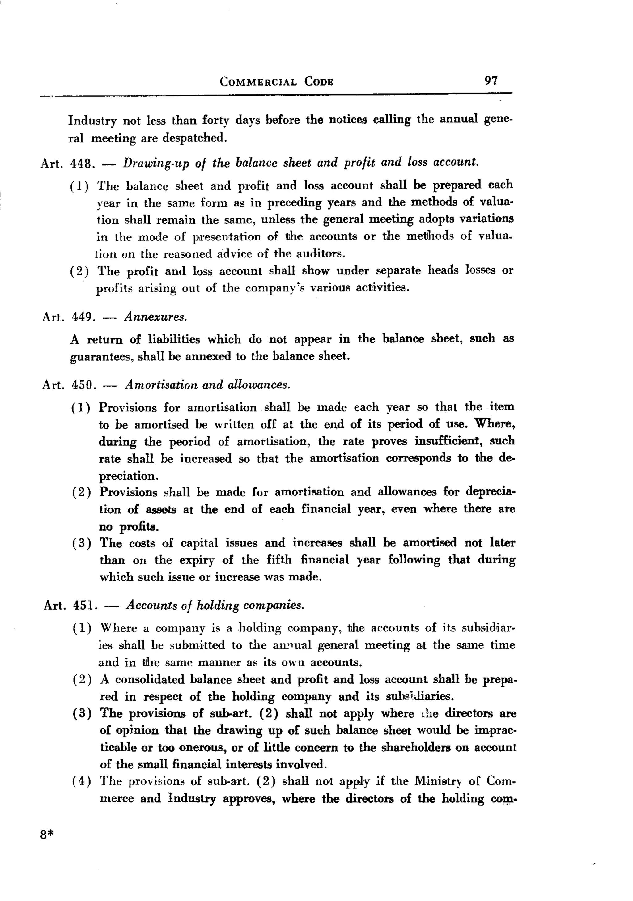 BACK
BACK
                                    COMMERCIAL       CODE                                 97


     Industry not less than forty days before the notices calling           the annual    gene-
     ral meeting are despatched.

Art. 448. - Drawing-up of the balance sheet and profit and loss account.
     (1) Thc balance sheet and profit and loss account shall be prepared each
          year in the same form as in preceding years and the methods of valua-
          tion shall remain the same, unless the general meeting adopts variations
          in the mode of presentation  of the accounts or the metlhods of valua.
         tion on the reasoned advice of the auditors.
     (2) The profit and loss account shall show under separate heads losses or
           profits   arising out of the company's     various activities.

Art. 449. - Annexures.
     A return of liabilities which do not appear in the balance sheet, such as
     guarantees, shall be annexed to the balance sheet.

Art. 450. - Amortisation and allowances.
     (1) Provisions for amortisation shall be made             each year so that     the item
           to be amortised be written off at the end of its period of use. Where,
           during the peoriod of amortisation,   the rate proves insufficient, such
           rate shall be increased so that the amortisation  corresponds to the de-
           preciation.
     (2)   Provisions shall be made for amortisation   and allowances for deprecia-
           tion of assets at the end of each financial year, even where             there are
           no profits.
     (3)   The costs of capital issues and increases shall be amortised              not later
           than on the expiry of the fifth financial           year following    that    during
           which such issue or increase was made.

Art. 451. - Accounts of holding companies.
     (1) Where a company is a holding company,               the accounts    of its subsidiar-
         ies shall be submitted to the am1ual general meeting at the same time
         and in tlhe same manner as its own accounts.
     (2) A consolidated balance sheet and profit and loss account shall be prepa-
           red in respect     of the holding company and its subsiJiaries.
     (3)   The provisions      of sub-art. (2) shall not apply where ,he directors             are
          of opinion that the drawing up of such balance sheet would be imprac.
          ticable or too onerous, or of little concern to the shareholders on account
          of the small financial interests involved.
     ( 4) The prov isiom of sub-art. (2) shall not apply if the Ministry of Com-
           merce     and Industry   approves,    where the directors    of the holding     001)1-


8*
 