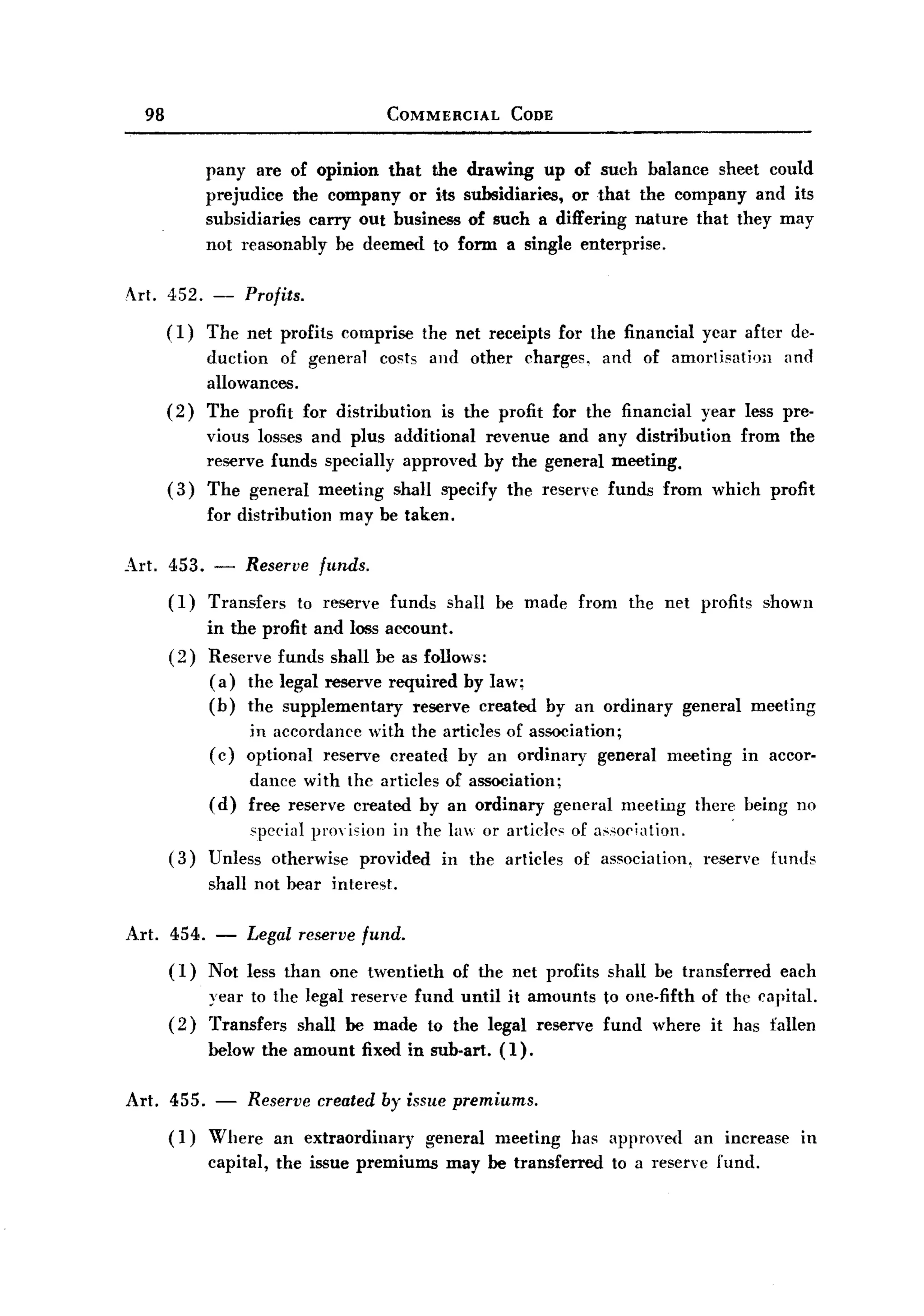 BACK
BACK
       98                                      COMMERCIAL      CODE



                  pany are of opinion that the drawing up of such balance sheet could
                  prejudice the company or its subsidiaries, or that the company and its
                  subsidiaries carry out business of such a differing nature that they may
                  not reasonably be deemed to form a single enterprise.

   Art. 452. -         Profits.
            (1)   The net profits comprise         the net receipts for the financial       ycar after de-
                  duction of general costs and other charges, and of amorlisatioa       and
                  allowances.
            (2)   The profit for distribution is the profit for the financial year less pre-
                 vious losses and plus additional revenue and any distribution from the
                 reserve funds speeially approved by the general meeting.
            ( 3) The general meeting shall specify the reserve funds from which profit
                  for distribution     may be taken.

   Art. 453. -         Reserve       funds.
            (I)   Transfers       to reserve   funds   shall be made     from    the net profits      shown
                  in the profit and loss aceount.
            (2)   Reserve funds shall be as follows:
                   ( a ) the legal reserve required by law;
                  (b) the supplementary       reserve created         by an ordinary      general    meeting
                       in accordance with the articles of association;
                  ( c) optional reserve created by an ordinary general                 meeting      in accor-
                       dance with the articles of association;
                  ( d) free reserve created by an ordinary general              meeting    there being no
                       spccial prmision in the la or articles of a,;so(';8tiOI1. '
            (3)   Unless otherwise provided in the articles of association. reservc                    funds
                  shall not bear interest.

   Art.     454. -     Legal reserve fund.
            (I)   Not less than one twentieth          of the net profits shall be transferred          each
                  year to the legal reserve fund until it amounts           to one-fifth of the capital.
            (2)   Transfers shall be made to the legal reserve              fund where it has fallen
                  below the amount fixed in sub-art.         (I).

   Art. 455. -          Reserve created by issue premiums.
            (I)   Where an extraordinary     general meeting has approved an increase                      in
                  capital, the issue premiums may be transferred to a reserve fund.
 