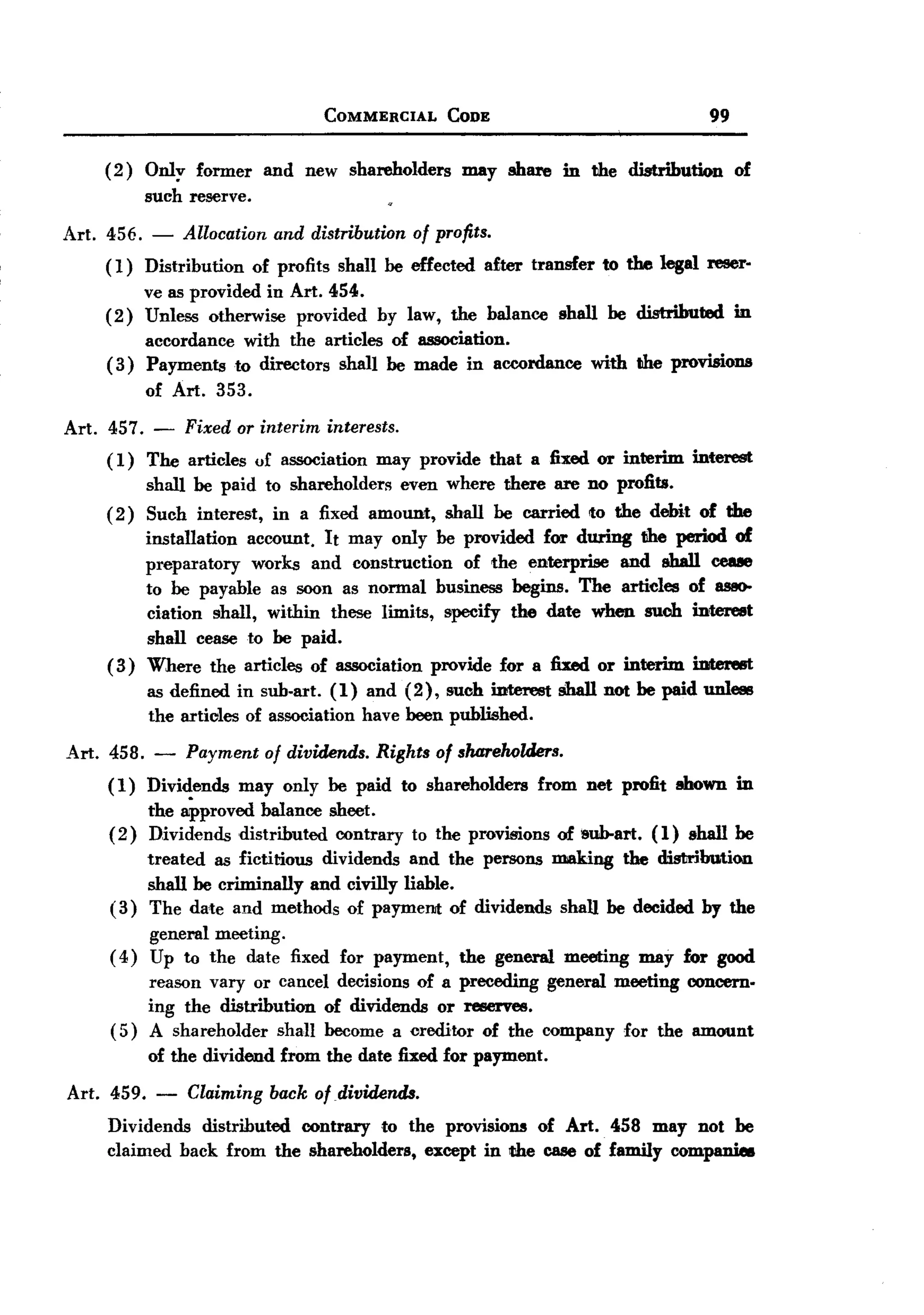BACK
BACK
                                     COMMERCIAL       CODE                                  99


     ( 2 ) Only former        and new shareholders      may share     in the distribution        of
            such reserve.

Art. 456. - Allocation and distribution of profits.
     ( 1) Distribution of profits shall be effected after transfer to the legal reser-
          ve as provided in Art. 454.
     (2) Unless otherwise provided by law, the balance shall be distributed in
          accordance with the articles of association.
     ( 3) Payments to directors shall be made in accordance with the provisions
          of Art. 353.
Art. 457. - Fixed aT interim interests.
     ( 1) The articles of association may provide            that a fixed or interim   interest
           shall be paid to shareholders even where there are no profits.
     ( 2 ) Such interest, in a fixed amount, shall be carried to the debit of the
          installation  account. It may only be provided for during the period of
          preparatory    works and construction  of the enterprise and shall ceue
          to be payable as soon as normal business begins. The articles of 8880-
          ciation shall, within these limits, specify the date when such interest
          shall cease to be paid.
     ( 3) Where the articles of association provide for a fixed or interim iDtere8t
            as defined in sub-art. (1) and (2), such interest         shall not be paid unless
            the articles of association have been published.

Art. 458.    -   Payment of dividends. Rights of sluzreholders.
     (1)    Dividends   may only be paid to shareholders           from net profit shown in
            the approved balance sheet.
     (2)    Dividends distributed contrary        to the provisions   of &oo.art. (1) shall be
          treated as fictitious dividends and the persons making the distribution
          shall be criminally and civilly liable.
     ( 3) The date and methods of paymel1lt of dividends shall be decided by the
            general meeting.
     (4)    Up to the date fixed for payment,           the general   meeting   may for good
          reason vary or cancel decisions of a preceding general meeting concern-
          ing the distribution of dividends or reserves.
     ( 5) A shareholder shall become a creditor of the company for the amount
            of the dividend    from the date fixed for payment.

Art. 459.    -   Claiming back afdividends.
     Dividends distributed contrary to the provisions of Art. 458 may not be
     claimed back from the shareholders, except in t:he case of family companie8
 