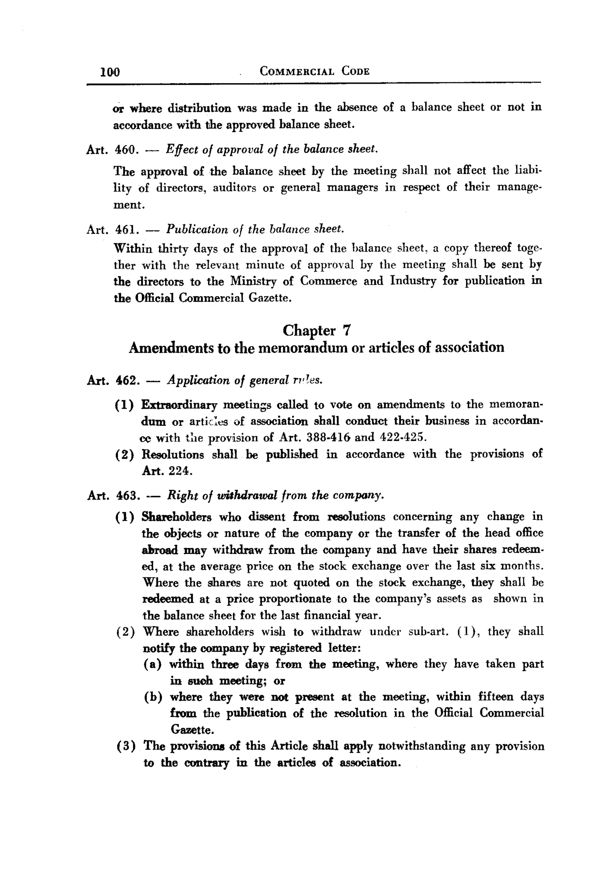 BACK
BACK
       100                                COMMERCIAL        CODE



        or where distribution was made in the absence of a balance                      sheet or not in
        accordance with the approved balance sheet.

   Art. 460. -         Effect of approval of the balance sheet.
         The approval of the balance sheet by the meeting shall not affect the liabi-
         lity of directors, auditors or general managers in respect of their manage-
         ment.

   Art. 461. - Publication of the balance sheet.
        Within thirty days of the approval of the halance sheet, a copy thereof toge-
        ther with the relevant minute of approval by the meeting shall be sent by
        the directors to the Ministry of Commerce and Industry for publication in
        the Official Commercial Gazette.

                                    Chapter 7
               Amendments to the memorandum or articles of association

   Art. 462.     -     Application of general ",res.
         (1)    Extraordinary      meetings   called to vote on amendments             to the memoran.
             dum or artic:es of association shall conduCt their business in accordan-
             ce with tIle provision of Art. 388-416 and 422-425.
         (2) Resolutions   shall be published in accordance with the provisions of
             Art. 224.

   Art. 463. -         Right of wilhdrawal     from the company.
         ( 1) Shareholders       who dissent     from    resolutions      concerning    any change     in
                the objects or nature of the company or the transfer of the head office
                aIn-oad may withdraw from the company and have their shares redeem.
                ed, at the average price on the stock exchange over the last six months.
                Where the shares are not quoted on the stock exchange, they shall be
                redeemed at a price proportionate to the company's assets as shown in
                the balance sheet fOl' the last financial year.
         (2)    Where shareholders     wish to withdraw undcr sub-art. (1), they shall
                 notify the company by registered letter:
                 (a) within three days from the meeting,               where they have taken         part
                       in such meeting; or
                 (b)   where they were not present          at the meeting,       within   fifteen   days
                     from the publication of the :resolution in the Official Commercial
                     Gazette.
         (3)     The provisions of this Article shall apply notwithstanding any provision
                 to the contrary     in the articles    of association.
 