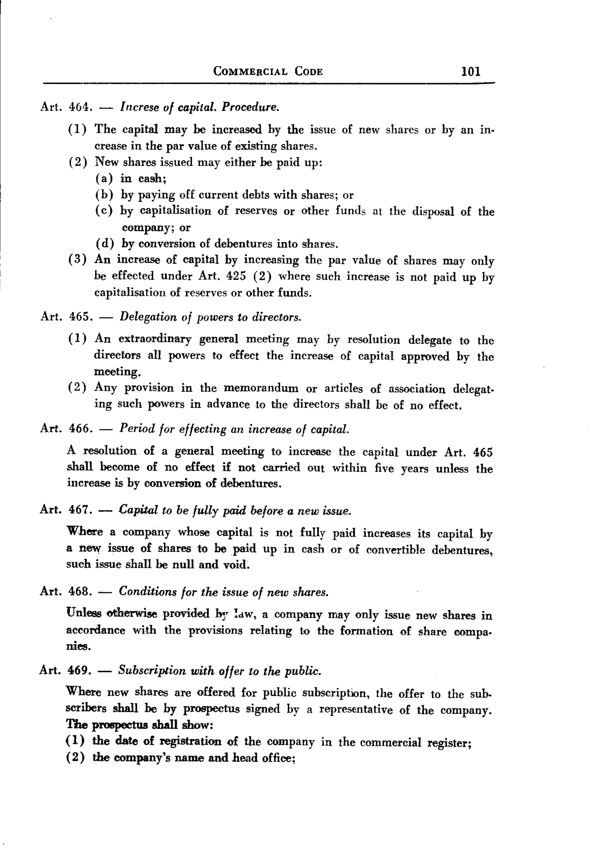 BACK
BACK
                                   COMMERCIAL      CODE                                   101

Art. 464.   -   lrzcrese of capital. Procedure.
     (1)    The capital   may be increased    hy the issue of new sharcs or hy an in.
            crease in the par value of existing shares.
     (2)    New shares issued may either be paid up:
            (a) in cash;
            (h) hy paying off current dehts with shares; or
            (c) hy capitalisation   of reserves or other funds        at the disposal     of the
                company; or
            (d) by conversion of debentures into shares.
     (3)    An increase of capital hy increasing the par value of shares may only
            he effected under Art. 425 (2) where such increase            is not paid up hy
            capitalisation of reserves or other funds.

Art. 465. - Delegation of powers to directors.
     (1) An extraordinary  general meeting may hy resolution                 delegate     to the
            directors all powers to effect the increase of capital approved by the
            meeting.
     (2)    Any provision in the memorandum        or articles of association delegat-
            ing such powers in advance to the directors          shall be of no effect.

Art. 466. -     Period for effecting   an increase of capital.
    A resolution of a general meeting to increase the capital under Art. 465
    shall become of no effect if not carried out within five years unless the
    increase is hy conversion of debentures.

Art. 467. -     Capital to be fully paid before a new issue.
    Where a company whose capital is not fully paid increases its capital by
    a new issue of shares to he paid up in cash or of convertible debentures,
    such issue shall he null and void.

Art. 468.   -   Conditions for the issue of new shares.
    Unless otiherwise provided br !dW, a company may only issue new shares in
    accordance with the provisions relating to the formation of share compa-
    mes.

Art. 469. - Subscription with oller to the public.
     Where new shares are offered for public suhscription, the offer to the suh.
     scribers shall he hy prospectus signed by a representative of the company.
     The prospectus shall show:
     (1) the date of registration of the company in the commercial register;
     (2) the company's name and head office;
 