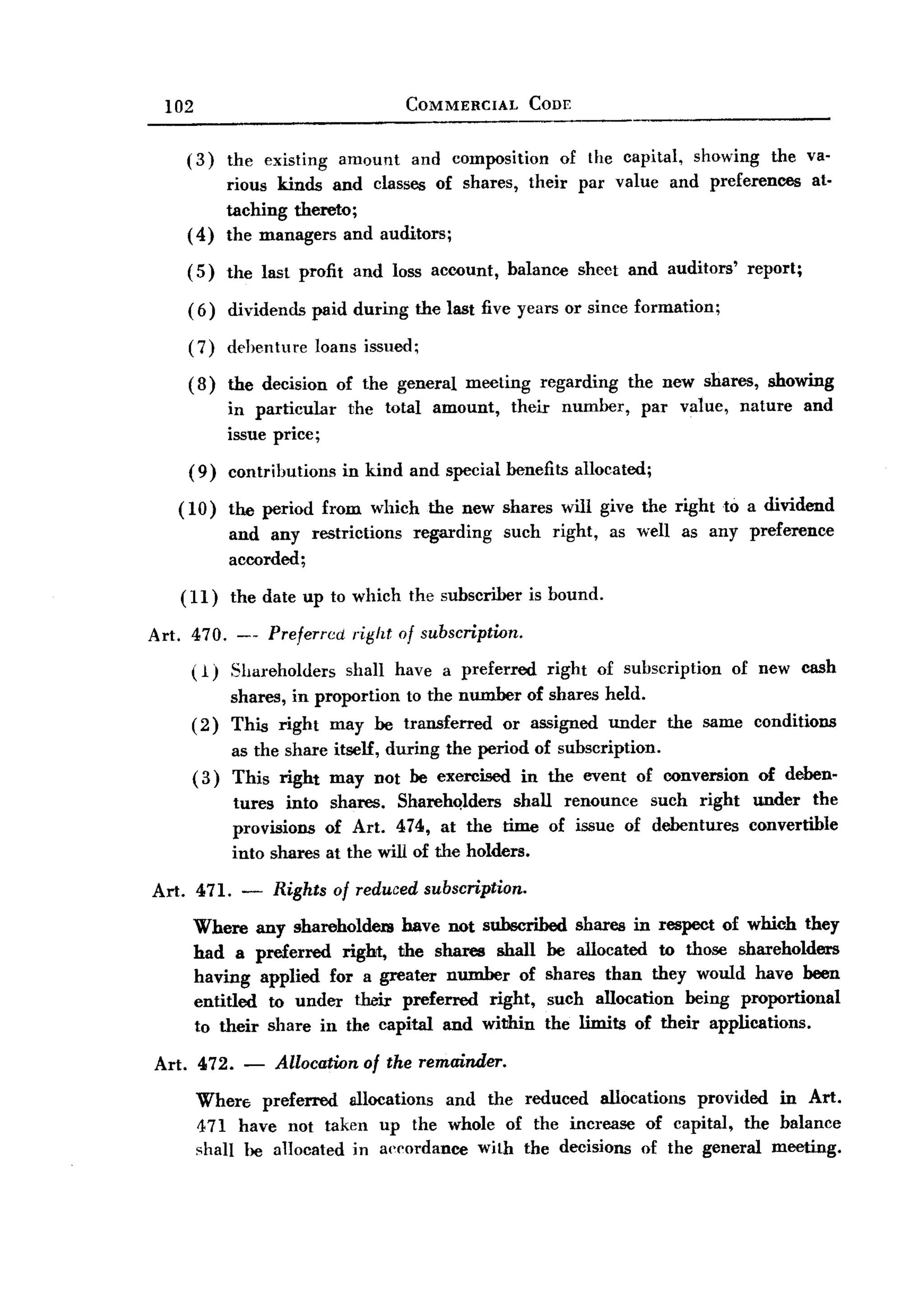 BACK
BACK
         102                                    COMMERCIAL       CODE


           (3)       the existing      amount    and composition         of the capital,   showing    the va-
                     rious kinds and classes of shares,          their     par value    and preferences     at-
                     taching thereto;
           (4)       the managers and auditors;

           (5)       the last profit and loss account,        balance      sheet and auditors'    report;

           (6)       dividends   paid during     the last five years or since formation;

           (7)       dehenture   loans issued;

           (8)       the decision of the general meeting regarding the new shares, showing
                     in particular  the total amount, their number, par value, nature and
                     issue price;
           (9)       contributions     in kind and special henefits allocated;

          ( 10) the period from which the new shares will give the right to a dividend
                     and any restrictions        regarding    such   right,    as well as any preference
                     accorded;

          (11)       the date up to which the subscriber         is bound.

       Art. 470. --        Preferred    right of subscription.
               ( 1) Shareholders        shall have a preferred       right    of subscription    of new cash
                     shares, in proportion to the number of shares held.
               (2)   This right may be transferred or assigned under                   the same conditions
                    as the share itself, during the period of subscription.
               ( 3) This right may not be exercised in the event of conversion                       of deben-
                     tures into shares. SharehQlders shall renounce such right under the
                     provisions of Art. 474, at the time of issue of debentures convertible
                     into shares at the will of the holders.

       Art. 471.      -    Rights of reduced subscription.
               Where any shareholdem have not subscribed shares in respect of which they
               had a preferred right, the shares shall be allocated to those shareholders
               having applied for a greater number of shares than they would have been
               entitled to under their preferred right, such allocation being proportional
               to their share in the capital and within the limits of their applications.

       Art. 472.       -   Allocation     of the remainder.

               Wher€; preferred allocations and the reduced allocations provided in Art.
               471 have not taken up the whole of the increase of capital, the balance
               shall he allocated in a""ordance with the decisions of the general meeting.
 