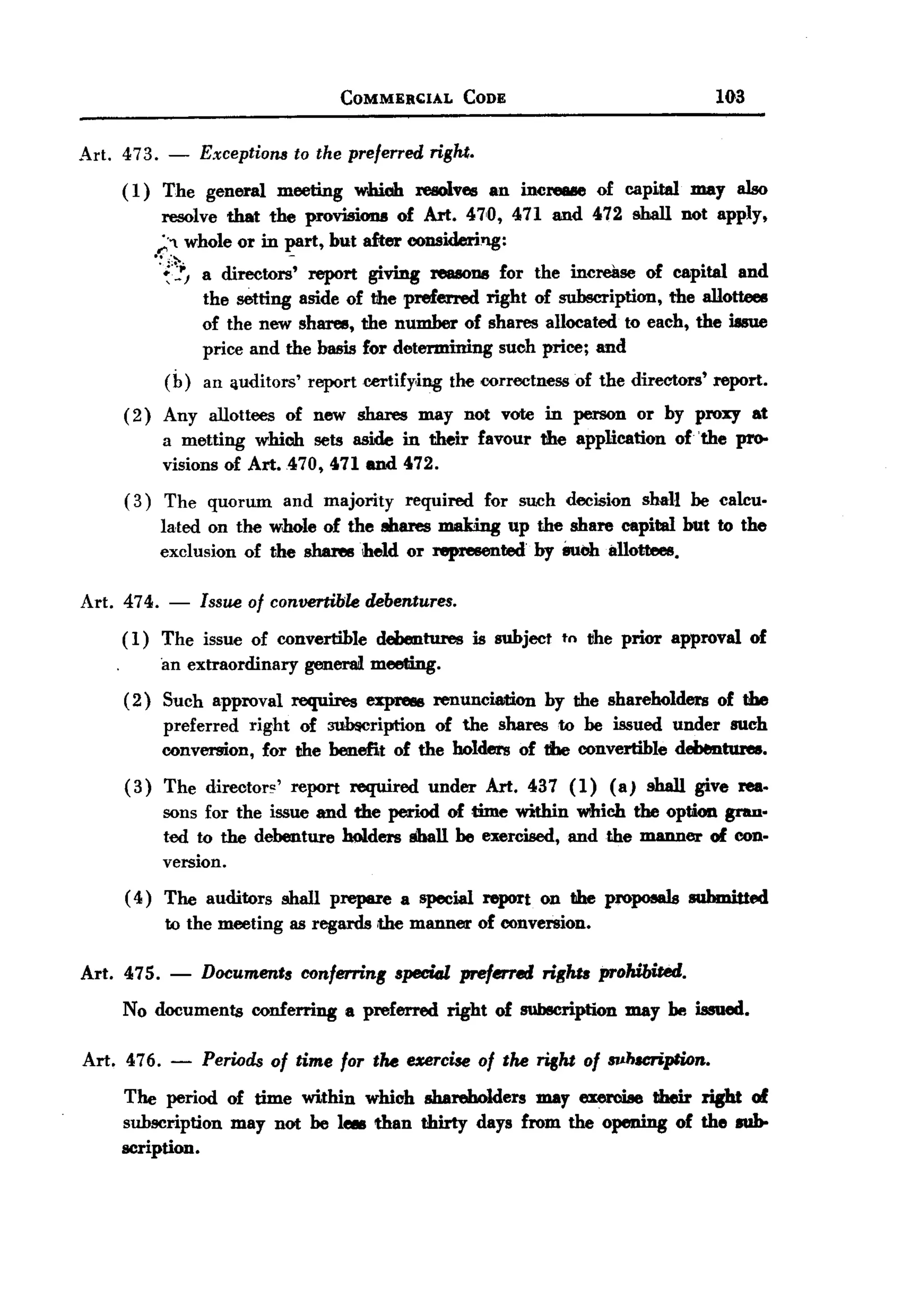 BACK
BACK
                                        COMMER~lAL          CODE                             103


Art. 473. - Exceptions to the preferred right.
     ( 1) The general meeting wmoh resolves an inCre&IIeof capital may also
           resolve that the promOl1ll of Art. 470, 471 and 472 shall not apply,
          ;.;" whole or in part, but after considering:
         ..:.~             -
             '~''!J a directors' report giving rea8OII8for the increase of capital and
                    the setting aside of the preferred right of subscription, the allottees
                    of the new shares, the number of shares allocated to each, the issue
                    price and the basis for determining such price; and
             (b) an ijuditors' reportcertify,ing the correctness of the directors' report.
      ( 2) Any allottees of new shares may not vote in person or by proxy at
           a metting which sets aside in their favour the application of 'the pr0-
           visions of Art. 470, 471 and 472.
      ( 3) The quorum         and majority       required     for such decision     shall be calcu.
             lated on the whole of the ehares making up the share capital but to the
             exclusion of the shanlsheld  or represented by Suob i111ottees.

 Art. 474. - Issue of convertible debentures.
      ( 1) The issue of convertible debentures is subject tn ~he prior approval of
           'an extraordinary general meeting.
      ( 2) Such approval       requires     expreM renunciation       by the shareholders    of the
             preferred right of 311b$cription of the shares to be issued under such
             conversion, for the benefit of the holders of the convertible debentures.
      (3)    The director~'    report     required   under    Art. 437 (1)    (a)   shall give rea.
             sons for the issue and the period of time within which the option gran.
             ted to the debenture holders shall be exercised, and the manner of con-
             version.
      ( 4) The auditors       shall prepare      a special report    on the propoaa1s submitted
             to the meeting as regards ,the manner           of conversion.

 Art. 475.    -   Documents conferring speciGl preferred rights prohibited.
      No documents conferring a preferred right of sublleription may be issued.

 Art. 476.    -   Periods of time fOT the uercise of the right of IJ11.hlCription.
      The period of time within which shareholders may exercise their right of
      subscription may not be 1- than thirty days from the opening of the mb-
      scription.
 