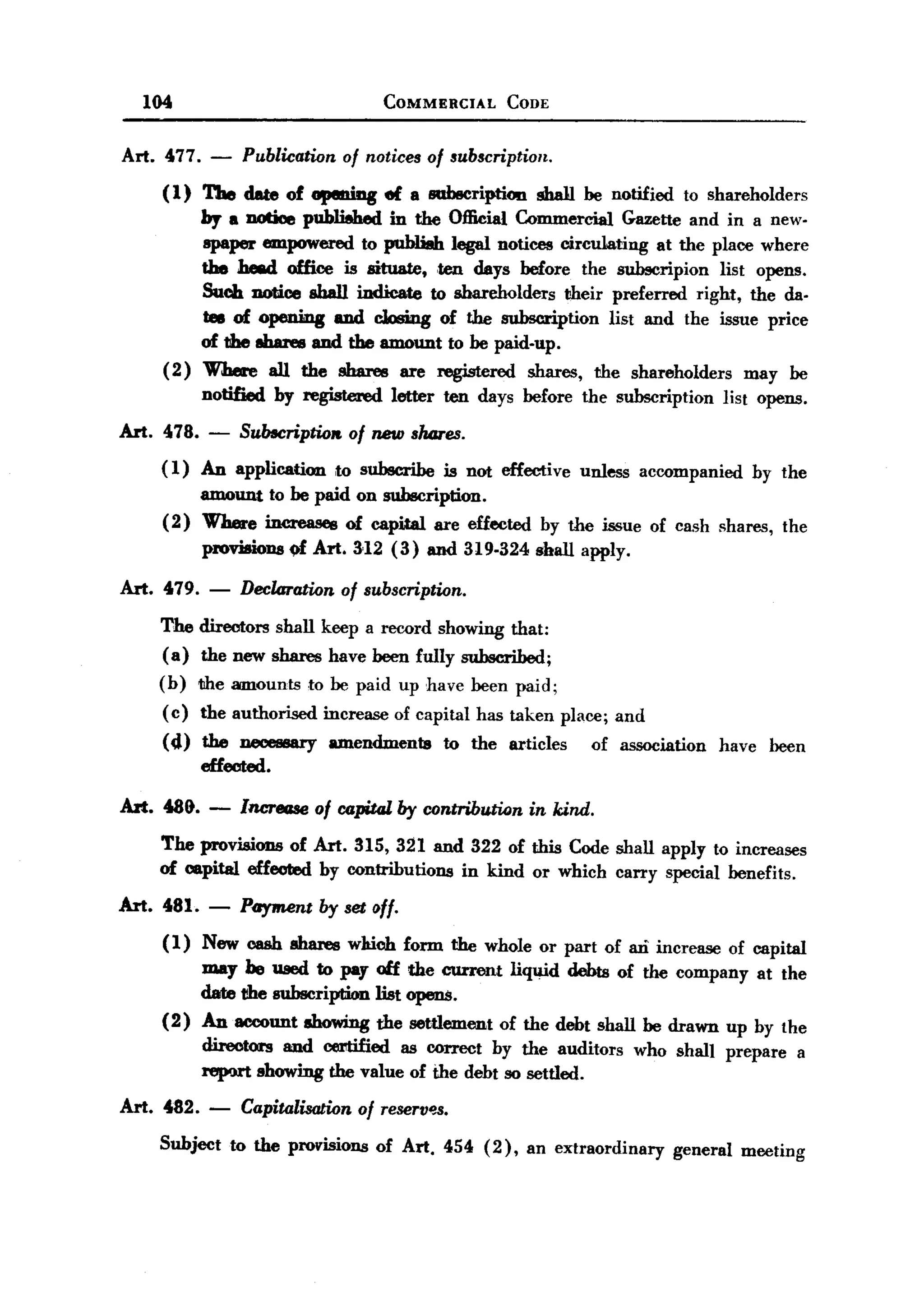 BACK
BACK
       104                                  COMMERCIAL        CODE


   Art. 477.    -    Publication of notices of subscription.
         ( 1) The date of apeniag           el a sab8cription     sbaIl be notified    to shareholders
              by a DOtioe published in the Official Commercial Gazette and in a new-
              spaper empowered to publiah legal notices circulating at the place where
              the JJe8d office is situate, ten days before the subscripion list opens.
              Such notice shall indicate to shareholders their preferred right, the da-
              tes of opening and cbing      of the subscription list and the issue price
              of the 8baree and the amount to be paid-up.
         ( 2) WJJere aU the shares are registered shares, the shareholders       may be
               notified   by registered      letter   ten days before the subscription          list opens.

   Art. 478.    -    Subecriptiolt. of new shmes.
        (1) An application to subscribe is not effective unless accompanied by the
            amount to be paid on subscription.
        (2) Where increases of capWil are effected by the issue of cash shares, the
            pl'Ov»ions of Art. 312 (3) and 319-324 shall apply.
   Art. 479.    -    Declaration      of subscription.

        The directors shall keep a record showing that:
        (a) the new shares have been fully subscribed;
        (b)    the amounts     to be paid up have been paid;
         ( c) the authorised       increase of capital has taken place; and
         (4)   the necessary       amendmenta         to the articles    of association     have      been
               effected.

   Art. 489.    -    Increase of capital by contribution in kind.
        The provisions of Art. 315, 321 and 322 of this Code shall apply to increases
        of capital effeoted. by contributions in kind or which carry special benefits.
  Art. 481. -        Payment by set off.
         (1)   New cash shares which           form the whole or part of aD increase of capital
               may he used to pay olf           the current liquid debts of the company at the
               date 1!he subscription list     opens.
         (2)   An account showing the           settlement of the debt shall be drawn up by the
               directors and cerltified as correct by the auditors            who shall prepare             a
               report showing the value of the debt so settled.

   Art. 482. -       Capitalisation     of TeseTV~.

        Subject     to the provisions      of Art. 454 (2),     an extraordinary      general     meeting
 