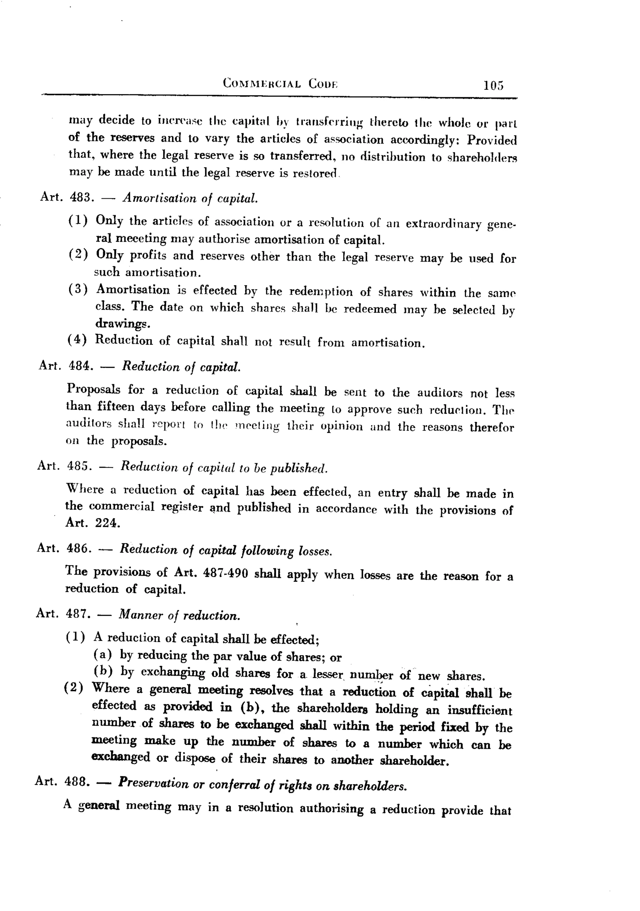BACK
 BACK
                                    COl1I1EHCIAL     COilE                              105

     may decide to inI'TI'a.<c the       capital hy transferring    thereto the whole 01' part
     of the reserves and to vary          the articles of a~sociation accordingly: Provided
     that, where the legal reserve         is so transferred, no distribution to sharehol(le~
     may be made until the legal          reserve is restored

Art. 483. - Amortisation    of capital.
     (1) Only the articles of association         or a resolution   of an extraordinary   gene-
           ral meeeting may authorise amortisation of capital.
     (2)   Only profits and reserves other than the legal reserve may be used for
           such amortisation.
     (3)   Amortisation    is effected     by the redem ption of shares within        the saml'
           class. The date on which shares shall be redeemed may be selected by
           drawings.
     (4)   Reduction of capital shall not result from amortisation.

Art. 484. - Reduction of capital.
     Proposals for a reduction of capital shall be sent to the auditors not less
     than fifteen days before calling the meeting to approve such rcduetioll. The
     auditors shall J'eport to t]", meeting their opinion and the reasons therefor
     on the proposals.

Art. 485. - Reduction of capital to be published.
     Where a reduction of capital has been effected, an entry shall be made in
     the commercial register 'Ind published in accordance with the provisions of
     Art. 224.

Art. 486. - Reduction of capital following losses.
     The provisions of Art. 487.490 shall apply when losses are the reason for a
     reduction of capital.

Art. 487. - Manner of reduction.
      ( 1) A reduction of capital shall be effected;
           (a) by reducing the par value of shares; or
           (b) by exchanging old shares for a lesser, number             of new shares.
     (2) Where a general meeting resolves that a reduction                of capital shall be
           effected as provided in (b), the shareholders             holding an insufficient
           number of shares to be exchanged shall within             the period fixed by the
           meeting make up the number of shares to a                  number which can be
           exchanged or dispose of their shares to another            shareholder.

Art. 488. -    Preservation or conferral of rights on shareholders.
    A general meeting may in a resolution authorising a reduction provide that
 