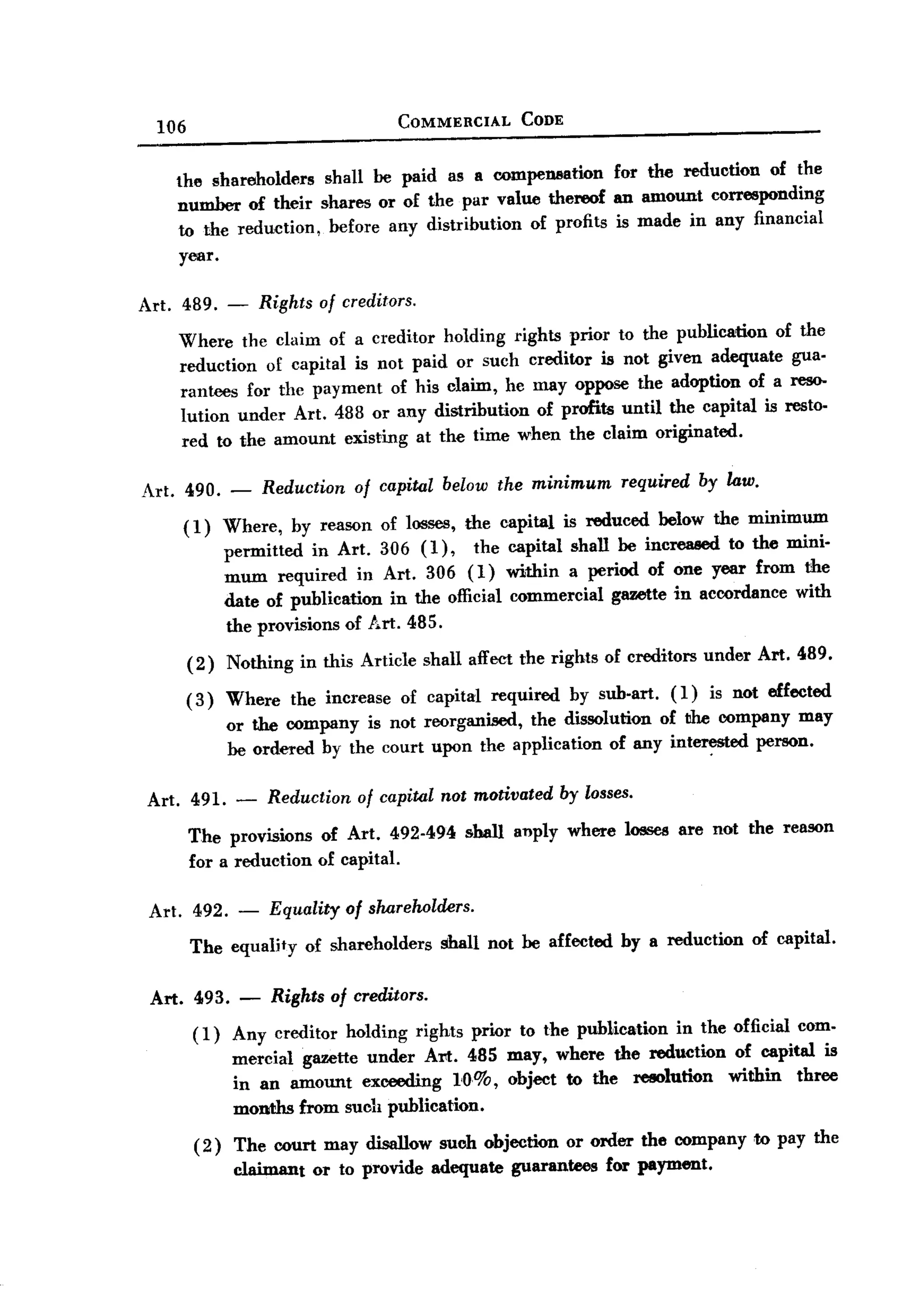 BACK
BACK
         106                                     COMMERCIAL       CODE


           the shareholders  shall be paid as a compeDllation for the reduction of the
           number of their shares or of the par value thereof an amount corresponding
           to the reduction, before any distribution of profits is made in any financial
           year.

       Art. 489. -         Rights   of creditors.

           Where the claim of a creditor holding rights prior to the publication of the
           reduction of capital is not paid or such creditor is not given adequate gua.
           rantees for the payment of his claim, he may oppose the adoption of a res0-
           lution under Art. 488 or any distribution of profits until the capital is resto.
           red to the amount existing at the time when the claim originated.

       Art. 490.      -    Reduction of capital below the minimum required by law.
            (1)       Where, by reason of losses, the capital is reduced below the minimum
                      permitted in Art. 306 (1),     the capital shall be increased to the mini.
                      mum required in Art. 306 (1) within a period of one year from the
                      date of publication in the official commercial gazette in accordance with
                      the provisions of Art. 485.
               (2)    Nothing    in this Article shall affect the rights of creditors under Art. 489.

               (3)    Where     the increase     of capital   required   by sub.art.   (1)   is not effected
                      or the company is not reorganised, the dissolution of the company may
                      be ordered by the court upon the application of any int~ed    person.

        Art. 491.      -    Reduction of capital not motivated by losses.
               The provisions       of Art. 492-494       shall auply where losses are not the reason
               for a reduction      of capital.

        Art. 492. -         Equality of shareholders.
               The equality of shareholders shall not be affected by a reduction of capital.

        Art. 493. -           Rights of creditors.
               ( 1) Any creditor       holding      rights prior to the publication    in the official com.
                       mercial gazette under Art. 485 may, where the reduction of capital is
                       in an amount exceeding 1<0.%, object to the resolution  within three
                       months from such publication.

                (2)    The court may disallow such objection or order the company to pay the
                       claimant or to provide adequate guarantees for payment.
 