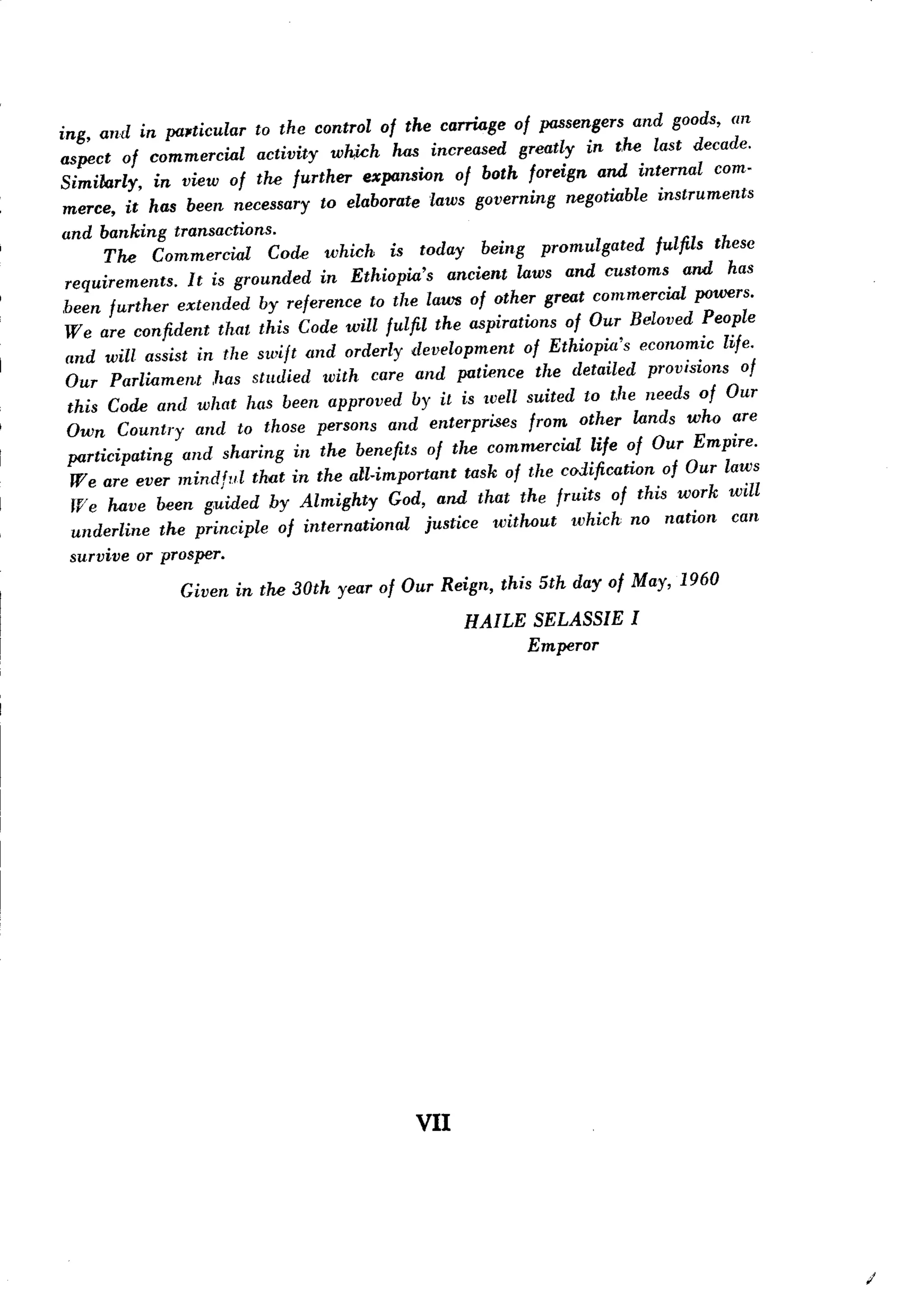 pcusengers and goods, an
ing, and in pUl.ticular to the control of the carriage of
aspect of commercial        activity which has increased greatly in the last decade.
Similarly,     in view of the further expansion of both foreign and internal com-
 merce, it has been necessary to elaborate laws governing negotiable instruments
 and banking transactions.
        The Commercial       Code which is today being promulgated           fulfils these
 requirements.     It is grounded in Ethiopia's     ancient laws and customs and has
 been further extended by reference to the laws of other great commercial powers.
 Weare confident that this Code will fulfil the aspirations of Our Beloved People
 and will assist in the swift and orderly development        of Ethiopia's eC01wmic life.
 Our Parliament       has studied with care and patience the detailed provisions of
  this Code and what has been approved by it is well suited to the needs of Our
  Own Country and to those persons and enterprises from other lands who are
  participating   and sharing in the benefits of the commercial life of Our Empire.
  We are ever mindful that in the all-important task of the codification of Our laws
   TV have been g,uided by Almighty
      e                                    God, and that the fruits of this work will
   underline the principle of international     justice without    which no nation can
  survive or prosper.
               Given in the 30th year of Our Reign, this 5th day of May, 1960
                                                    HAILE SELASSIE I
                                                          Emperor




                                              VII




                                                                                             /
 