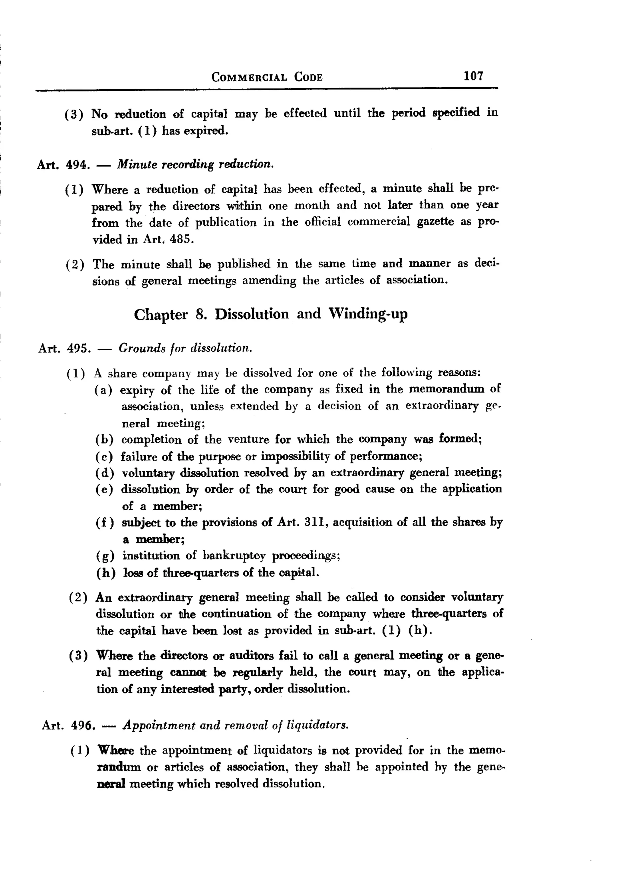 BACK
BACK
                                         COMMERCIAL        CODE                                     107


     (3)    No reduction      of capital       may be effected        until    the period   specified     in
            sub-art.   (1) has expired.

Art. 494.    -     Minute   recording     reduction.

     (1)    Where      a reduction     of capital   has been effected,         a minute     shall be prc-
            pared by the directors within one month and not later than one year
            from the date of publication in the official commercial gazette as pro-
            vided in Art. 485.
     (2)    The minute       shall be published         in the same time and manner               as deci-
            sions of general      meetings      amending        the articles   of association.

                       Chapter 8. Dissolution and Winding-up

Art. 495.    -     Grounds for dissolution.
     (1)    A share company may be dissolved for one of the following reasons:
            ( a) expiry of the life of the company as fixed in the memorandum                             of
                 association, unless extended by a decision of an extraordinary        I!:("
                 neral meeting;
            (b) completion of the venture for which the company was formed;
            ( c) failure of the purpose or impossibility of performance;
            (d) voluntary dissolution resolved by an extraordinary       general meeting;
            (e) dissolution by order of the court for good cause on the application
                    of a member;
             (f)    subject to the provisions       of Art. 311, acquisition         of all the shares by
                  a member;
             ( g) inst~tution of bankruptcy            prooeedings;
             (h)    lose of tihree-quarters     of the capital.

     ( 2) An extraordinary           general    meeting    shall be called to consider           voluntary
            dissolution or the continuation  of the company where three-quarters                           of
            the capital have been lost as provided in sub-art. (1) (h).
      ( 3) Where       the directors     or auditors    fail to call a general meeting           or a gene-
             ral meeting cannot be regularly held, the court may, on the applica-
             tion of any interested party, order dissolution.


Art. 496. -         Appointment        and removal of liq!lidators.
      ( 1) Where        the appointment        of liquidators      is not provided     for in the memo.
             randum or articles of association, they shall be appointed                      by the gene-
             neral meeting which resolved dissolution.
 