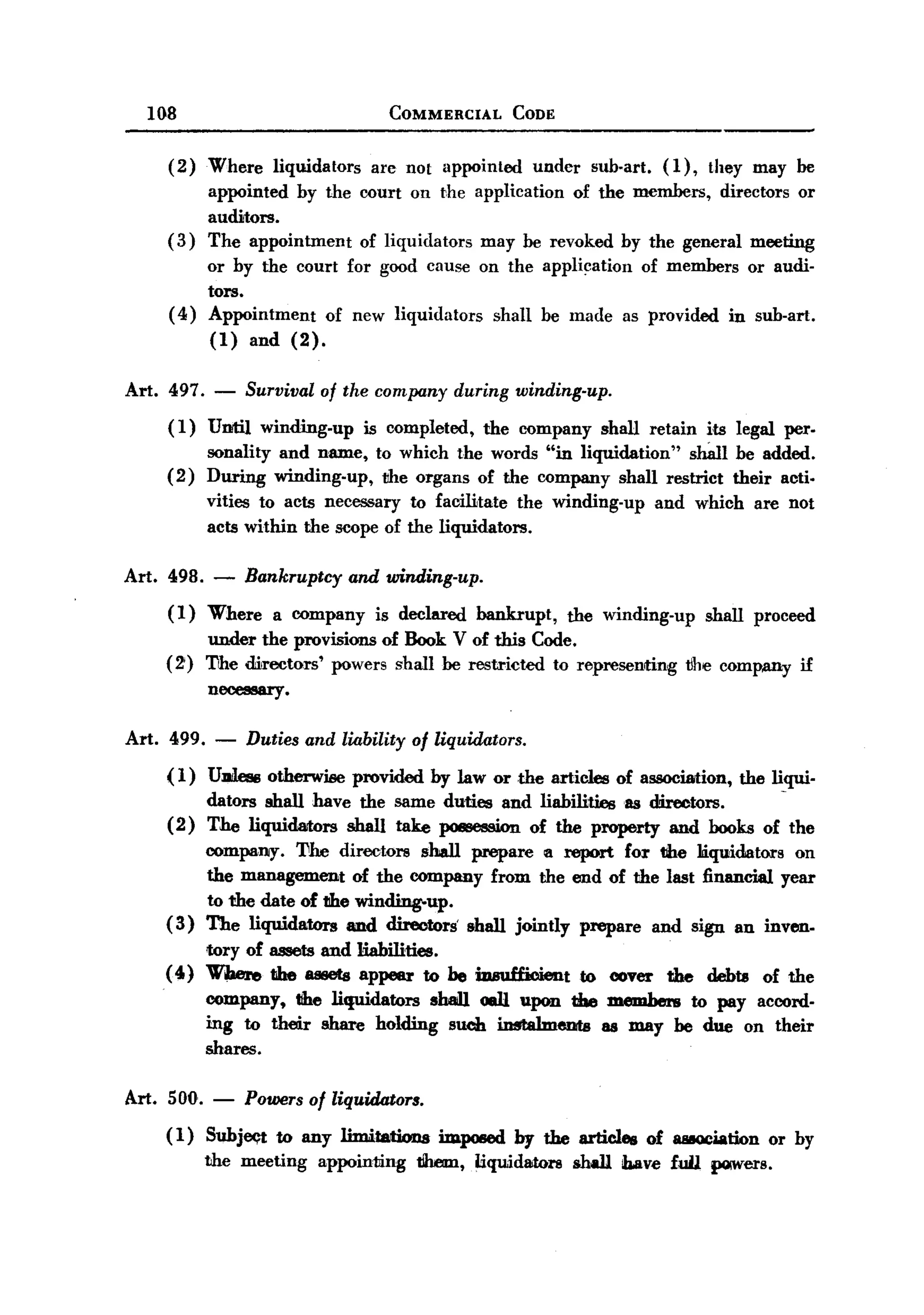BACK
BACK
       108                                COMMERCIAL       CODE


         (2)   Where liquidators are no! appointed under sub-art. (1), they may be
               appointed by the court on the application of the members, directors or
               auditors.
         (3)   The appointment   of liquidators may be revoked by the general meeting
              or by the court for good cause on the application of members or audi-
              tors.
         ( 4) Appointment   of new liquidators shall be made as provided in sub-art.
              (1) and (2).

   Art. 497.   -       Survival   of the company    during winding-up.
         (1)   Until     winding-up    is completed,   the company       shall retain    i,ts legal per.
               sonality and name,        to which the words "in liquidation"   slUin be added.
         (2)   During winding-up,         1Jhe organs of the company shall restrict their actio
               vities to acts necessary to facilitate the winding-up              and which      are not
               acts within the scope of the liquidators.

   Art. 498. -         Bankruptcy and winding-up.
         (1) Where a company is declared bankrupt, the winding-up shall proceed
             under the provisions of Book V of this Code.
         (2) The dM-ectors' powers shall be restricted to represenrting tJhe company if
             necessary.

   Art. 499.    -      Duties and liability of liquidators.
         ( 1) UDiless otherwise       provided   by law or the articles of association,       the liqui-
               dators shall have the same duties and liabilities as directors.     -
         (2)   The liquidartors shall take poII8CS8ion of the property and books of the
              company. 'Uhe directors shall prepare Ii report for dIe liquidators on
              the management of the company from the end of the last financlal year
              to the date of the winding-up.
         ( 3) The liquidators and directors' shall jointly prepare and sign an inven.
             tory of assets and liabilities.
        ( 4) When, the assets appNr to he iDBuHicientto                   cover    the   debts    of the
               company, the liquidators  sh8llJ. oaU upon the members to pay accord-
               ing to their share holding such instalmema     as may be due on their
               shares.

   Art. 500.   -       Powers of liquidators.
         ( 1) Suhjeqt to any limitations imposed by the articles of 888OCiationor by
              the meeting appointing t!hem, liquidators shall ib.ave full pQWers.
 