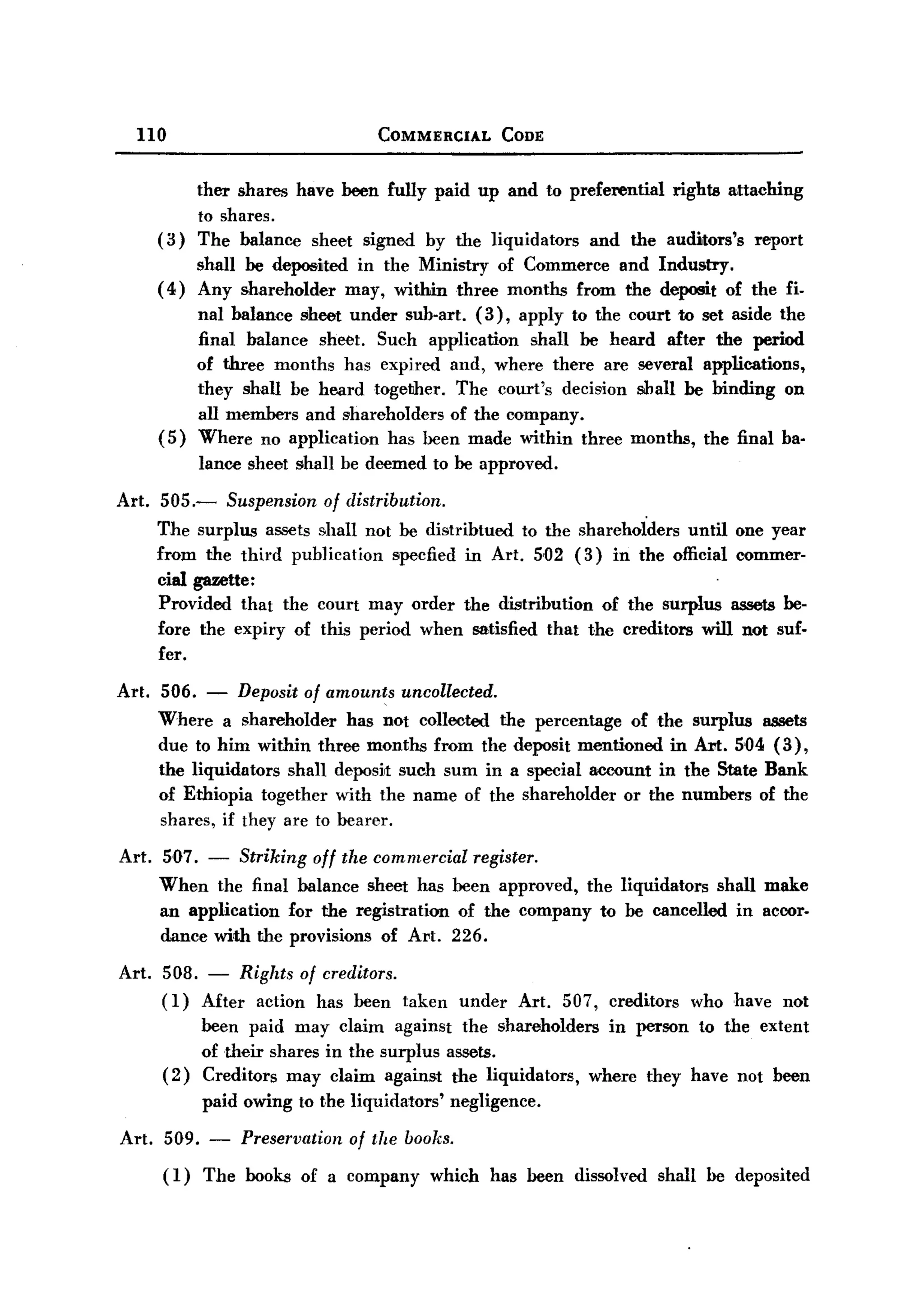 BACK
BACK

     no                                    COMMERCIAL          CODE


                 ther shares have been fully paid up and to preferential rights attaching
                 to shares.
          (3)    The balance sheet signed by the liquidators   and the auditors's report
                shall be deposited in the Ministry of Commerce and Industry.
          ( 4 ) Any shareholder may, within three months from the deposit of the fi-
                 nal balance sheet under sub-art. (3), apply to the court to set aside the
                 final balance sheet. Such application   shall be heard after the period
                 of three months has expired and, where there are several applications,
                 they shall be heard together. The court's decision shall be binding on
                 all members and shareholders of the company.
          (5)    Where no application has been made within three months, the final ba-
                 lance sheet shall be deemed to be approved.

  Art. 505.-          Suspension   of distribution.
          The surplus assets shall not be distribtued to the shareholders until one year
          from the third publication specfied in Art. 5,02 (3) in the official commer-
          cial gazette:
          Provided that the court may order the distribution of the surplus assets be-
          fore the expiry of this period when satisfied that the creditors will not suf-
          fer.

  Art. 506. - Deposit of amounts uncollected.
       Where a shareholder has not collected the percentage of the surplus assets
       due to him within three months from the deposit mentioned in ADt. 5'04 (3),
       the liquidators shan deposit such sum in a special account in the State Bank
       of Ethiopia together with the name of the shareholder or the numbers of the
       shares, if they are to bearer.

  Art. 507. - Striking off the commercial register.
       When the final balance sheet has been approved, the liquidators shall make
       an application for the registration of the company to be cancelled in accor-
       dance with the provisions of Art. 226.

  Art. 508. - Rights of creditors.
       (1) After action has been taken                 under    Art.   507, creditors   who have not
                 been paid may claim against the shareholders in person to the extent
                 of their shares in the surplus assets.
          (2)    Creditors may claim against the liquidators, where they have not been
                 paid owing to the liquidators'       negligence.

   Art.   509.    -    Preservation   of the books.
          (1) The books of a company which has been dissolved shall be deposited
 
