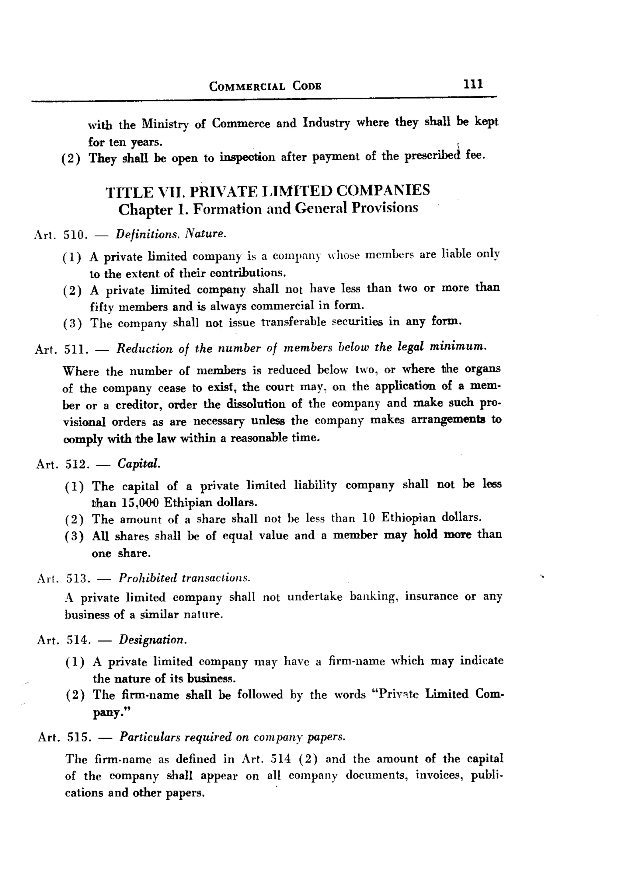 BACK
 BACK
                                     COMMERCIAL       CODE                               111


              with the Ministry of Commerce and Industry where they shall be kept
              for ten years.
       (2)    They shall be open to inspection after payment of the prescribed fee.


                  TITLE VII. PRIVATE             LIMITED     COMPANIES
                    Chapter 1. Formation          and General Provisions
Art. 510. - Definitions. Nature.
     (1) A private limited company is a company whose members are liable only
         to the extent of their contributions.
     (2) A private limited company shall not have less than two or more than
         fifty members and is always commercial in form.
     (3) The company shall not issue transferable securities in any form.

Art.   511. -       Reduction   of the number     of members   below the legal minimum.
       Where       the number of members is reduced below two, or where the organs
       of the     company cease to exist, the court may, on the application of a mem-
       ber or     a creditor, order the dissolution of the company and make such pro-
       visional      orders as are necessary unless the company makes arrangements  to
       oomply      with the law within a reasonable time.

Art. 512. -    Capital.
     (1) The capital of a private limited liability company shall not be less
          than 15,000 Ethipian dollars.
     (2) The amount of a share shall not be less than 10 Ethiopian dollars.
     ( 3) All shares shall be of equal value and a member may hold more than
              one share.

Art. 513. - Prohibited transactiuns.
     A private limited company shall not undertake              banking,     insurance   or any
     business of a similar nature.

Art.    514. - Designation.
        (1) A private limited      company      may havc a firm-name       which may indicate
              the nature of its business.
        (2)   The firm-name shall be followed        by the words "Priv".t.e Limited       Com-
              pany."

Art. 515. - Particulars required on company papers.
     The firm.name as defined in Art. 514 (2) and the amount of the capital
     of the company !!hall appeal' on all company documents, invoices, publi-
                                        .
     cations and other papers.
 