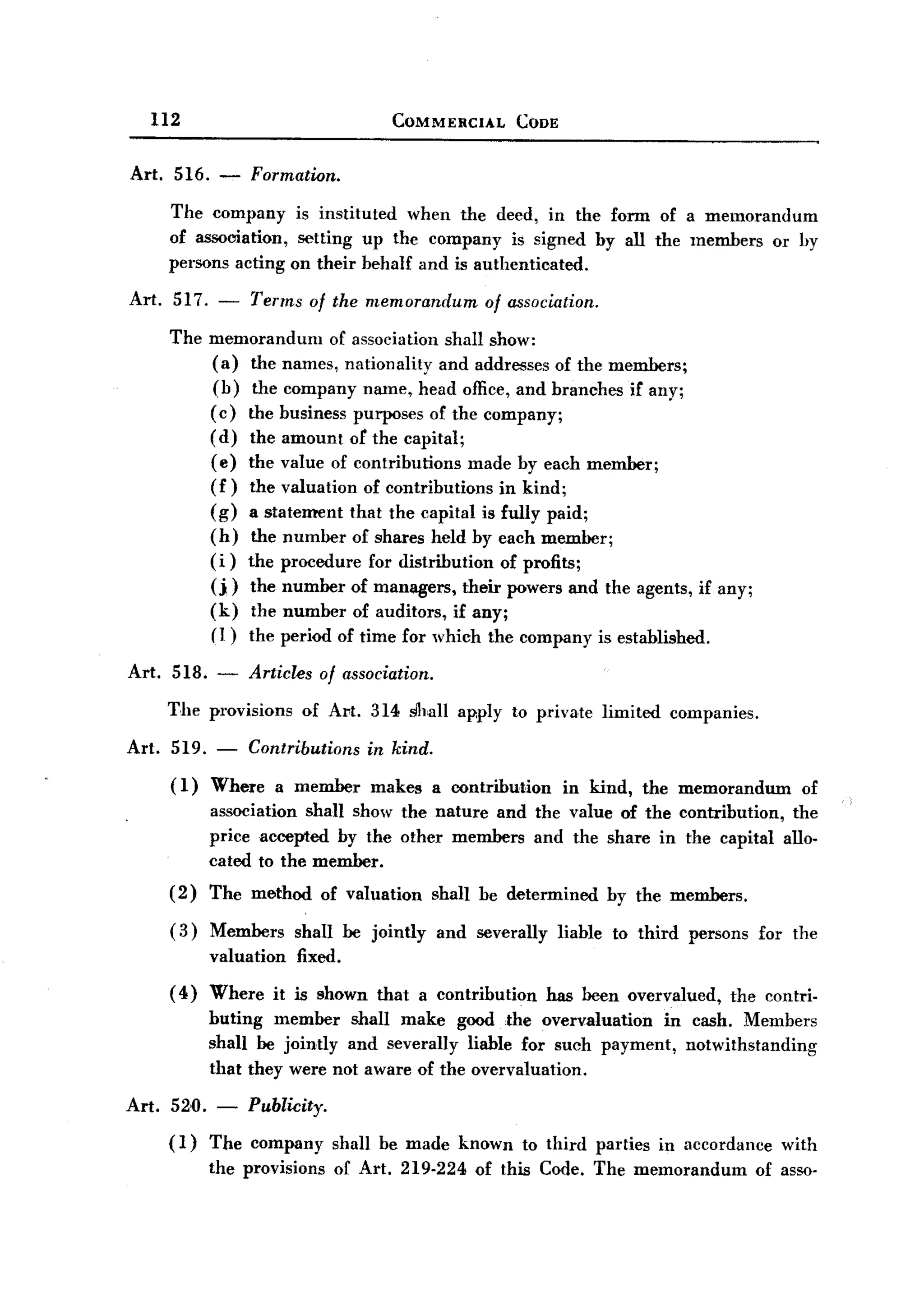 BACK
BACK
       112                                    COMMERCIAL         CODE


   Art. 516. -         Formation.
          The company is instituted when the deed, in the form of a memorandum
          of association, setting up the company is signed by all the members or hy
          persons acting on their behalf and is authenticated.

   Art. 517. -         Terms of the memorandum               of association.

          The memorandum      of association shall show:
              (a) the names, nationality and addresses of the members;
              (b) the company name, head office, and branches if any;
              ( c) the business purposes of the company;
              (d) the amount or the capital;
              (e) the value of contributions made by each member;
              (f) the valuation of contributions in kind;
              (g) a statement that the capital is fully paid;
              (h) the number of shares held by each member;
              (i) the procedure for distribution of profits;
              (j) the number of managers, their powers and the agents, if any;
              (k) the number of auditors, if any;
              (l) the period of time for which the company is established.

   Art. 518.       -   Articles     of association.

          The provisions          of Art. 314 shall apply to priva,te limited               companies.

   Art.   519. -       Contributions      in kind.
          ( 1) Where          a member     makes      a contribution     in kind,    the memorandum            of
                  association shall show the nature and the value of the contribution, the
                  price accepted by the other members and the share in the capital allo-
                  cated to the member.
          (2)     The method        of valuation      shall be determined        by the members.

          ( 3) Members          shall be jointly      and severally     liable   to third     persons    for the
                  valuation      fixed.
          ( 4) Where          it is shown that a contribution          has been overvalued,        the contri-
                  buting member shall make good the overvaluation        in cash. Members
                  shall be jointly and severally liable for such payment, notwithstanding
                  that they were not aware of the overvaluation.

   Art.   52,0.    - Publicity.
          (1)     The company         shall be made known         to third parties     in accordance        with
                  the provisions      of Art. 219-224      of this Code. The memorandum                  of asso-
 