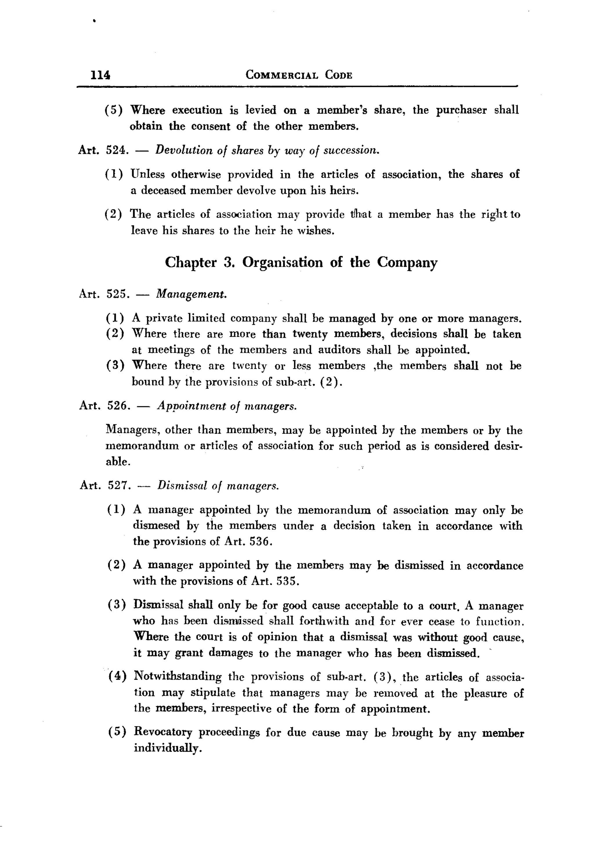BACK
BACK
       114                                    COMMERCIAL            CODE


          (5)   Where       execution      is levied     On a member's          share,     the purchaser     shall
                obtain     the consent      of the other members.

   Art. 524. - Devolution of shares by way of succession.
        (1) Unless otherwise provided in the articles of association, the shares of
            a deceased member devolve upon his heirs.
          (2)   The articles         of association     may provide t!hiat a member             has the right to
                leave his shares to the heir he wishes.

                          Chapter 3. Organisation of the Company
   Art. 525. -       Management.
          (1)   A private limited company shall be managed by one or more managers.
          (2)   Where there are more than twenty members, decisions shaH be taken
                at meetings of the members and auditors shall be appointed.
          (3)   Where there are twenty or less members ,the members shall not be
                bound by the provisions           of sub-art. (2).

   Art.   526. -         Appointment       of managers.

          Managers, other than members, may be appointed by the members or by the
          memorandum    or articles of association for such period as is considered desir-
          able.

   Art.   527. -         Dismissal     of managers.
          ( 1) A manager         appointed       by the memorandum              of association      may only be
                dismesed by the members                  under     a decision     taken     in accordance     with
                the provisions of Art. 536.
          (2)   A manager        appointed       by the members          may be dismissed          in aecordance
                with the provisions of Art. 535.
          (3)   Dismissal      shall only be for good cause acceptable                   to a court. A manager
                who has been dismissed shall forthwith and for ever cease to function.
                Where the court is of opinion that a dismissal was without good cause,
                                                                                .
                it may grant damages to the manager who has been dismissed.
          (4)   Notwithstanding            the provisions        of sub-art.    (3),     the articles   of associa-
                tion may stipulate that managers may be removed at the pleasure                                  of
                the members, irrespective of the form of appointment.
          ( 5) Revocatory        proceedings          for due cause may be brought               by any member
                individually.
 