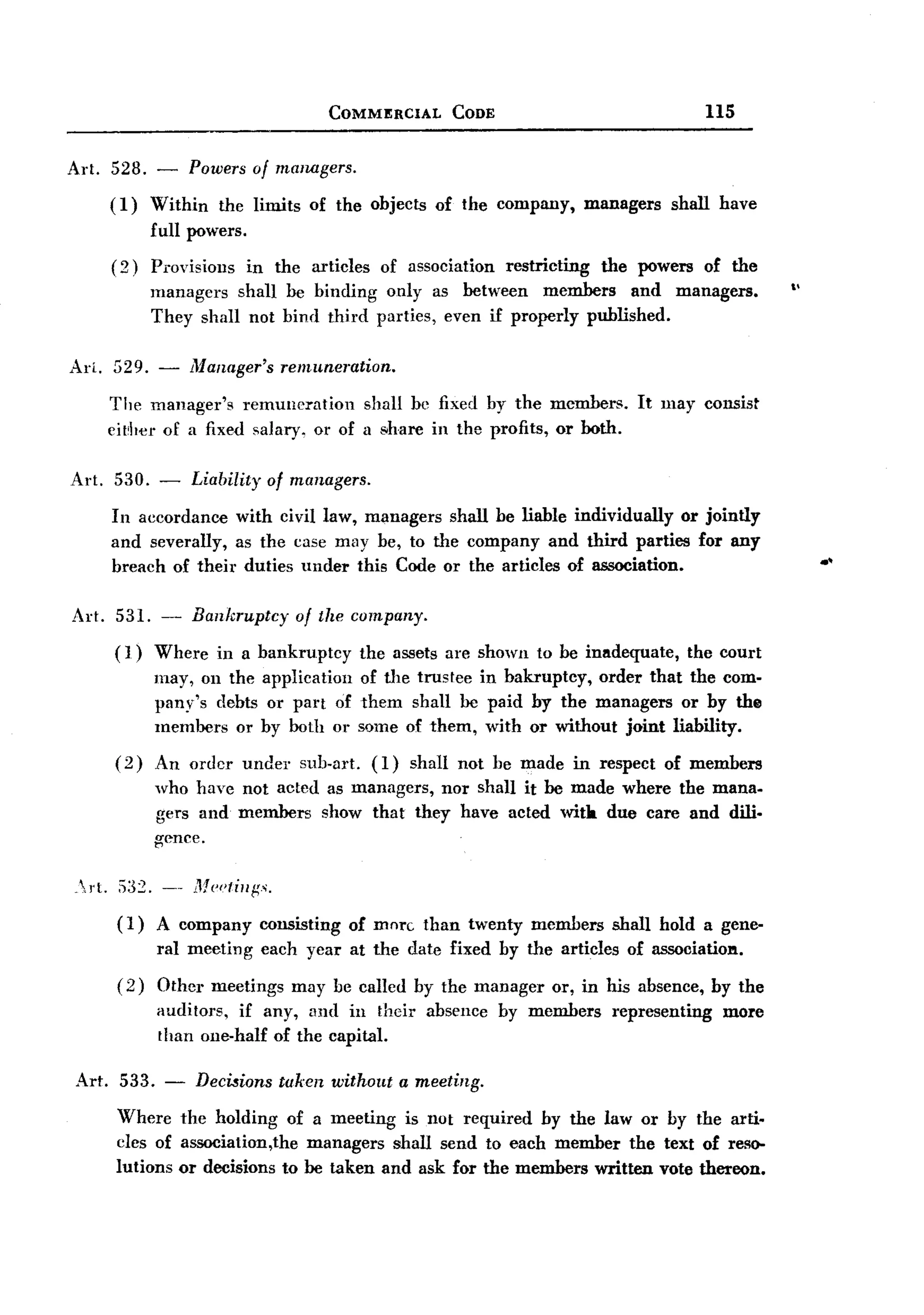 BACK
BACK
                                              COMMERCIAL     CODE                                 us

Art. 528. - Powers of managers.
     (1) Within the limits of the objects of the company, managers shall have
         full powers.
        (2)    Provisions    in the articles        of association   restricting   the powers     of the
                                                                                                           ,.
               managers shall be binding only as between members and                         managers.
               They shall not bind third parties, even if properly published.

Arl. 529. -         Manager's       remuneration.

        The manager's remuneration       shall be fixed by the members.                It lllay consist
        eit;her of a fixed salary, or of a share in the profits, or both.

Art. 530. -         Liability     of managers.

        In accordance with civil law, managers shall be liable individually or jointly
        and severally, as the case may be, to the company and third parties for any
        breach of their duties under this Code or the articles of association.                                  .'

Art. 531. -         Bankruptcy        of the company.
        ( 1) Where in a          bankruptcy      the assets are shown to be inadequate, the court
             may, on the          application    of tlle trustee in bakruptcy, order that the com-
             pany's debts          or part of    them shall be paid by the managers or by the
             members or          by both or      some of them, with or without joint liability.
        (2)    An order under         sub.art.     (1)   shall not be made in respect of members
               who have not acted as managers, nor shall it be made where the mana.
               gers and members show that they have acted witla due care and dili.
               gence.

,rt.    ;)32. --   MediI/ii'.
         (1)   A company         consisting     of more than twenty members         shall hold a gene-
               ral meeting       each year at the date fixed by the articles          of associatiol'l.
         (2)   Other meetings may be called by the manager or, in his absence, by the
               auditors, if any, and in their absence by members representing   more
               than one-half of the capital.

Art. 533. -          DecMions taken without a meeting.

         Where the holding of a meeting is not required by ilie law or by the arti.
         cles of association,the managers shall send to each member the text of reso-
         lutions or decisions to be taken and ask for ilie members written vote iliereon.
 