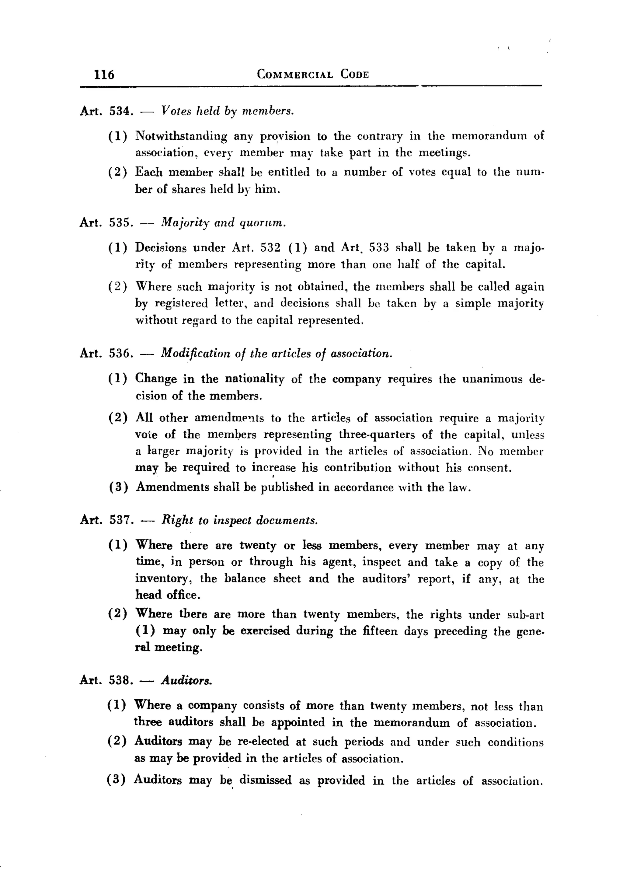 BACK
BACK
       116                                  COMMERCIAL      CODE


  Art.   534. -     Votes held by members.
         (1)   Notwithstanding   any provision to the contrary in the memorandum                      of
               association, every member may take part in the meetings.
         (2)   Each member        shaH be entitled     to a number     of votes equal to the num.
               ber of shares held by him.

  Art.   535. -     Majority     and qlwmm.

         (1)   Decisions under        Art. 532 (1) and Art. 533 shall be taken by a majo-
               rity of members        representing more than one half of the capital.
         (2)   Where such majority is not obtained, the members shall be called again
               by registered letter, and decisions shall be taken by a simple majority
               withont regard to the capital represented.

  Art. 536. - Modification of the articles of association.
       (1) Change in the nationality of the company requires the unanimous de-
            cision of the members.
         (2)   All other      amendmp'lts     to the articles   of association   require    a majority
               vote of the members representing    three-quarters    of the capital, unless
               a larger majority is provided in the articles of association. No member
               may be required to inc~ease his contribution     without his consent.
         (3)   Amendments        shall be published    in accordance      with the law.

  Art. 537. -       Right     to inspect documents.
         (1)   Where there are twenty or less members, every member may at any
               time, in person or through his agent, inspect and take a copy of the
               inventory,   the balance sheet and the auditors' report, if any, at the
               head office.
         (2)   Where there are more than twenty members, the rights under sub-art
               (I) may only be exercised during the fifteen days preceding the gene-
               ral meeting.

  Art. 538. -       Auditors.
         (1)   Where      a company    consists of more than twenty members,              not less than
               three auditors shall be appointed in the memorandum                   of association.
         (2)   Auditors may be re-elected at such periods and under                  such conditions
               as may be provided       in the articles of association.
         (3)   Auditors     may be dismissed       as provided     in the articles    of association.
 