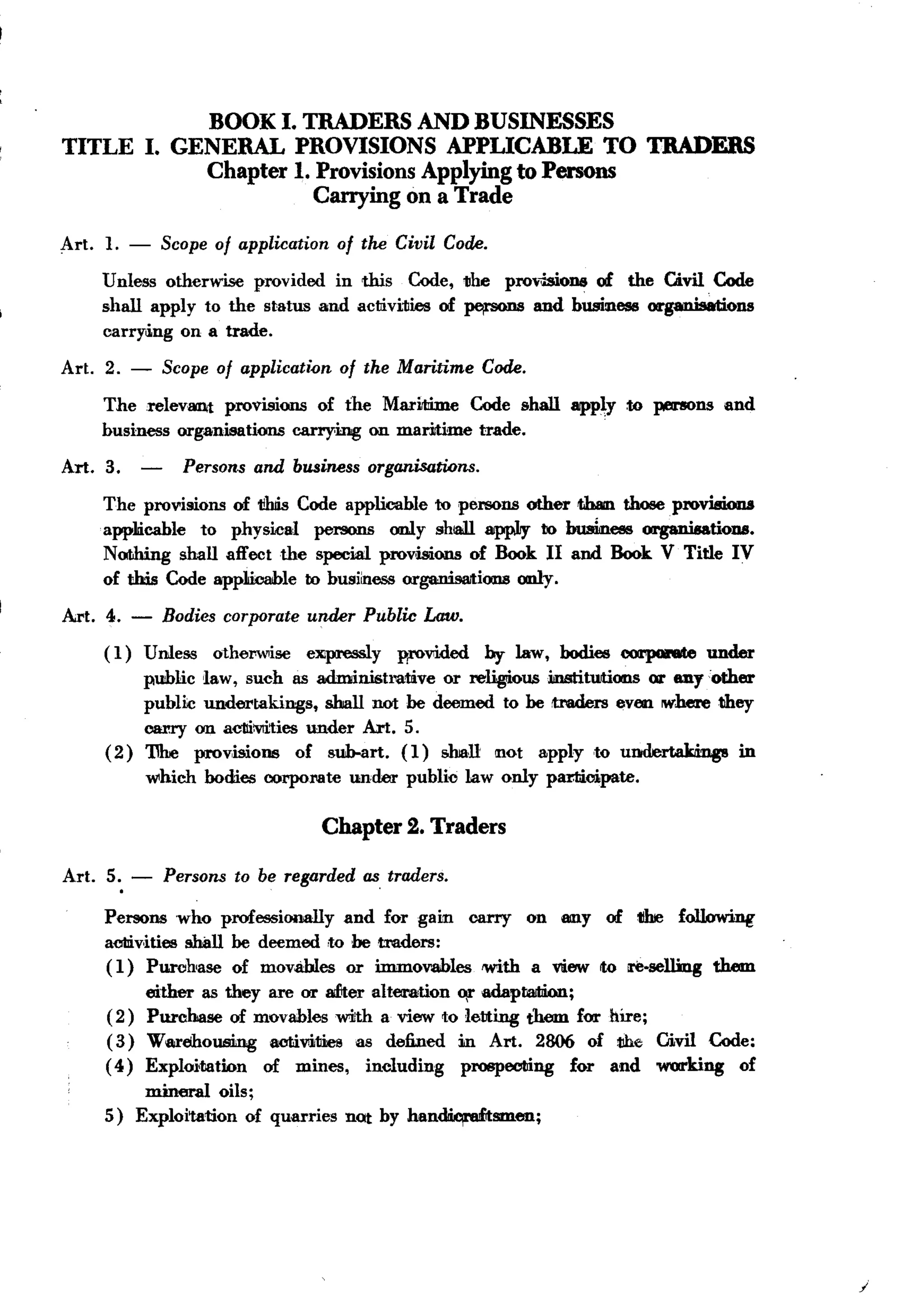 BACK
                         BOOK I. TRADERS AND BUSINESSES
TITLE              I. GENERAL PROVISIONS APPLICABLE TO TRADERS
                         Chapter 1. Provisions Applying to Persons
                                    Carrying on a Trade

Art.!.         -       Scope of application      of the Civil Code.

         Unless otherwise provided in this Code, the pro"isioue of the Givil Code
         shall apply to the status and activities of pt11"SOD8nd business orgaWsations
                                                             a
         carry.i.ng on a trade.

Art. 2. -              Scope of applicati{)n of the Maritime Code.
         The relevant provisions of the MariltIime Code shall app~y to persons and
         business organisations carrying on maritime trade.
Art. 3.            -     Persons and business organisations.
         The provisions of 1ihiis Code applicable to persons other t.haIn those provisions
         applIicable to physical    persons only shl8ill appIJy to buakees organisations.
         Nothing shall affect the special prov,isions of Book II and Book V Title IV
         of this Code app1icahle to business organisaltions only.

Art. 4.        -       Bodies corporate under Public Law.
         (1)       Unless    othel""ise   e~y          WOvided       by law, bodies 00l'p0I'6te under
              public law, such as adminish1!lUve or religiousilnstitUJtions or 811yother
              public undertakings,    shall not be deemed to be muJers even where they
              carry on acl1iiVIitiesunder Art. 5.
         ( 2) 1lhe prov,isioue of sub-art. (1) shall mot apply to undertakdngs         in
                   which    bodies oorpol'llte under     public law only pamcipate.

                                              Chapter 2. Traders

Art. 5., -             Persons to be regarded as, traders.

         Persons who professionally       and for gaim carry on 8IIlY of tiIre following
         acl1iv,ities !!ball be deemed ,to be tmders:
         ( 1) Purchase of movables or immovables with a view Ita re.selling them
              either as they are or aEter aIt_tion    ~ adaptaJW:m;
         (2) Purchase of movables with a view to letting them for hire;
         (3) Wa,rehousing     activi:1Iies as defined in Art. 2806 of 1!b.e Givil Code:
         ( 4) Exploi,tation  of mines, including      prospecting  for and working   of
             mineral oils;
         5) Exploitation of quarries             nat by han~smen;




                                                                                                         /
 