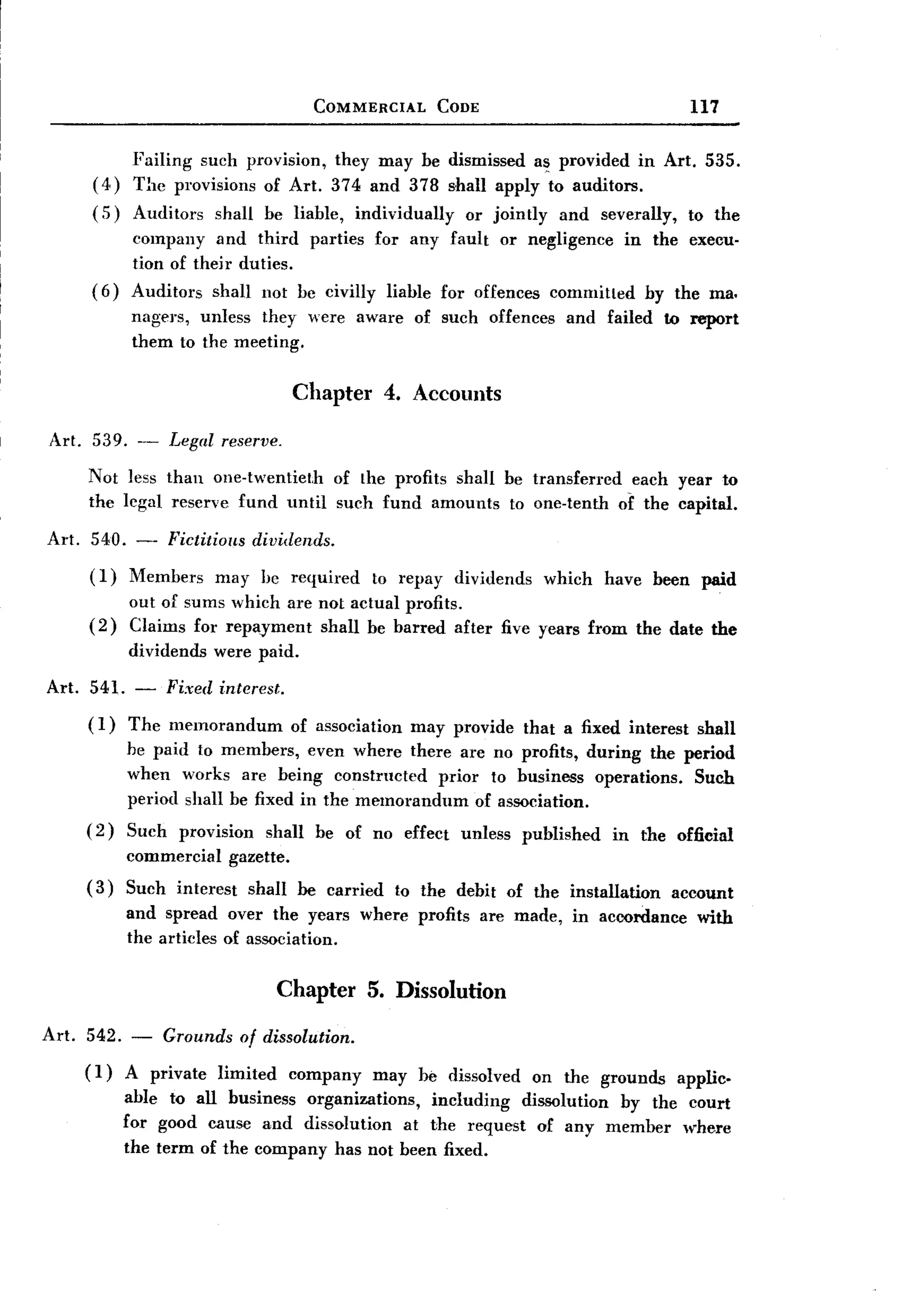 BACK
  BACK
                                             COMMERCIAL            CODE                                  117


               Failing such provision, they may be dismissed a~ provided in Art. 535.
        (4)    The provisions of Art. 374 and 378 shall apply to auditors.
        (5)    Auditors     shall be liable,        individually      or jointly      and severally,     to the
              company and third parties for any fault or negligence in the execu-
              tion of their duties.
        (6)   Auditors shall not be civilly liable for offences committed by the ma.
              nagers, unless they were aware of such offences and failed to report
              them to the meeting.

                                          Chapter 4. Accounts
 Art. 539. -         Legal reserve.
       Not less than one-twentieth of the profits shall be transferred each year to
       the legal reserve fund until such fund amounts to one-tenth of the capital.
Art. 540. -          Fictitious    dividends.
       (1)    Members       may hc required           to repay       dividends     which     have been paid
              out of sums which are not actual profits.
       (2)    Claims for repaJ'ment shall be barred after five years from the date the
              dividends     were paid.

Art. 541. -          Fixed interest.
       (1)    The memorandum              of association    may provide          that a fixed interest    shall
              he paid to members, even where there are no profits, during the period
              when works are being constructed      prior to business operations. Such
              period shall be fixed in the memorandum    of association.
       (2)    Such    provision       shall be of no effect          unless      published   in the official
              commercial       gazette.
       (3)    Such interest        shall be carried        to the debit of the installation            account
              and spread over the years where profits are made,                        in accordance      with
              the articles of association.


                                       Chapter 5. Dissolution
Art.   542. -        Grounds      of dissolution.
       (1)    A private     limited       company     may be dissolved            on the grounds       applic.
              able to all business organizations, including dissolution by the court
              for good cause and dissolution at the request of any member where
              the term of the company has not been fixed.
 