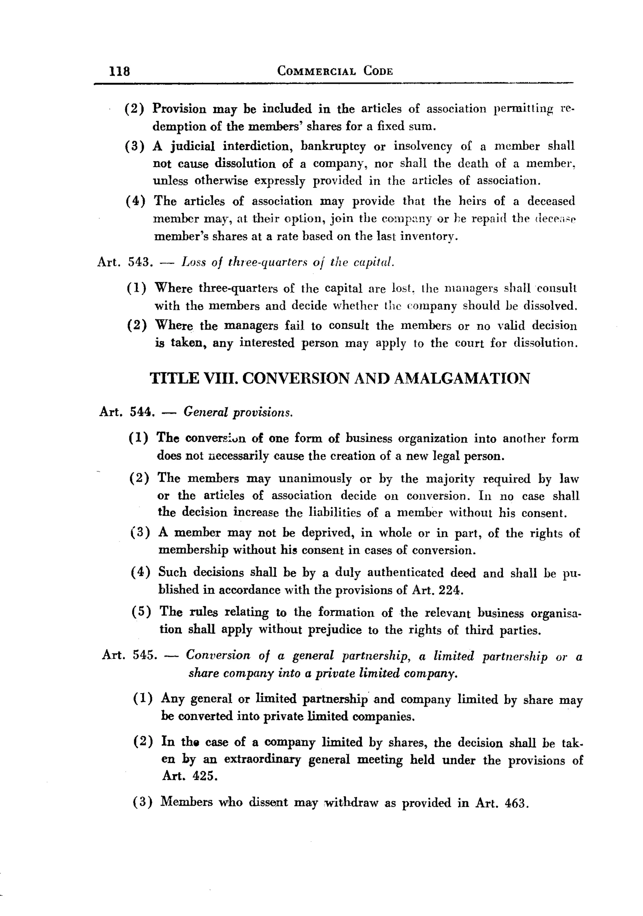 BACK
BACK
         118                                       COMMERCIAL          CODE


              (2)     Provision      may be included       in the articles        of association         permitting       re-
                      demption of the members' shares for a fixed sum.
              (3)     A judicial interdiction, bankruptcy  or insolvency                       of a member            shall
                      not cause dissolution of a company, nor shall the death of a member,
                      unless otherwise expressly provided in the articles of association.
              (4)     The articles of association may provide that the heirs of a deceased
                      member may, at their option, join the comp:my or he repair! the deeen-c
                      member's shares at a rate based on the last inventory.

       Art.    543. -       Loss of thlee-quarters        of the capital.
               (1)     Where      three-quarters    of the capital      are 10s1, the managers             shalleonsult
                       with the members and decide whether the company should be dissolved.
               (2)     Where the managers fail to consult the members or no valid decision
                       is taken,     any interested     person     may apply to the court for dissolution.

                      TITLE VIII. CONVERSION                         AND AMALGAMATION

       Art.    544.     -   General provisions.
               (1)     The convers:'un       of one form of business            organization      into another        form
                       does not necessarily        cause the creation of a new legal person.
               (2)     The members          may unanimously           or by the majority            required      by law
                       or the articles of association decide on conversion. In no case shall
                       the decision increase the liabilities of a member without his consent.
               (3)     A member may not be deprived, in whole or in part, of the rights of
                       membership        without his consent in cases of conversion.
               ( 4) Such decisions           shall be by a duly authenticated             deed and shall be pu-
                       blished in accordance        with the provisions         of Art. 224.
                (5)    The rules       relating    to the formation       of the relevant          business     organisa-
                       tion shall apply without          prejudice      to the rights of third parties.

       Art.     545.    -      Conversion  of a geMral partnership,   a limited                     partnership        or a
                               share company into a private limited company.
                (1)     Any general       or limited    partnership      and company           limited     by share may
                        be converted      into private limited companies.
                (2)     In the case of a company            limited     by shares,     the decision         shall be tak.
                        en by an extraordinary           general      meeting     held under        the provisions            of
                        Art. 425.
                ( 3) Members          who dissent      may withdraw        as provided         in Art. 463.
 