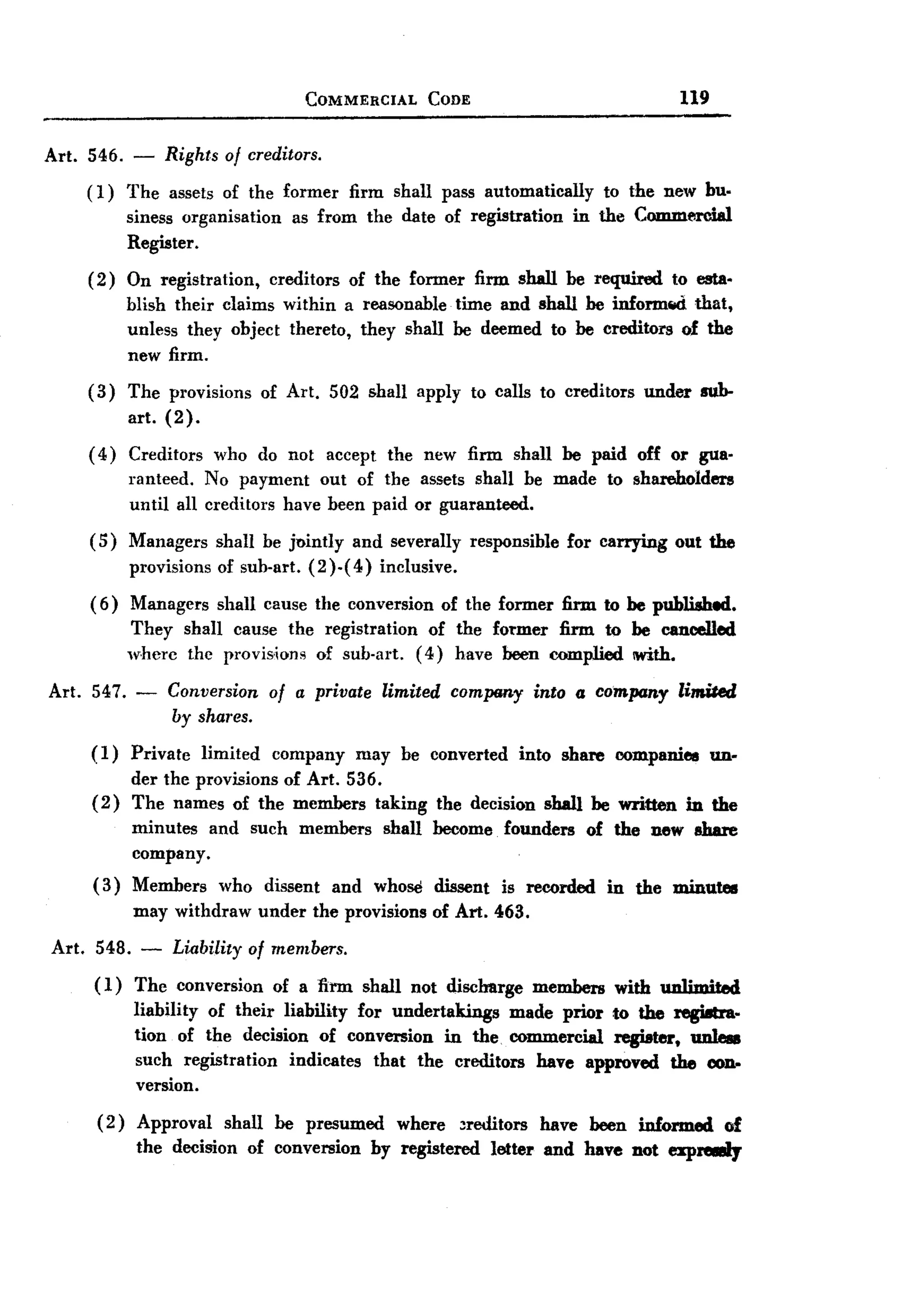 BACK
 BACK
                                            COMMERCIAL        CODE                                    119


Art. 546. -         Rights of creditors.
       ( 1) The assets of the former                firm shall pass automatically          to the new bu.
               siness organisation        as from the date of registration            in the Commercial
               Register.
       (2)     On registration,        creditors    of the former      firm shall be required        to esta.
               blish their claims within a reasonable time and shall be inform~   that,
               unless they object thereto, they shall be deemed to be creditors of the
               new firm.
       (3)     The provisions         of Art. 502 shall apply to calls to creditors             under    sub-
               art. (2).
       ( 4) Creditors        who do not accept           the new firm shall be paid off or gua.
               ranteed. No payment out of the assets shall be made                         to shareholders
               until all creditors have been paid or guaranteed.
       (5)     Managers       shall be Jointly       and severally    responsible     for carrying   out the
               provisions     of sub-art. (2 )-( 4) inclusive.
       ( 6) Managers          shall cause the conversion           of the former firm to be published.
               They shall cause the registration   of the former firm to be cancelled
               wherc the provis.ions of sub-art. (4) have been complied With.

Art. 547. -         Conversion         of a private     limited     comp«ny      into a company      limiled
                    by shares.

       (1)     Private      limited    company       may be converted         into share    companies       un.
            der the provisions of Art. 536.
       ( 2) The names of the members taking                       the decision    shall be written      in the
               minutes and such            members       shall become      founders      of the Dew share
               company.
       (3)     Members        who dissent          and whose dissent       is recorded     in the minutes
               may withdraw           under the provisions        of Art. 463.

Art.    548.    -    Liability of members.
       ( 1) The conversion of a firm shall not disclmrge members with unlimited
            liability of their liability for undertakings made prior to the regi8tra.
            tion of the decision of conversion in the. commercial register, unleu
            such registration indicates that the creditors have approved the c0n-
            version.
        (2) Approval shall be presumed where ~reditors have been informed of
            the decision of conversion by registered letter and have Dot exple88ly
 