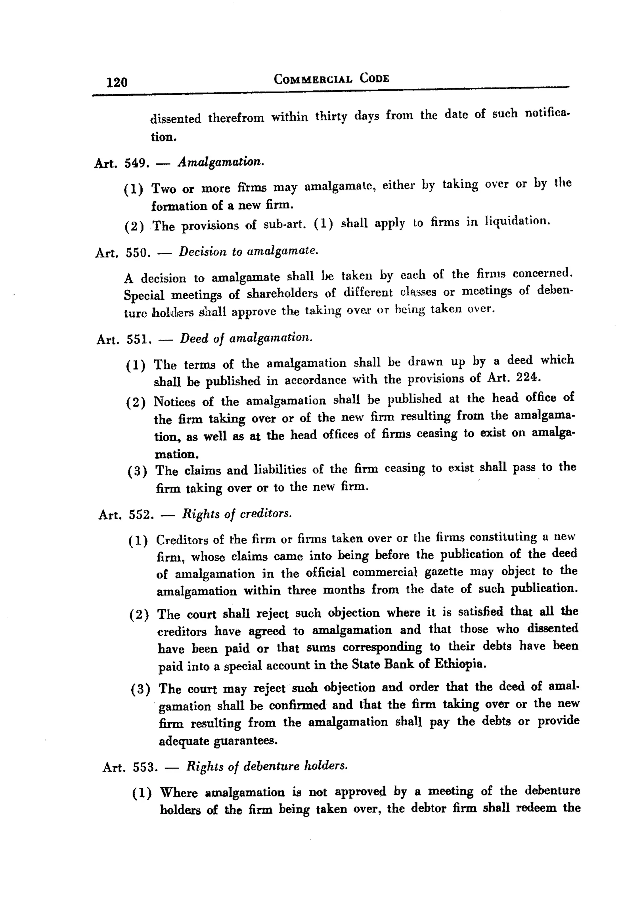 BACK
BACK
        120                                       COMMERCIAL          CODE


                     dissented       therefrom   within      thirty   days from the date of such notifica-
                     tion.

   Art. 549. -                 Amalgamation.
              (1)    Two or more fi'rIDS may amalgamate,    either by taking over or by the
                     formation of a new firm.
              (2)    The provisions of sub-art. (1) shall apply to firms in liquidation.

   Art.       550.     -       Decision   to amalgamate.

              A decision to amalgamate    shall be taken by caeh of the firms concel'1led.
              Special meetings of shareholders   of different classes or mcetings of deben-
              ture hoLders shall approve the taking oVI'.r or being taken over.

       Art. 551. -             Deed of amalgamation.

              (1)    The terms of the amalgamation       shall be drawn up by a deed which
                     shall be published in accordance with the provisions of Art. 224.
              (2)    Notices of the amalgamation    shall be published at the head office of
                  the firm taking over or of the new firm resulting from the amalgama-
                  tion, as well as at the head offices of firms ceasing to exist on amalga-
                  mation.
              (3) The claims and liabilities of the firm ceasing to exist shall pass . to the
                       firm taking over or to the new firm.

       Art. 552. -             Rights of creditors.
               ( 1) Creditors         of the firm or firms taken over or the firms constituting       a new
                       11m1, whose claims came into being before the publication of the deed
                       of amalgamation     in the official commercial gazette may object to the
                       amalgamation    within three months from the date of such publication.
               (2)     The court shall reject such objection where it is satisfied that all the
                       creditors have agreed to amalgamation      and that those who dissented
                       have been paid or that sums corresponding       to their debts have been
                       paid into a special account in the State Bank of Ethiopia.
               (3)     The court may reject' such objection and order that the deed of amal.
                       gamation shall be confirmed and that the firm taking over or the new
                       firm resulting from the amalgamation   shall pay the debts or provide
                       adequate guarantees.

       Art.     553.       -    Rights of debenture        holders.

               ( 1) Whcre amalgamation is not approved by a meeting of the debenture
                    holders of the firm being taken over, the debtor firm shall redeem the
 