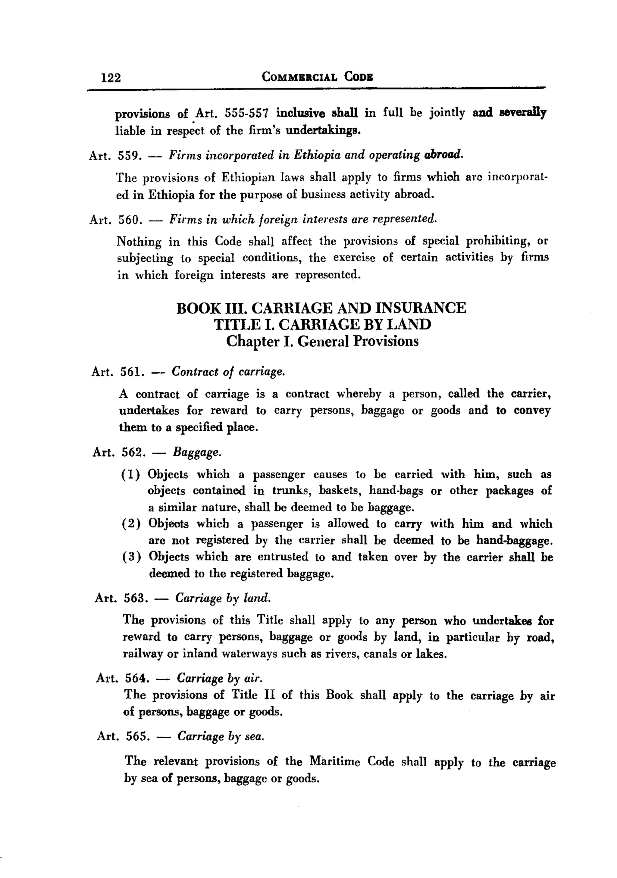 BACK

        122                                 COMMBBCIAL         CODB


              provisions of Art. 555-557 inclusive shall in full be jointly            and severally
              liable in res~ct of the firm's undertakings.

   Art. 559. -             Finns incorporated    in Ethiopia   and operating abroad.
              The provisions of Ethiopian laws shall apply to firms whioh arc incorporat-
              ed in Ethiopia for the purpose of business activity abroad.

   Art. 560. - Firms in which foreign interests are represented.
        Nothing in this Code shall affect the pl"Ovisions of special prohibiting,   01'
        subjecting to special conditions, the exercise of certain activities by firms
        in which forcign interests are represented.

                            BOOK III. CARRIAGE AND INSURANCE
                                TITLE I. CARRIAGE BY LAND
                                  Chapter I. General Provisions

   Art. 561.          -    Contract of carriage.
              A contract of carriage is a contract whereby a person, called the carrier,
              undertakes  for reward to carry persons, baggage or goods and to convey
              them to a specified place.

       Art.    562.   -    Baggage.
               (1)    Objects which a passenger causes to be carried with him, such as
                      objects contained in trunks, baskets, hand-bags or other packages of
                      a similar nature, shall be deemed to be baggage.
               (2)    Objects which a passenger is allowed to carry with him and which
                      are not registered by the carrier shall be deemed to be hand-baggage.
               (3)    Objects which are entrusted to and taken over by the carrier shall be
                      deemed to the registered     baggage.

       Art. 563.       -    Carriage by land.
               The provisions of this Title shall apply to any person who undertakes for
               reward to carry persons, baggage or goods by land, in particular by road,
               railway or inland waterways such as rivers, canals or lakes.

       Art. 564. - Carriage by air.
            The provisions of Title II of this Book shall apply to the carriage by air
            of persons, baggage or goods.
       Art. 565.       -    Carriage by sea.
               The relevant provisions of the Maritime Code shall apply to the carriage
               by sea of persons, baggage or goods.
 