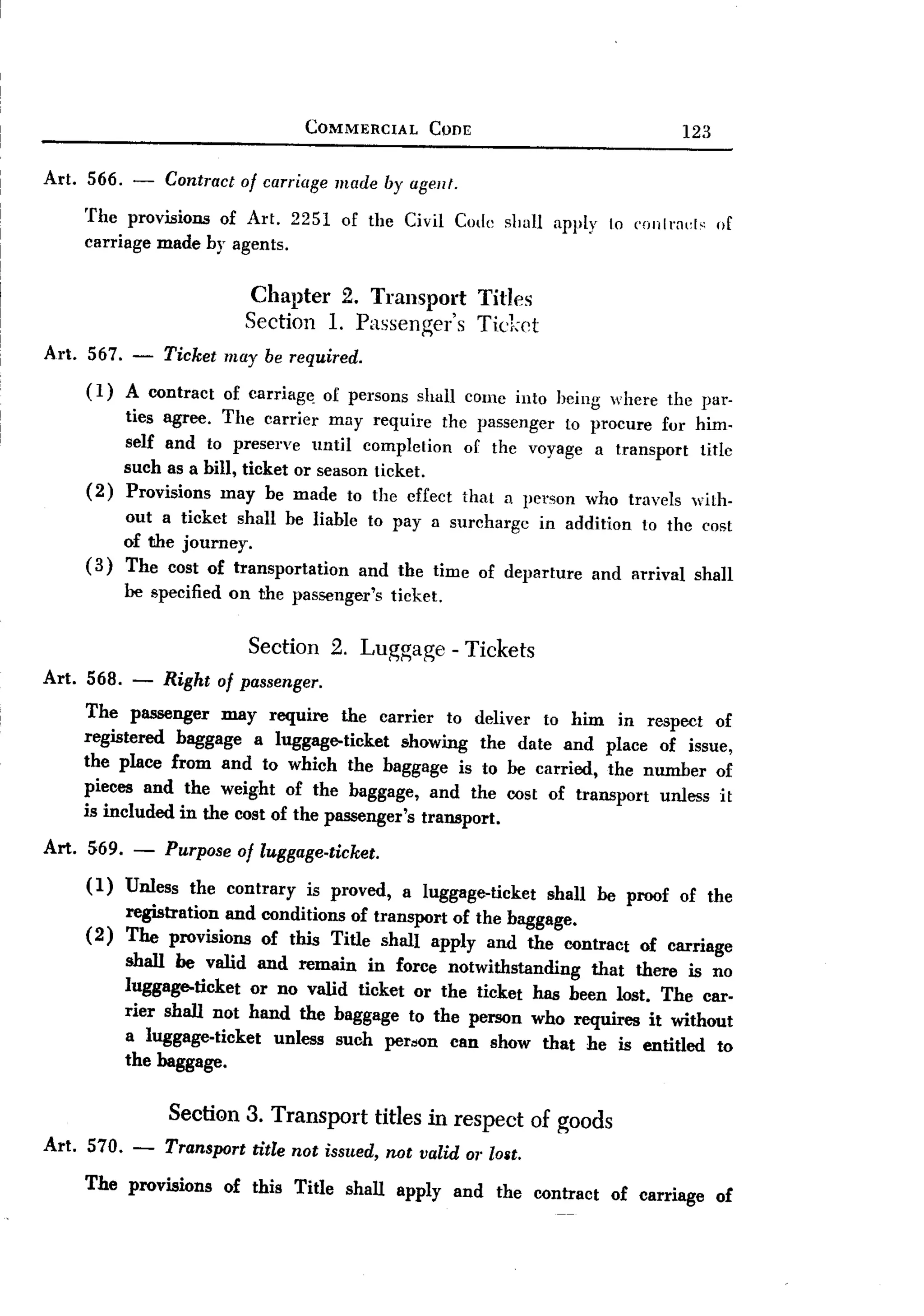 BACK

                                       COMMERCIAL    Com:                         123

Art. 566. -      Contract 01 carriage made by agel/f.
    The provisions of Art. 2251 of the Civil Code sllall apply 10 ('onIm<:l,;of
    carriage made by agents.

                           Chapter 2. Transport             Titles
                           Section 1. Passenger's           Ticket
Art. 567.   -    Ticket may be required.
    (1)     A contract   of carriag~    of persons shall cornc into heing where the par-
          ties agree. The carrier may require the passenger to procure for him-
          self and to preserve until completion of thc voyage a transport titlc
          such as a bill, ticket or season ticket.
    (2)   Provisions may be made to the cffect that a person who travels with-
          out a ticket shall be liable to pay a surcharge in addition to thc cost
          of the journey.
    (3)   The cost of transportation  and the time of departure and arrival shall
          be specified on the passenger's      ticket.


                     Section 2. Luggage - Tickets
Art. 568. - Right 01passenger.
    The passenger may require the carrier to deliver to him in respect of
    registered baggage a luggage-ticket       showing the date and place of issue,
    the place from and to which the baggage is to be carried, the number of
    pieces and the weight of the baggage, and the cost of transport unless it
    is included in the cost of the passenger's transport.

Art. 569. -      Purpose 01 luggage-ticket.
    (1) Unless the contrary is proved, a luggage-ticket shall be proof of the
        registration and conditions of transport of the baggage.
    (2) The provisions of this Title shall apply and the contract of carriage
        shall be valid and remain in force notwithstanding that there is no
        luggage-ticket or no valid ticket or the ticket has been lost. The car-
        rier shall not hand the baggage to the person who requires it without
        a luggage-ticket unless such peroon can show that he is entitled to
        the baggage.

                 Secti<:m3. Transport titles in respect of goods
Art. 570. -      Transport title not issued, not valid or lOllt.
    The provisions of this Title shall apply and the contract of carriage of
 