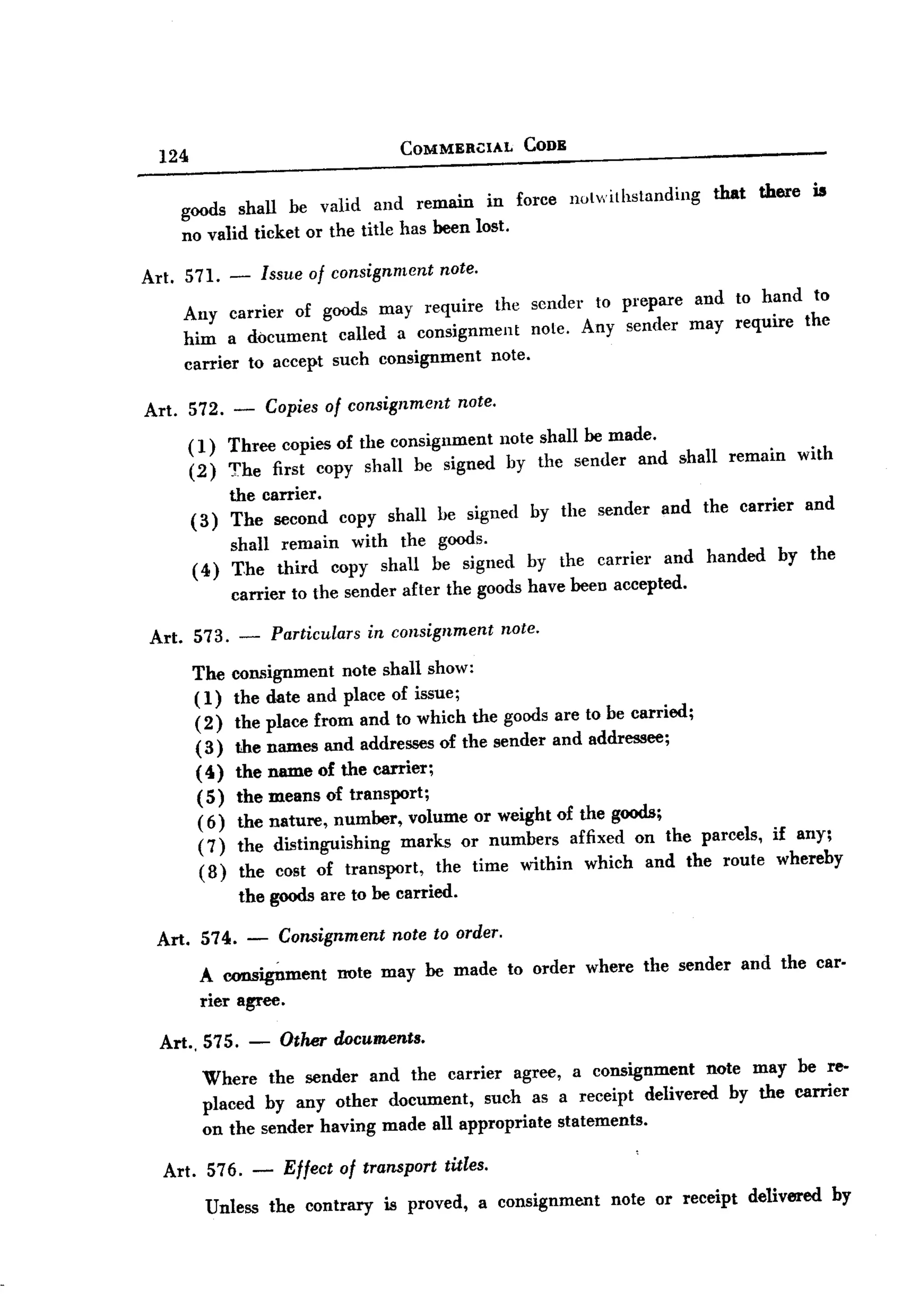 BACK


                                                 COMMERl:IAL       CODE
         124

              goods shall be valid and remain in force                    notwithstanding   that     there     is
              no valid ticket or the title has been lost.

       Art. 571. -            Issue of consignment note.
              Any carrier of goods may require the sender to prepare and to hand to
              him a document called a consignment      note. Any sender may require the
              carrier to accept such consignment note.

       Art.    572.   -       Copies of consignment     note.

               (1) Three copies of the consignment note shall be made.
               ( 2) The first copy shall be signed by the sender and shall                       remain      with
                    the carrier.
               ( 3) The second          copy shall be signed        by the sender     and the carrier         and
                    shall remain with the goods.
               ( 4) The third copy shall be signed by the carrier and                       handed        by the
                    carrier to the sender after the goods have been accepted.

       Art. 573.      -        Particulars   in consignment     note.

               The    consignment note shall show:
               ( 1)   the date and place of issue;
               ( 2)   the place from and to which the goods are to be carried;
               (3)    the names and addresses of the sender and addressee;
               (4)    the name of the carrier;
               ( 5)    the means of transport;
                (6)    the nature, number, volume or weight of the goods;
                (7)    the distinguishing   marks or numbers affixed on the parcels, if any;
                (8)     the cost of transport,  the time within which and the route whereby
                      the goods are to be carried.

        Art. 574.         -     Consignment note to order.

                A consigDment note may be made to order where the sender and the car-
                rier agree.

         Art.,575.        -     Other documents.
                Where the sender and the carrier agree, a consignment    note may be re-
                placed by any other document, such as a receipt delivered by the carrier
                on the sender having made all appropriate statements.

         Art. 576. -            Effect of transport titles.
                 Unless       the contrary     is proved,     a consignment    note or receipt     delivered        by
 