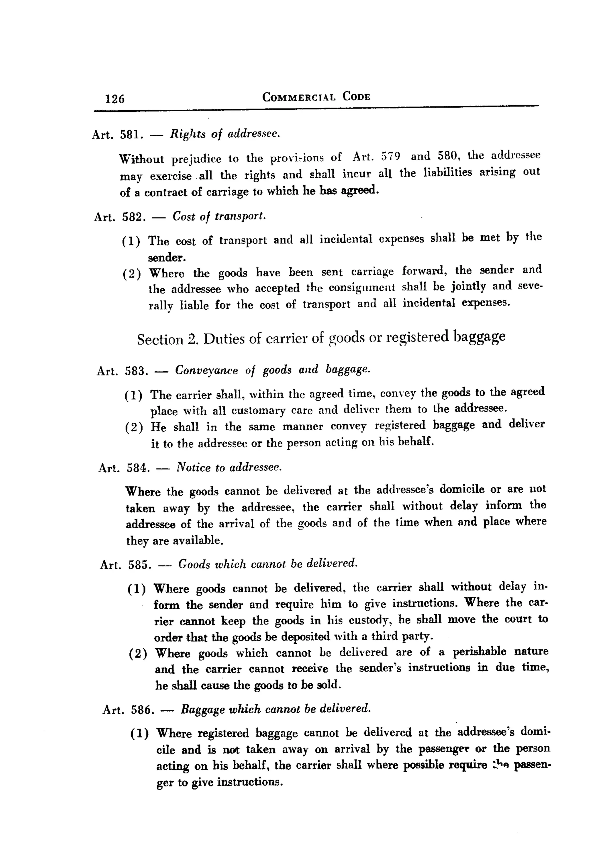 BACK


         126                                      COMMERCIAL        CODE


       Art. 581. -           Rights of a,ddressee.
               Without prejudice to the provi,ions of Art. 579 and 580, the addressee
               may exercise all the rights and shall incur all the liabilities arising out
               of a contract of carriage to which he has agreed.

       Art. 582. -           Cost of transport.
               (1)     The cost of transport       and all incidental      expenses     shall be met by the
                       sender.
               (2)     Where the goods have been sent carriage forward, the sender and
                       the addressee who accepted the consignment     shall be jointly and seve-
                       rally liable for the cost of transport and all incidental expenses.


                      Section 2. Duties of carrier of goods or registered baggage

       Art. 583. -            Conveyance       of goods and baggage.

                (1)     The carrier shall, within the agreed time, convey the goods to the agreed
                        place with all customary care and deliver them to the addressee.
                (2)     He shall in the same manner convey registered baggage and deliver
                        it to the addressee or the person acting on his behalf.

        Art. 584. -           Notice to addressee.
                Where the goods cannot be delivered at the addressee's domicile or are 110t
                taken away by the addressee, the carrier shall witbout delay inform the
                addressee of the arrival of the goods and of the time when and place where
                they are available.

        Art.    585. -        Goods which cannot be delivered.
                (1)     Where    goods cannot       be delivered,    thc carrier      shall   without   delay in-
                     form the sender and require him to give instructions.    Where the car-
                     rier cannot keep the goods in his custody, he shall move the court to
                     order that the goods be deposited with a third party.
                 (2) Where goods which cannot be delivered are of a perishable nature
                     and the carrier cannot receive the sender's instructions   in due time,
                     he shall cause the goods to be sold.

        Art.     586.    -    Baggage which cannot be delivered.

                 (1)     Where    registered    baggage   cannot    be delivered   at the addressee's       domi-
                         cile and is not taken away on arrival by the passengCT or the person
                         acting on his behalf, the carrier shall where possible require :~f! passen-
                         ger to give instructions.
 