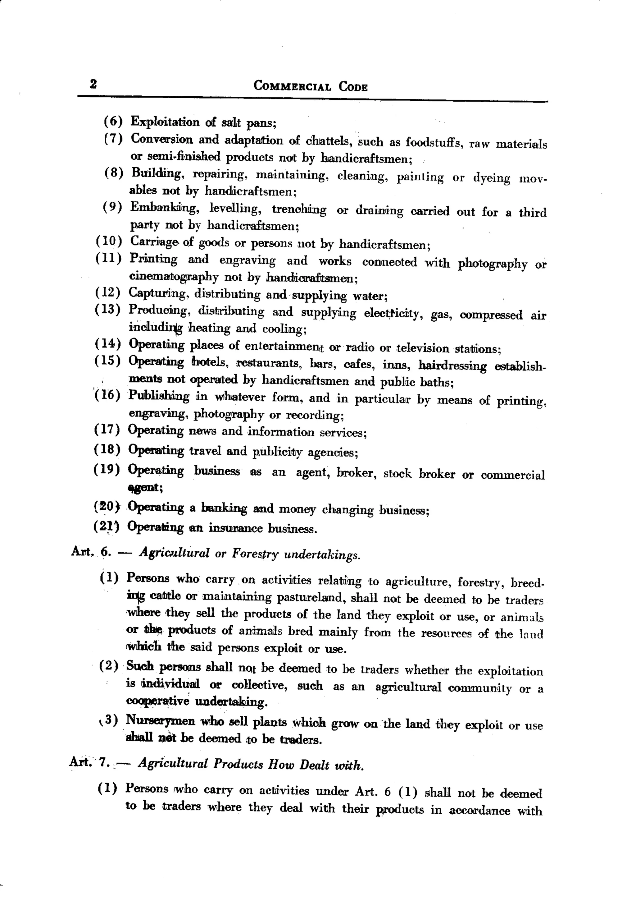 BACK
       2                                      COMMERCIAL            CODE


            ( 6) Exploitation of swt pans;
            (7) Conversion and adaptaition               of cih~!Jtels, such as foodstuffs,          raw materials
                or semi.linished products not hy handicraftsmen;
            (8) Building, repairing,   maintaining, cleaning, painting                            or dyeing      mov-
                  ables not hy handicraftsmen;
            (9)   Emhankiiing, levelling,   trenching               or dmining          carried    out for a third
                 pal'ty not by handiC1'a£tsmen;
           ( 10) Carriage. of goods or persons 110t by handicra£tsmen;
       (11)       Printing      and   engraving          and    works       connected      with    photography      or
             cinematography     not hy handicra:fu:smen;
       (12) Capturing, distributing and. supplying water;
       ( 13) Producing,   distributing  and supplying eloot;ticity,                          gas, compressed       air
                  inclu~        heating and cooling;
       (14)       Operating     p"mces of entertainment     or radio or television startJions;
       (15)       Operating      ihotels, restaurants,  bars, cafes, inns, hairdressing     establish-
                  menrts not operated hy handicraftsmen and public harths;
       '(16)      Publishing am. w1hmever form, and in particular hy means                             of prinrtJing,
                  engreving, photography or recording;
       (17)       Operating news and information services;
       (18)       Opemting      travel and p.ublicitJy agencies;
       (19)       Operating      husiness    as     an     agent,   broker,     stock broker        or commercial
             ~;
       (20rOperating            a bankii.ng and money changing                 business;
       (2~'       Operalling    an inswwtce        business.

  Art. 6. -           AgriClJ.ltural or Forestry         undertakings.
           (1)    Persons     wlro carryon        activities   relating      to agri,culture,      forestry,   breed-

                  ~    catde or maintaining   pastureland, shall not he deemed to he traders
                  'WIhere they sell the produds of the land they exploit or use, or anim:lls
                  or ,~ products of animals bred mainly from the resourees of the Innd
                  1W1bich11M said persons exploit or use.
           (2)    Such penJQJlS shall not he deemed to he traders whether the eXploitation
                  is !individual or collective,            such     as an     agricultural        community      or a
                  cooperative under1iakJing.
            3) . Nurserymen WIho sell plants which grow on the land they exploit or use
                  shiall JJet be deemed to he traders.

  Art. 7. -           Agricultural Products How Dealt with.
           (I)    Persons    (who carry on actirvities under              Al't. 6 (1)      shall not he deemed
                  to he ,traders where       they deal with their             wOOucts in accordance              with
 