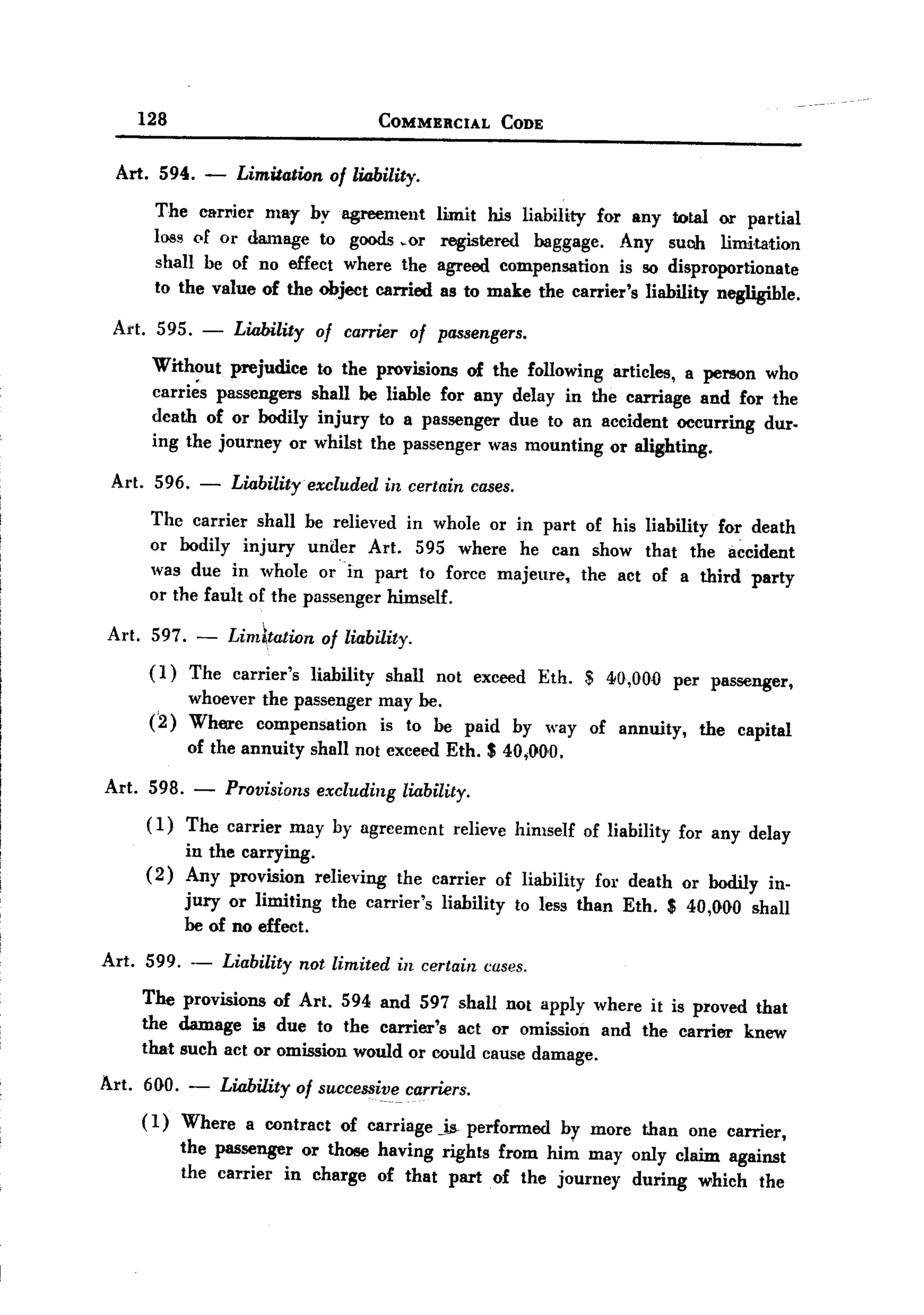 BACK

         128                                   COMMERCIAL      CODE


   Art. 594. -         Limitation afliability.
          The carl"ier mar by agreement                limit his liability for any total or partial
          loss pf or damage to goods ~or                registered baggage. Any suob limitation
          shall be of no effect where the              agreed compensation is 80 disproportionate
          to the value of the object carried            as to make the carrier's liability negligible.

   Art. 595. -         Liability of carrier of passengers.
          Without prejudice to the provisions of the following articles, a person who
          carries passengers shall be liable for any delay in the carriage and for the
          death of or bodily injury to a passenger due to an accident occurring duro
          ing the journey or whilst the passenger was mounting or alighting.

   Art. 596.      -    Liability excluded in certain cases.
          The carrier shall be relieved in whole or in part of his liability for death
          or bodily injury under Art. 595 where he can show that the accident
          was due in whole or --in part to force majeure, the act of a third party
          or the fault of the passenger himself.

  Art.    597. -      Lim~tation    of liability.
          (1)    The carrier's     liability   shall   not exceed Eth.    $ 40,0.0..0. per passenger,
                whoever the passenger          may be.
          (2)   Where compensation             is to be paid    by way of annuity,       the   capital
                of the annuity     shall not exceed Eth. S 40.;1>0.0..

  Art. 598. -         Provisions excluding liability.
         ( 1) The carrier may by agreement relieve himself of liability for any delay
              in the carrying.
         ( 2) Any provision relieving the carrier of liability for death or bodily in-
              jury or limiting the carrier's liability to less than Eth. S 40.,000. shall
              be of no effect.
  Art. 599. -         Liability not limited in certain cases.
         The provisions of Art. 594 and 597 shall not apply where it is proved that
         the damage is due to the carrier's act or omission and the carrier knew
         that such act or omission would or could cause damage.
  Art. 600.. - Liability of successive. carriers.
       ( 1) Where a contract of carriage js- performed                 by more than     one carrier,
                the passenger or those having rights from him may ouly claim against
                the carrier in charge of that part of the journey during which the
 