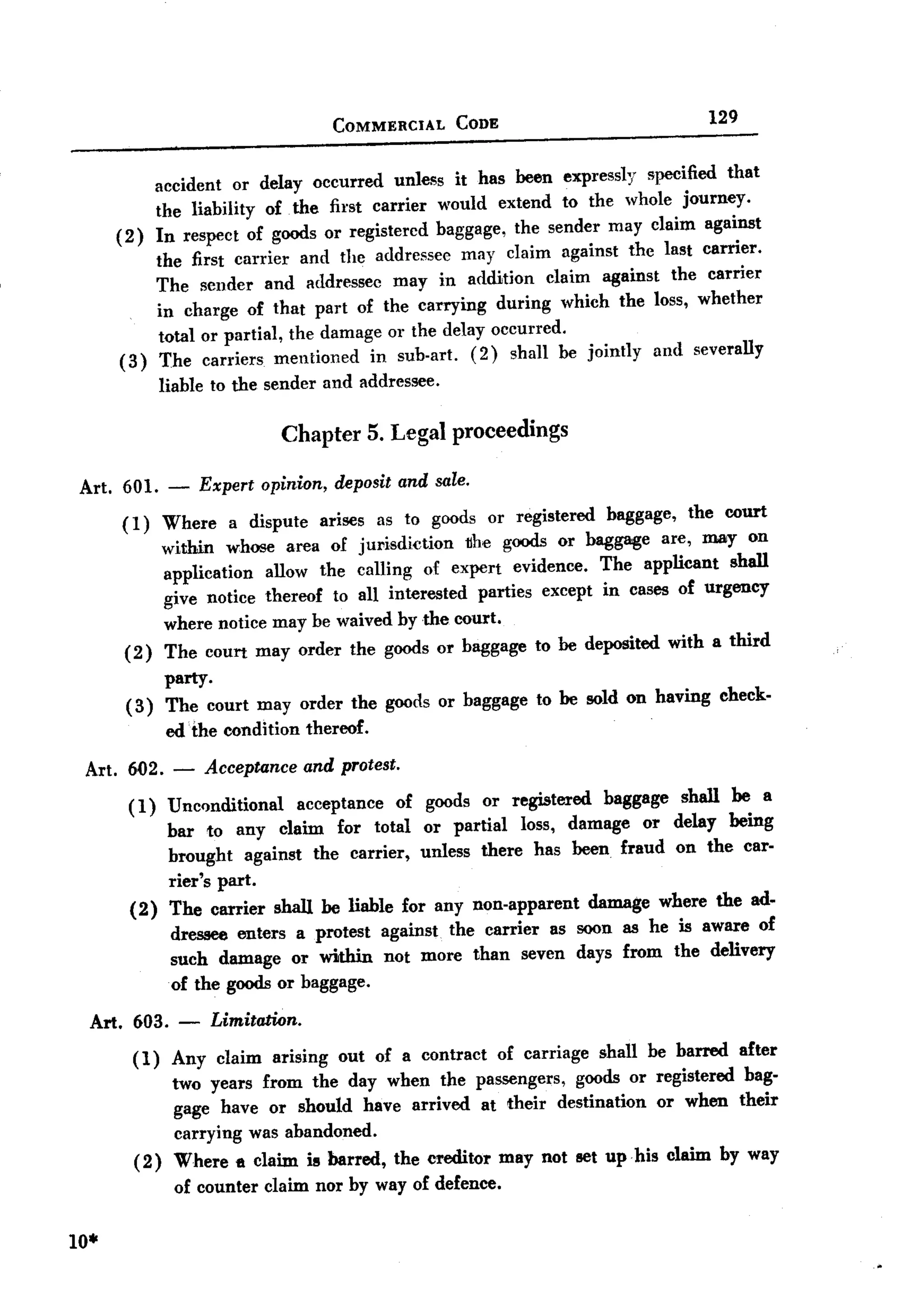 BACK

                                          COMMERCIAL     CODE
                                                                                           129


              accident or delay occurred unless it has been expressly specified that
              the liability of the first carrier would extend to the whole journey.
      (2)     In respect of goods or registercd baggage, the sender may claim against
          the first carrier and the addressee may claim against the last carner.
          The sender and addressee may in addition claim against the carrier
          in charge of that part of the carrying during which the loss, whether
          total or partial, the damage or the delay occurred.
      (3) The carriers mentioned in sub-art. (2) shall be jointly and severally
           liable to the sender and addressee.

                                  Chapter 5. Legal proceedings

Art. 601.      -       Expert opinion, deposit and sale.

      (I)   Where a dispute arises as to goods or registered baggage, the court
            within whose area of jurisdiction    the goods or baggage are, may on
            application allow the calling of expert evidence. The applicant shall
            give notice thereof to all interested parties except in cases of urgency
            where notice may be waived by the court.
       ( 2) The court may order the goods or baggage to be deposited with a third
            party.
       ( 3) The court may order the goods or baggage to be sold on having                       check-
               edthe      condition   thereof.

 Art. 602. -           Acceptance and protest.
       (1) UncQnditional acceptance of goods or registered baggage shall be a
           bar to any claim for total or partial loss, damage or delay being
           brought against the carrier, unless there has been fraud on the car-
           rier's part.
       (2) The carrier shall be liable for any non-apparent damage where the ad-
           dressee enters a protest against the carrier as soon as he is aware of
           such damage or within not more than seven days from the delivery
           of the goods or baggage.
 Art. 603.         -    Limitation.
        ( 1) Any claim          arising    out of a contract    of carriage   shall be barred     after
                two years from the day when the passengers, goods or registered bag-
                gage have or should have arrived at their destination or when their
                carrying was abandoned.
        (2)     Where e claim is barred,         the creditor   may not set up his claim by way
                of counter claim nor by way of defence.

10.
 