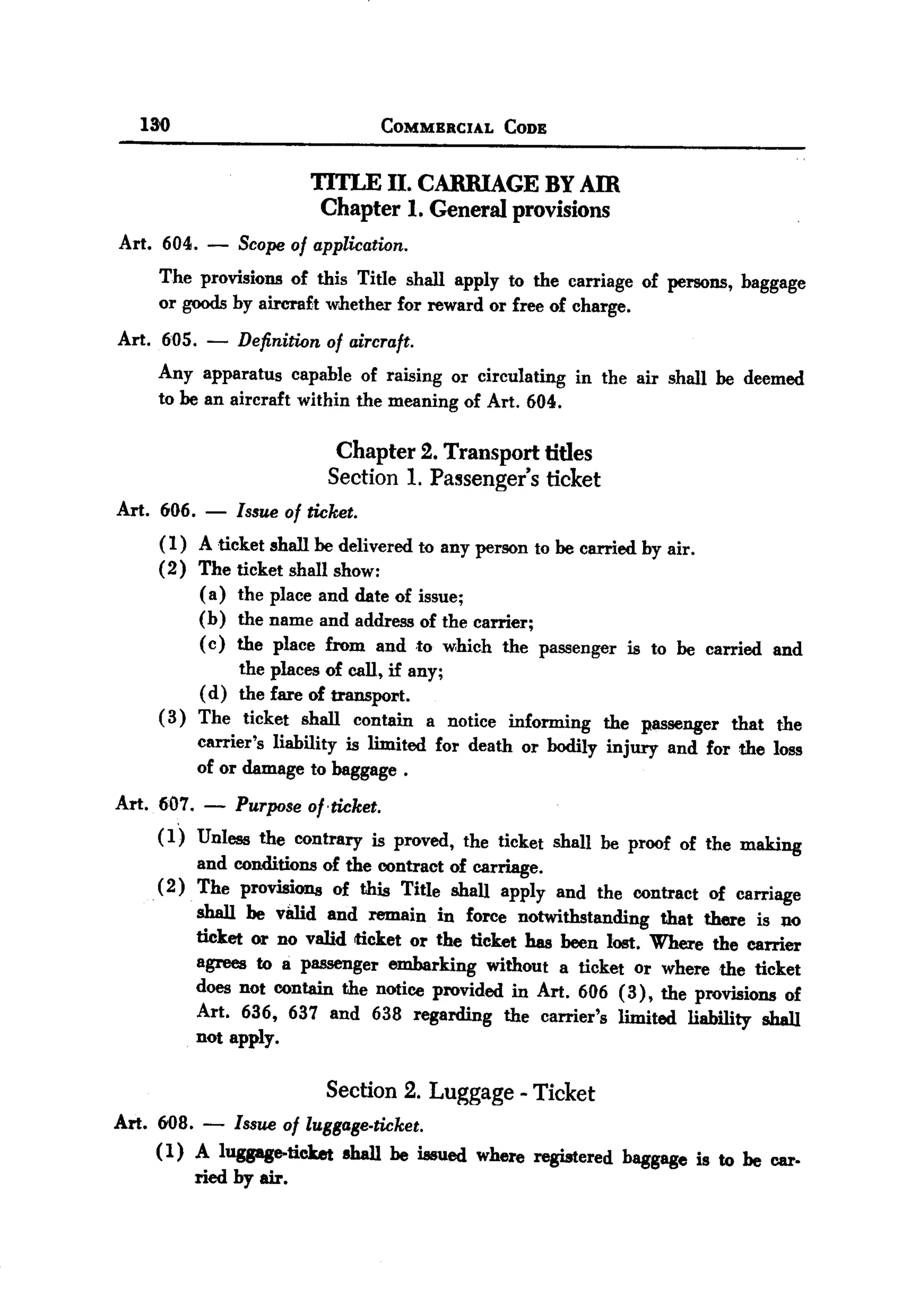 BACK

       130                              COMMERCIAL    CODE


                            TITLE II. CARRIAGE BY Am
                             Chapter 1. General provisions
  Art. 604. -      Scope of application.
        The provisions of this Title shall apply to the carriage of persons, baggage
        or goodsby aircraft whether for reward or free of charge.
  Art. 605.    - Definition of aircraft.
       Any apparatus capable of raising or circulating in the air shall be deemed
       to be an aircraft within the meaning of Art. 604.

                                Chapter 2. Transport titles
                               Section    1. Passenger's     ticket
  Art. 606.   - Issue of ticket.
        ( I) A ticket shall be delivered to any person to be carried by air.
        (2) The ticket shall show:
             ( a) the place and date of issue;
             (b) the name and address of the carrier;
             ( c) the place from and to which the passenger is to be carried and
                   the places of call, if any;
             ( d) the fare of transport.
        ( 3) The ticket shall contain a notice informing the passenger that the
             carrier's liability is limited for death or bodily injury and for the loss
             of or damage to baggage.
  Art. 607. -      Purpose o/,ticket.
        (1) Unless the contrary is proved, the ticket shall be proof of the making
             and conditions of the contract of carriage.
        ( 2) The provisions of this Title shall apply and the contract of carriage
              shall be v8lld and remain in force notwithstanding that there is no
              ticket or no valid ticket or the ticket has been lost. Where the carrier
              agrees to a passenger embarking without a ticket or where the ticket
              does not contain the notice provided in Art. 606 (3), the provisions of
              Art. 636, 637 and 638 regarding the carrier's limited liability shall
              not apply.

                          Section 2. Luggage - Ticket
  Art. 608. - Issue of IuSsase.ticket.
       ( 1) A luggage-ticket shall be issued where registered baggage is to be car.
            ried by air.
 