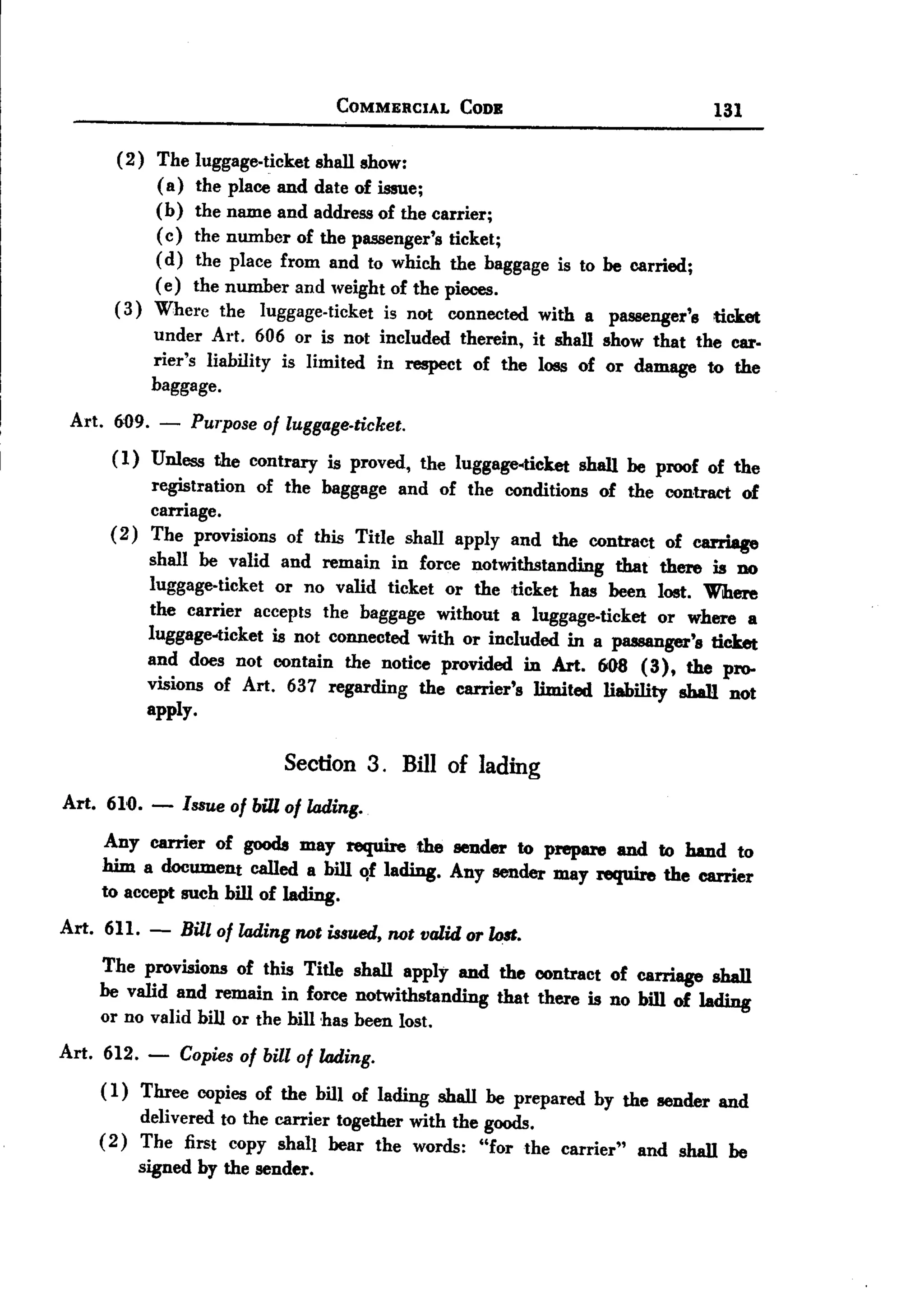 BACK

                                    COMMERCIAL      CODE                        131

      (2) The luggage-ticket shall show:
           (a) the place and date of issue;
           (b) the name and address of the carrier;
           ( c) the number of the passenger's ticket;
           ( d) the place from and to which the baggage is to     be carried;
           ( e) the number and weight of the pieces.
      (3) Where the luggage-ticket is not connected with a         passenger's ticket
          under Art. 606 or is not included therein, it shall     show that the car.
          rier's liability is limited in respect of the loss of   or damage to the
          baggage.
 Art. 609. -     Purpose of luggage-ticket.
     (1) Unless the contrary is proved, the luggage-ticket shall be proof of the
          registration of the baggage and of the conditions of the contract of
          carriage.
     (2) The provisions of this Title shall apply and the contract of carriage
         shall be valid and remain in force notwithstanding that there is no
         luggage-ticket or no valid ticket or the ticket has been lost. Where
         the carrier accepts the baggage without a luggage-ticket or where a
         luggage-ticket is not connected with or included in a passanger's ticket
         and does not contain the notice provided in Art. 60S (3), the pro.
         visions of Art. 637 regarding the carrier's limited liability shall not
         apply.

                             Section 3. Bill of lading
Art. 610. - Issueof billof lading.
    Any carrier of goods may require the sender to prepare and to hand to
    him a document eaIled a bill <!flading. Any sender may require the carrier
    to accept such bill of lading.
Art. 611.   -   Bill of lading not issued, not valid or lo8t.
    The provisions of this Title shall apply and the contract of carriage shall
    be valid and remain in force notwithstanding that there is no bill of lading
    or no valid bill or the bill ,has been lost.
Art. 612. -     Copies of bill of lading.
    ( 1) Three copies of the bill of lading shall be prepared by the sender and
        delivered to the carrier together with the goods.
    (2) The first copy shall bear the words: "for the carrier" and shall be
        signed by the sender.
 