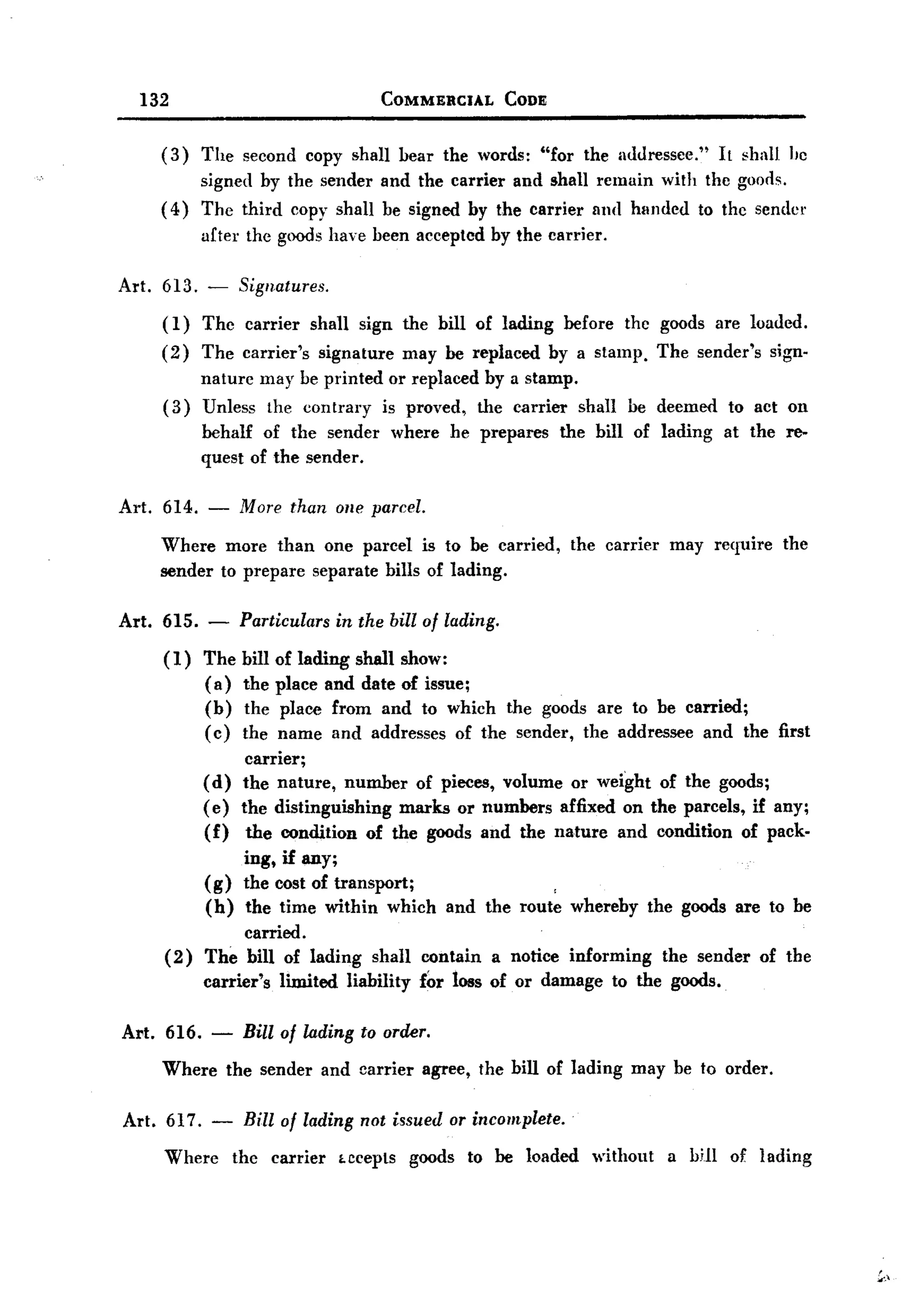 BACK
       132                                         COMMERCIAL      CODE


         (3)   The second copy shall bear the words: "for the mluressee."                           It shall Ilc
              signed by the sender and the carrier and shall. remain with the goods.
         ( 4) The third copy shall. be signed by the carrier and hlll1ded to thc sender
               after the goods have been accepted by the carrier.

  Art.   613. -       Signatures.

         (1)   Thc carrier         shall. sign the bill of lading          before    thc goods are loaded.
         (2)   The carrier's           signature       may be replaced    by a stamp.      The sender's    sign-
               nature may be printed or replaced by a stamp.
         (3)   Unless the contrary is proved, the carrier shall. be deemed                           to act on
               behalf of the sender                where    he prepares    the bill of lading       at the re-
               quest of the sender.

  Art. 614. -         More than olle parcel.
         Where more than one parcel is to be carried,                        the carrier    may require     the
         sender to prepare separate bills of lading.

  Art. 615.      -    Particulars        in the bill of lading.

         (1) The      bill   of lading shall show:
             ( a)     the    place and date of issue;
             (b)      the     place from and to which the goods are to be carried;
             ( c)     the    name and addresses of the sender, the addressee and the first
                     carrier;
               (d) the nature, number of pieces, volume or weight of the goods;
               ( e) the distinguishing marks or numbers affixed on the parcels, if any;
               (f) the condition of the goods and the nature and condition of pack-
                       ing, if any;
               (g)     the cost of transport;
               (h)     the time within which                and the route whereby        the goods are to be
                   carried.
         (2)   The bill of lading              shall contain      a notice informing       the sender     of the
               carrier's      limited      liability     for loss of or damage      to the goods.

   Art. 616.     -     Bill of lading to order.
         Where       the sender and carrier              agree, the bill of lading    may be to order.

   Art. 617.     -     Bill of lading not issued or incomplete.
         Where       the     carrier     LCcepts goods        to be loaded     withont      a bHl of lading




                                                                                                                   ..,~.
 