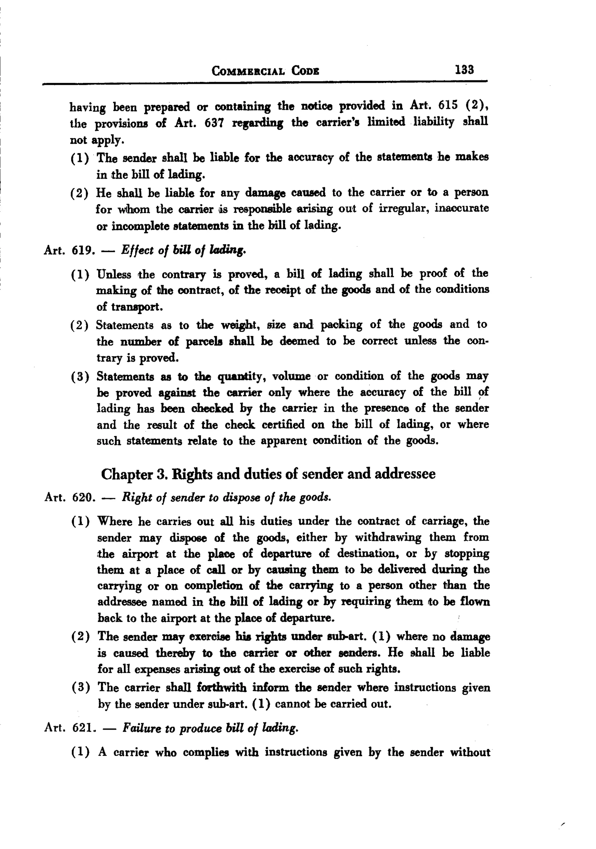 BACK

                                   CoMMERCIAL   CoDE                          133

    having been prepared or containing the noUce provided in Art. 615 (2),
    the provisions of Art. 637 ~               the carrier's limited .liability shall
    not apply.
    ( 1) The sender shall be liable for the accuracy of the statements he makes
         in ,the bill of lading.
    (2) He shall be liable for any damage caused to the carrier or to a person
         for whom the carrier is responsible arising out of irregular, inaccurate
         or incomplete lltatements in the bill of lading.
Art. 619. -     Effect of bill of lading.
    (1) Unless the contrary is proved, a bill of lading shan be proof of the
         making of the contract, of the receipt of the goods and of the conditions
         of transport.
    ( 2) Statements as to the ~t,        size and packing of the goods and to
         the number of parcels shall be deemed to be correct unless the con.
         trary is proved.
    ( 3) Statements as to the quautity, volume or condition of the goods may
         be proved against the carrier only where the accuracy of the bill ~f
         lading has been checked by the carrier in the presence of the sender
         and the result of the check certified on the bill of lading, or where
         such statements relate to the apparent condition of the goods.

            Chapter    3. Rights   and duties of sender    and addressee
Art. 620. -     Right of sender to dispose of the goods.
     ( 1) Where he carries out all his duties under the contract of carriage, the
           sender may dispose of the goods, either by withdrawing them from
           ,the airport at the plaee of departure of destination, or by stopping
           them at a place of call or by cawnng them to be delivered during the
           carrying or on completion of the carrying to a person other ~han the
           addressee named in the bill of lading or by requiring them to be flown
           back to the airport at the place of departure.                   .
     ( 2 ) The sender may exercise IUa rights under sub-art. (1) where no damage
           is caused thereby to the carrier or other senders. He shall be liable
           for all expenses arising out of the exercise of such rights.
     ( 3) The carrier shall forthwith inform the sender where instructions given
           by the sender under sub-art. (1) cannot be carried out.
Art. 621.   -   Failure to produce bill of lading.
     ( 1) A carrier who complies with instructions given by the sender without
 