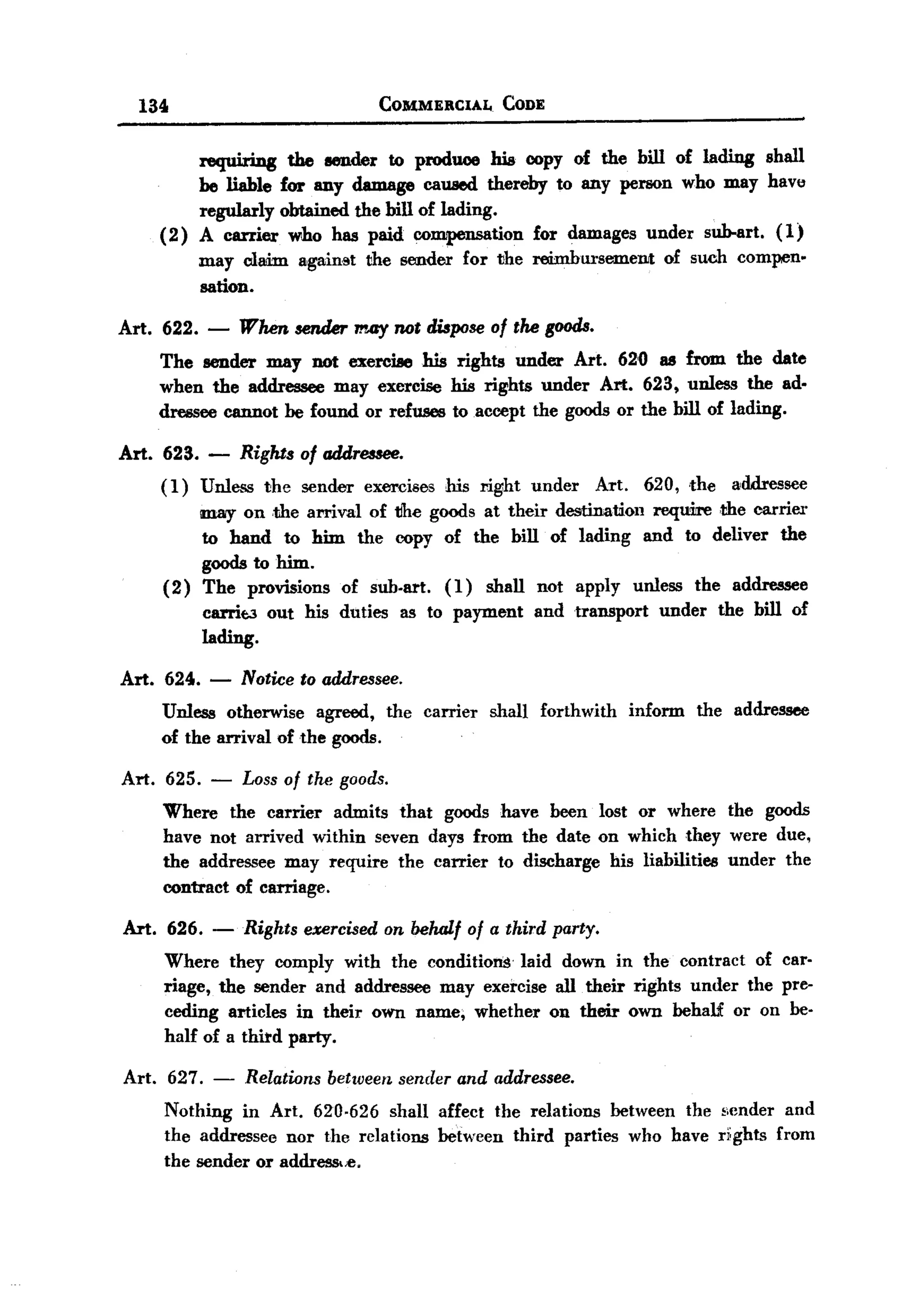 BACK

       134                               COMMERCIAL       CODE


              requiring the llell.der to produce Jrla copy of the bill of lading shall
              be liable for any damage caused thereby to any person who may have
              regularly obtained the bill of lading.
          (2) A carrier who has paid co~tion           for damages under suh-art. (1)
              may cladm against the sender for the reimbursement of such compen.
              sation.

  Art. 622. - When sender may not dUpose of the goods.
       The sender may not exercise Jrla rights under Art. 62'0 as from. the date
       when the addressee may exercise Jrla rights under Art. 623, unless the ad.
       clre!!seecannot he found. or refuses to accept the goods or the bill of lading.

  Art. 623. -         Rights of addressee.
          (1)    Unless   the sender   exercises   his right    under   Art.     620, .the   addressee
              may on .the arrival of tlhe goods at their destination reqmre .the carrier
              to hand to him the copy of the bill of lading and to deliver the
              goods to him.
          (2) The provisions of sub.art. ( 1 ) shall not apply unless the addressee
              carrit:3 out his duties as to payment and transport under the bill of
              lading.

   Art. 624.      -   Notice to addressee.
          Unless otherwise agreed, the carrier          shall    forthwith     inform   the addressee
          of the arrival of the goods.

   Art.   625.    -   Loss of tlu! goods.
          Where the carrier admits that goods have been lost or where the goods
          have not arrived within seven days from the date on which they were due,
          the addressee may require the carrier to discharge his liabilities under the
          contract of carriage.

   Art. 626.      -   Rights exercised on behalf of a third party.
          Where they comply with the conditions laid down in the contract of car.
          riage, the sender and addressee may exercise all their rights under the pre-
          ceding articles in their own name; whether on their own behaU or on be.
          half of a third party.

   Art.    627. - Relations between sender and addressee.
          Nothing in Art. 620-626 shall affect the relations between the scnder and
          the addressee nor the relations between third parties who have ri:ghts from
          the sender or address.,c.
 