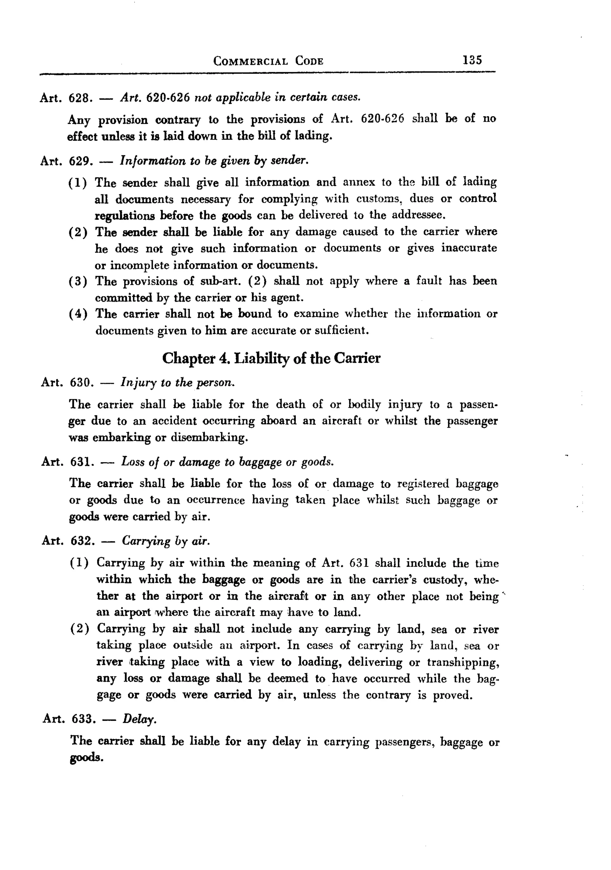 BACK
                                     COMMERCIAL          CODE                             135


Art. 628.    -   Art. 620.626 not applicablein certain cases.
       Any provision contrary to the provisions of Art. 620-626 shall be of no
       effect unless it is laid down in the bill of lading.
Art. 629.    -   Information    to be given by sender.
       ( 1) The sender     shall give all information       and annex      to the bill of lading
             all documents necessary for complying with customs, dues or control
             regulations before the goods can be delivered to the addressee.
       (2)   The sender shall be liable for any damage caused to the carrier where
             he does not give such information     or documents or gives inaccurate
             or incomplete information or documents.
       (3)   The provisions of sub-art. (2) shall not apply where a fault has been
            committed by the carrier or his agent.
       ( 4) The carrier shall not be bound to examine            whether     the information    or
             documents    given to him are accurate or sufficient.

                           Chapter 4. Liability of the Carrier
Art.   630. -    Injury    to tM person.
       The carrier shall be liable for the death of or bodily injury to a passen-
       ger due to an accident occurring aboard an aircraft or whilst the passenger
       was embarking or disembarking.

Art.   631. - Loss of or damage to baggage or goods.
       The carrier shall be liable for the loss of or damage to registered baggage
       or goods due to an occurrence having taken place whilst such baggage or
       goods were carried by air.

Art.   632. - Carrying by air.
       (1)  Carrying by air within         the meaning    of Art. 631 shall include     the time
             within which the baggage or goods are in the carrier's custody, whe-
             ther at the airport or in the aircraft or in any other place not being'
             all airport where the aircraft ma.y have to land.
       (2)   Carrying by air shall not include any carrying by land, sea or river
             taking place outsid'e au airport. In cases of carrying by land, sea or
             river ,taking place with a view to loading, delivering or transhipping,
             any loss or damage shall be deemed to have occurred while the bag-
             gage or goods were carried by air, unless the contrary is proved.

Art. 633. -       Delay.
       The carrier shall be liable for any delay in carrying passengers,baggage or
       goods.
 