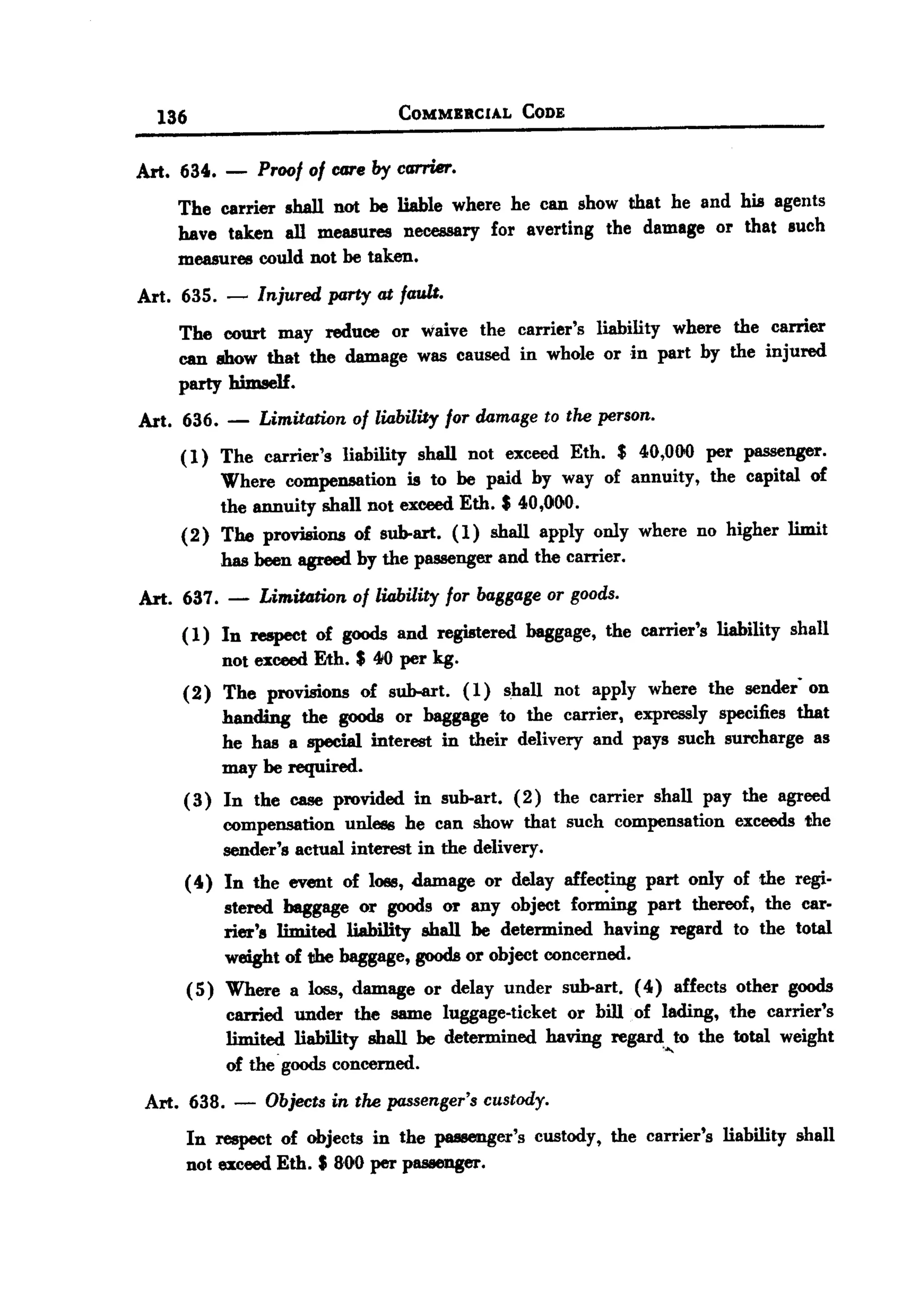 BACK

         136                             COMMBRCIAL      CODE


   Art. 634.       -    Proof of care by cG7"l'ier.
           The carrier shall not be liable where he can show that he and his agents
           have taken all measures necessary for averting the damage or that such
           measures could not be taken.
   Art. 635. -          Injured party at fault.
           The court may reduce or waive the carrier's liability where the carrier
           can show that the damage was caused in whole or in part by the injured
           party himself.
       Art. 636.    -   Limitation of liability for damage to the person.
           (1) The carrier's liability shall not exceed Eth. $ 40,000 per passenger.
               Where compensation is to be paid by way of annuity, the capital of
               the annuity shall not exceed Eth. $ 40,OGO.
           (2) The provisions of sub-art. (1) shall apply only where no higher limit
               bas been agreed by the passenger and the carrier.
       Art. 637. -      Limitation of liability for baggage or goods.
            (1) In respect of goods and registered baggage, the carrier's liability shall
                not exceed Eth. $ 410per kg.
            (2) The provisions of sub-art. (1) shall not apply where the sender on
                handing the goods or baggage to the carrier, expressly specifies that
                he has a special interest in their delivery and pays such surcharge as
                may be required.
            ( 3) In the case provided in sub-art. (2) the carrier shall pay the agreed
                 compensation unless he can show that such compensation exceeds the
                 sender's actUal interest in the delivery.
            ( 4) In the event of loss, damage or delay affecting part only of the regi-
                 stered baggage or goods or any object fomrlng part thereof, the car.
                 rier's limited liability shall be determined having regard to the total
                 weight of the baggage, goods or object concerned.
               ( 5) Where a loss, damage or delay under sub-art. (4) affects other goods
                    carried under the same luggage-ticket or bill. of lading, the carrier's
                    limited liability shall be determined having regard,,,to the total weight
                    of the goods concerned.
       Art. 638. -       Objects in the passenger's custody.
               In respect of objects in the passenger's custody, the carrier's liability shall
               not exceed Eth. $ 80.Oper passenger.
 