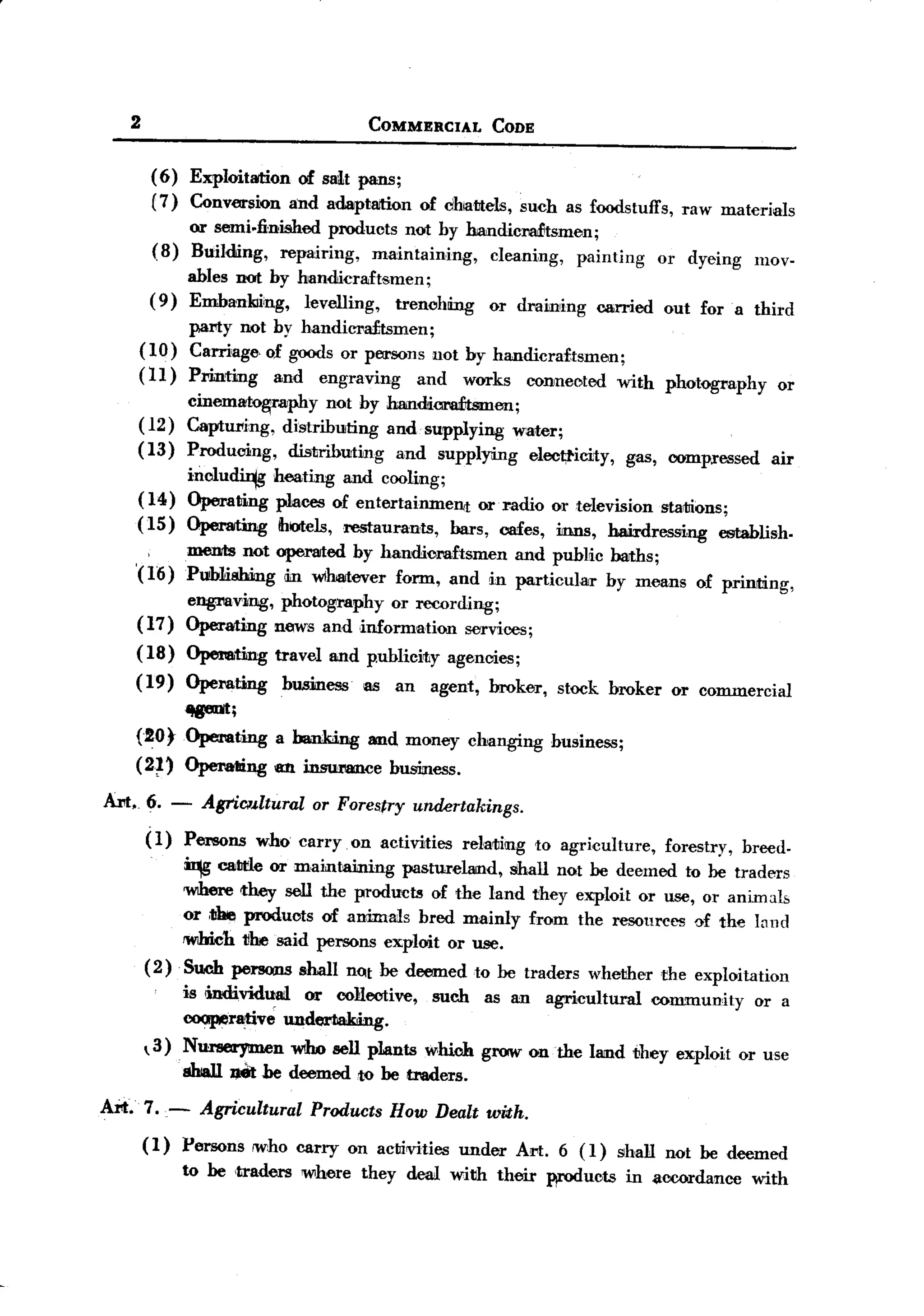 BACK
       2                                     COMMERCIAL            CODE


            (6)   Exploitation of sMt pans;
            (7)   Conversion and adaptaition            of chattels,     such as foodstuffs,        raw materials
                  or semi.1inished products not hy handicradJtsmen;
            (8)   Building, repairing,   maintaining, cleaning, painting                         or dyeing      mov-
                  ables not hy handicraftsmen;
            (9)   Emhankiiing, levelling,   trenching              or draining         carried    out for a third
             pal"ty not hy handiCl'a£tsmen;
       ( 10) Carriage. of goods or persons not by handicraftsmen;
       (11)       Printing      and   engraving         and    works       connected      with    photography      or
                  cinemato~raphy     not hy Jmndicra:£tsmen;
       (12)       CaptW'ing, distributing and. supplying water;
       (13)       Producing,   distributing  and supplying eloot;ticity,                    gas, compressed       air
                  inclu~        heating and cooling;
       (14)       Operating     JilitCC8of entertainment     or radio or television statlions;
       (15)       Operating      ihotels,restaurants,    bars, cafes, inns, hairdressing     establish.
                  mentis not operated hy handicraftsmen and public baths;
       '(16)      Publishing din w1hatever form, and in particular hy means                           of printing,
                  engmving, photography or recording;
       (17)       Operating news and information services;
       (18)       Opemting      travel and p.uhlicirty agencies;
       (19)       Operating      business   as     an     agent,   broker,     stock broker        or commercial
             ~;
       (20 tOperating           a ha.nIcing and money changing                husiness;

       (2~'       Operalling an i.nsumnce         business.

  Art. 6. -           AgriClJ.ltural or Forestry        undertakings.
           (1)    Persons     who carryon        activities   relating      to agri,culture,      forestry,   breed-

                  ~    catlt'le or maintaining pastureland, shall not be deemed to be traders
                  'WIhere they sell the products of the land they exploit or use, or animals
                  or ,1Jhieproducts of animals bred mainly from the resources of the l~nd
                  1W1hich1!1resaid persons exploit or use.
           (2)    Such persons shall not be deemed to be traders whether the exploitation
                  is <individual or collective,           such     as an     agricultural        community      or a
                  coopera:tive undertaking.
            3) N~n            WIho sell plants which grow on the land they exploit or use
                sbJalI JJet he deemed1JO be traders.

  Art. 7.-            Agricultural Products How Dealt with.
           (1)    Persons    ,who carry on acti¥ities         under      Art. 6 (1)       shall not be deemed
                  to be 'traders where      they deal with their             woducts        in <lccordance with
 