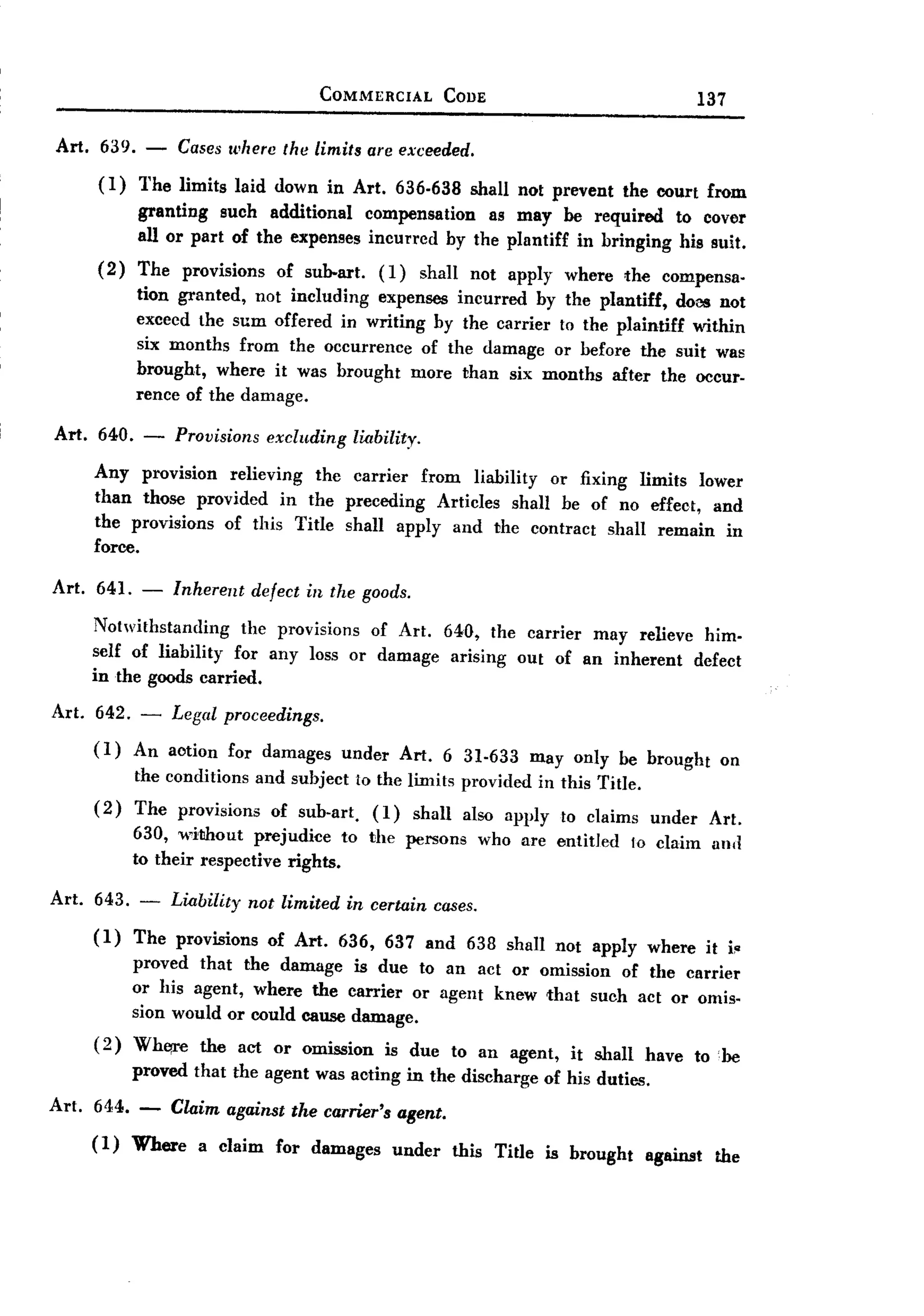 BACK
                                          COMMERCIAL              CODE                                       137


Art.    639. -        Cases wherc the limits are exceeded.
       (1) The limits laid down in Art. 636.638 shall not prevent the court from
           granting such additional compensation as may be required to cover
           all or part of the expenses incurred by the plantiff in bringing his suit.
       (2) The provisions of sub-art. (1) shaH not apply where the compensa-
           tion granted, not including expenses incurred by the plantiff, doas not
           exceed the sum oHered in writing by the carrier to the plaintiff within
           six months from the occurrence of the damage or before the suit was
           brought, where it was brought more than six months after the occur-
           rence of the damage.

Art.   640. -      Provisions     excluding      liability.

       Any provision relieving the carrier from liability or fixing limits lower
       than those provided in the preceding Articles shall be of no effect, and
       the provisions of this Title shall apply and the contract shall remain in
       force.

Art. 641. -        Inherent defect in the goods.
       Notwithstanding    the provisions of Art. 64,0, the carrier may relieve him.
       self of liability for any loss or damage arising out of an inherent defect
       in the goods carried.

Art.   642. - Legal proceedings.
       (1) An aotion for damages              under       Art. 6 31-633            may only be brought             on
              the conditions     and subject to the limits provided in this Title.
       (2)    The provisions       of sub-art.      (1)       shall    also apply     to claims     under     Art.
              630, wilihout prejudice to the persons                      who are entitled        to claim     all(!
              to their respective rights.

Art.   643.
              -   Liability     not limited   in certain         cases.

       (1)    The provisions      of Art.     636, 637 and 638 shall not apply where                          it i~
              proved that the damage is due to an act or omission of the carrier
              or his agent, where the carrier or agent knew that such act or omis-
              sion would or could cause damage.
       (2)    Wh~e the act or omission is due to an agent, it shall have to :be
              proved that the agent was acting in the discharge of his duties.

Art. 644. -        Claim against the carner's agent.
       (1)    Where     a claim     for damages        under          this Title    is brought     against     the
 