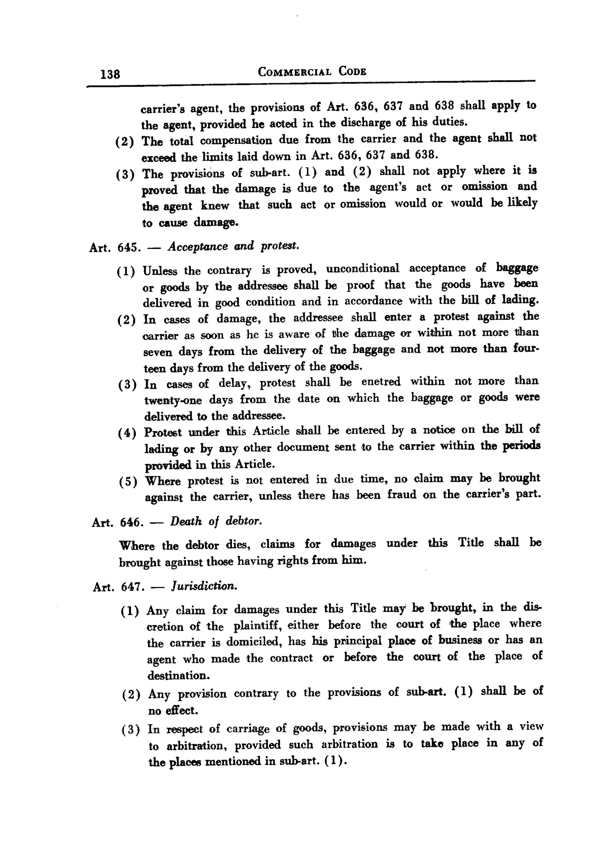 BACK

        138                                   COMMERCIAL           CODE



                carrier's agent, the provisions of Art. 636, 637 and 638 shall apply to
                the agent, provided he acted in the discharge of his duties.
           ( 2) The total compensation     due from the carrier and the agent shall not
                exceed the limits laid down in Art. 636, 637 and 638.
           ( 3) The provisions of sub-art. (1) and ( 2 ) shall not apply                             where     it is
                    proved that the damage is due to the agent's act or omission and
                    the agent knew that such act or omission would or would be likely
                    to cause damage.

   Art. 645.        -    Accepronce      and protest.

           (1)      Unless    the contrary       is proved,      unconditional       acceptance        of baggage
                or goods by the addressee shall be proof that the goods have been
                delivered in good condition and in accordance with the bill of lading.
           (2) In cases of damage, the addressee shall enter a protest against the
                carrier a8 soon as hc is aware of t!he damage or w1t1rin not more tlhan
                seven days from the delivery of the baggage and not more than four-
                teen days from the delivery of the goods.
           ( 3) In cases of delay, protest shall be enetred within not more than
                twenty-one days from the date on which the baggage or goods were
                delivered to the addressee.
           ( 4) Prote6t under tihis Al1tide shall be entered                     by a notice      on the bill of
                   lading or by any other document sent ,to the carrier within the periods
                   provided in this Article.
              ( 5) Where protest is not entered in due time, no claim may be brought
                    against    the carrier,   unless     there    has been fraud        on the carrier's       part.

       Art. 646.     -   Death of debtor.
            Where the debtor dies, claims for damages under                              this Title shall be
            brought against those having rights from him.
       Art. 647. -       Jurisdiction.
              ( 1) Any claim       for damages       under       this Title may be brought,             in the dis-
                    cretion of the plaintiff, either before the court of the place where
                    the carrier is domiciled, has his principal place of bnsiness or has an
                    agent who made the contract      or before the court of the place of
                    destination.
              (2)    Any provision       contrary      to the provisions         of sub-art.   (1)     shall   be of
                   no effect.
              ( 3) In respect      of carriage      of goods, provisions          may be made with a view
                     to arbitration,  provided such arbitration              is to take        place    in any of
                     the places mentioned in sub-art. (1).
 