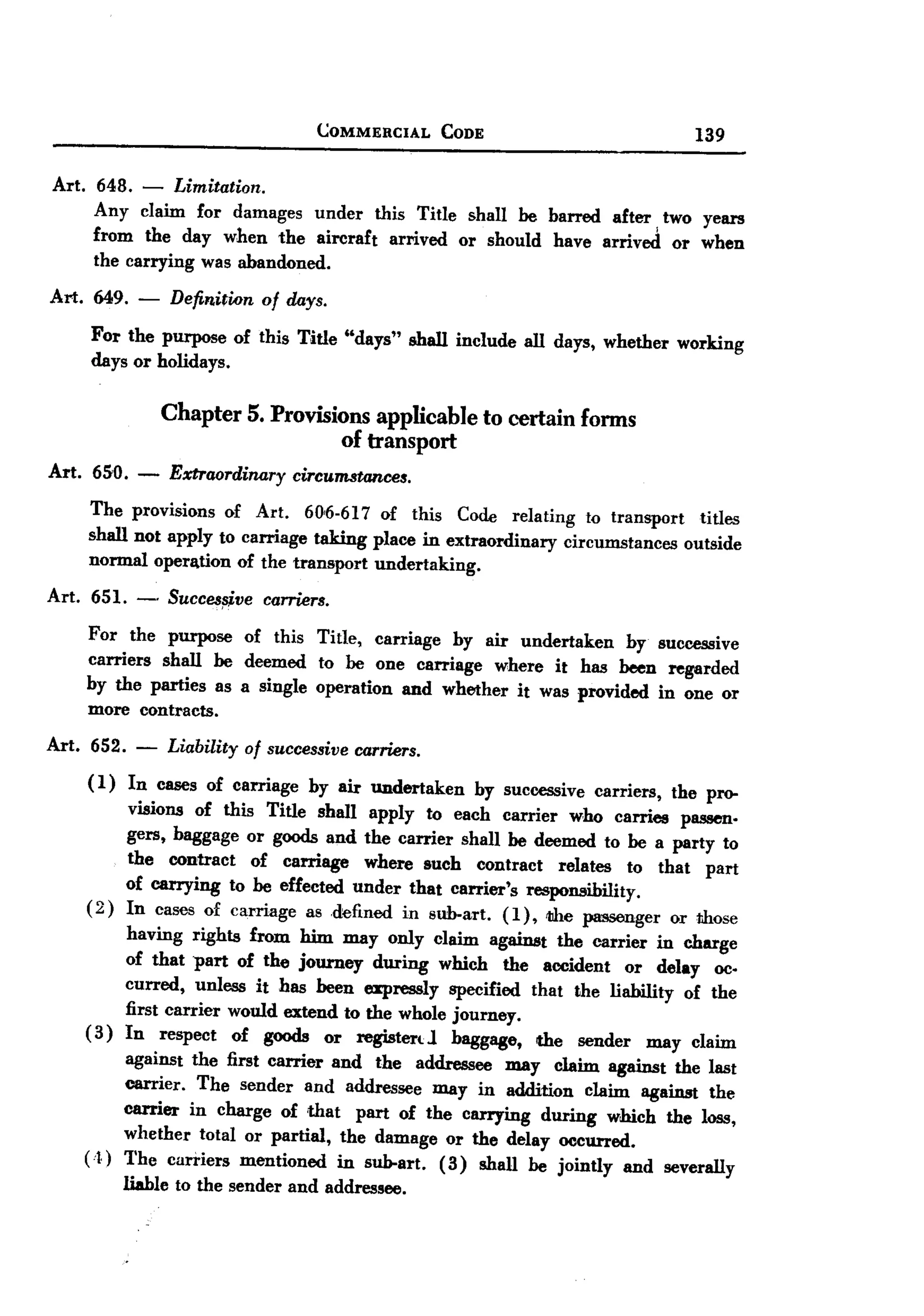 BACK


                                          COMMERCIAL          CODE                           139


 Art.    648.   - Limitation.
         Any claim for damages under this Title shall be barred after two years
                                                                      I
         from the day when the aircraft             arrived     or should   have arrived   or when
         the carrying was abandoned.

Art.     649.   -   Definition     of days.

        For the purpose of this Title "days" shall include all days, whether working
        days or holidays.

                    Chapter 5. Provisions applicable to certain fonns
                                      of transport
Art. 650. - Extraordinary ircumstances.
                        c
        The provisions of Art. 60,6-617 of this Code relating to transport        titles
        shall not apply to carriage taking place in extraordinary circumstances outside
        normal operll.tion of the transport undertaking.

Art. 651. -         Succes~ve carriers.
        For the purpose of this Title, carriage by air undertaken      by successive
        carriers shall be deemed to be one carriage where it has been regarded
        by the parties as a single operation and whether it was provided in one or
        more contracts.

Art.    652.    -   Liability    of successive carriers.
        ( I ) In cases of carriage by air undertaken             by successive carriers, the pro-
              visions of this Title shall apply to each carrier who carries passen.
              gers, baggage or goods and the carrier shall be deemed to be a party to
              the contract of carriage where such contract relates to that part
              of carrying to be effected under that carrier's responsibility.
        ( 2) In cases of carriage as .defined in sub-art. (1), lIhe passenger or those
              having rights from him may only claim against the carrier in charge
              of that part of the journey during which the accident or delay oc.
              curred, unless it has been spressIy specified that the liability of the
              first carrier would extend to the whole journey.
        ( 3) In respect of goods or registert 1 baggll8e, the sender may claim
              against the first carrier and the addressee may claim l18ainst the last
             carrier. The sender and addressee may in addition claim l18ainst the
             carrier in charge of ,that part of the carrying during which the loss,
             whether total or partial, the damage or the delay occurred.
        (j.) The carriers mentioned in sub-art. (3) shall be jointly and severally
             liable to the sender and addressee.
 