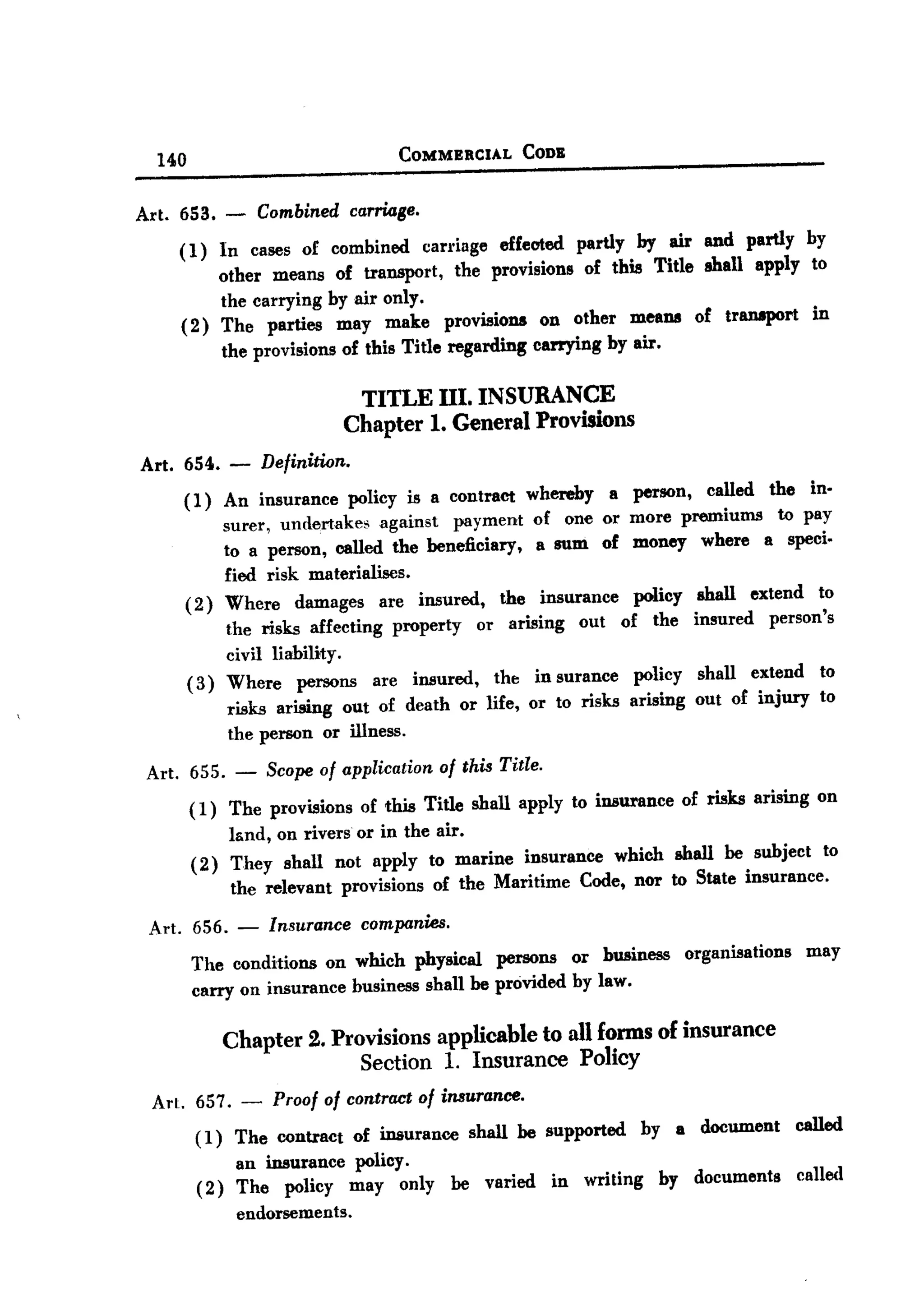 BACK



        140                                COMMERCIAL      CODB


   Art. 653. -          Combined carnage.
           (1) In cases of combined carriage effected partly by air and partly by
                other means of transport, the provisions of this Title shall apply to
                the carrying by air only.
           ( 2) The parties may make provisions on other means of transport in
                the provisions of this Title regarding carrying by air.

                                       TITLE III. INSURANCE
                                      Chapter 1. General Provisions
       Art. 654.   -    Definition.

            (1)  An insurance policy is a contraCt whereby a          person, called the in-
                 surer, undertakes    against payment of one or       more premiums   to pay
                 to a person, called the beneficiary,   a sum of      money where a speci-
                 fied risk materialises.
            ( 2) Where damages are insured,         the insurance     policy    shall extend to
                                                                               insured person's
                   the risks affecting property or arising out of the
                   civil liability.
              ( 3) Where persons are insured,      the in surance policy       shall extend     to
                                                                   arising     out of injury    to
                   risks ariBing out of death or life, or to risks
                   the person or illness.

       Art. 655.    -   Scope of application   of this Title.

              (1) The provisions of this Title shall apply to insurance of risks arising on
                  land, on rivers or in the air.
              (2) They shall not apply to marine insurance which shall be subject to
                  the relevant provisions of the Maritime Code, nor to State insurance.
       Art. 656. -       Insurance companies.
              The conditions on which physical persons or business organisations               may
              carry on insurance business shan be provided by law.

                   Chapter 2. Provisions applicable to all forms of insurance
                                 Section 1. Insurance Policy
        Art. 657. - Proof of contractof insurance.
             ( 1) The contract of insurance shall be supported hy a document called
                  an insurance policy.
             (2) The policy may only be varied in writing by documents called
                  endorsements.
 