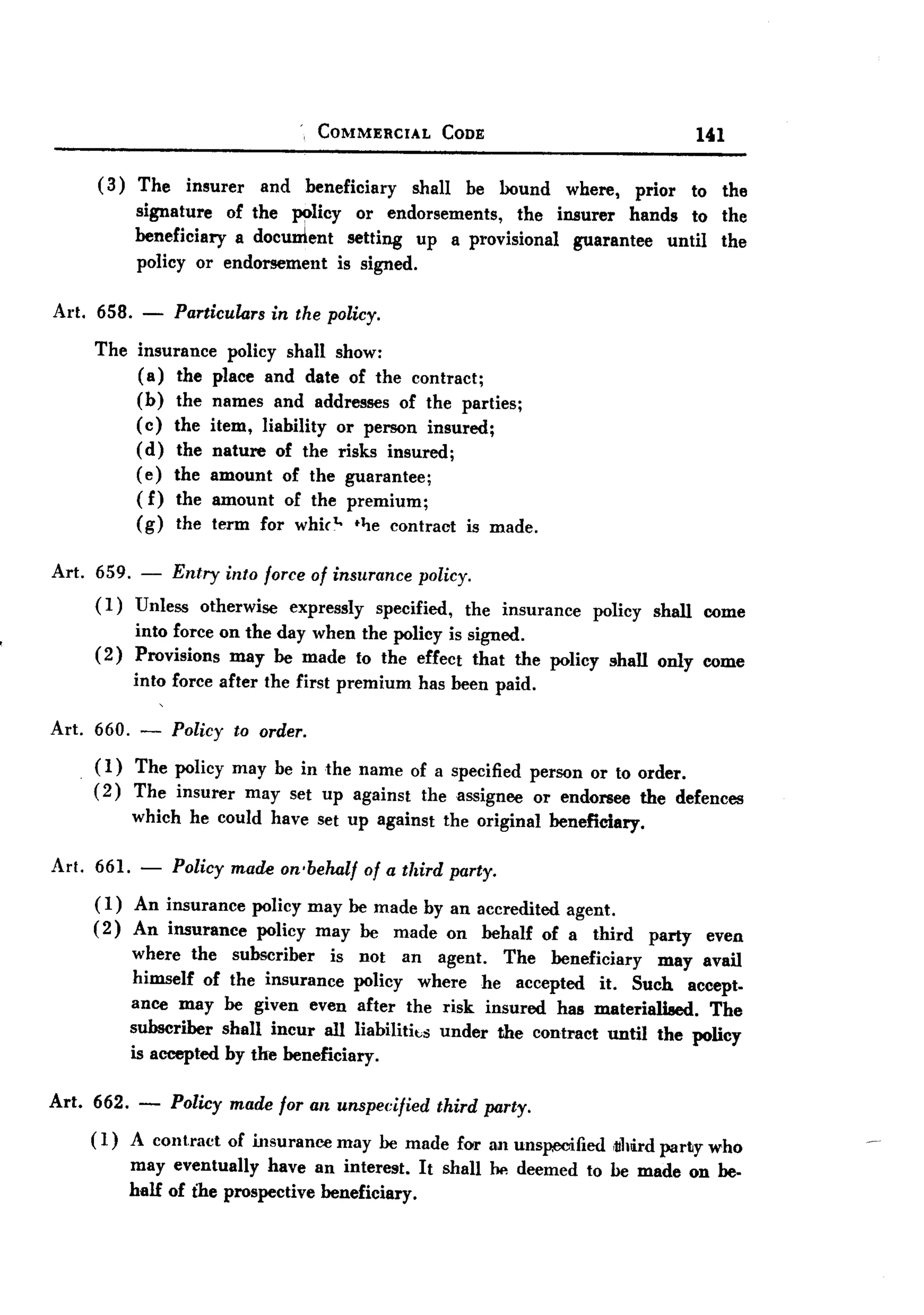 BACK


                                        COMMERCIAL      CODE                           141

        (3) The insurer and beneficiary shall be bound where, prior to the
            signature of the ~licy or endorsements, the insurer hands to the
            beneficiary a document setting up a provisional guarantee until the
            policy or endorsement is signed.

Art. 658.     -   Particulars     in the policy.

       The insurance      policy shall show:
           (a) the     place and date of the contract;
           (b) the     names and addresses of the parties;
           ( c) the    item, liability or person insured;
           (d) the     nature of the risks insured;
           (e) the     amount of the guarantee;
           (f) the     amount of the premium;
           (g) the     term for whict.. t~e contract is made.

Art.   659. - Entry into force of insurance policy.
       (1)  Unless otherwise expressly specified, the insurance       policy   shall   come
             into force on the day when the policy is signed.
       (2)   Provisions may be made to the effect that the policy shall only come
             into force after the first premium      has been paid.

Art. 660. - Policy to order.
     ( 1) The policy may be in the name of a specified person or to order.
     (2) The insurer may set up against the assignee or endorsee the defences
          which he could have set up against the original beneficiary.

Art. 661. -       Policy made on-behalf       of a third party.
       (1) An insurance         policy may be made by an accredited agent.
       ( 2) An insurance         policy may be made on behalf of a third       party    even
             where the subscriber      is not an agent. The beneficiary     may avail
             himself of the insurance policy where he accepted it. Such accept-
             ance may be given even after the risk insured has materiali8ed.      The
             subscriber shall incur all liabilitks under the contract until the policy
             is accepted by the beneficiary.

Art. 662. -       Policy made for an unspecified       third party.

       (1)   A cont.ract of insurance may be made for an unsp.ooified ,ulilirdparty who
             may eventually have an interest. It shall 00 deemed to be made on be-
             half of t'he prospective beneficiary.
 