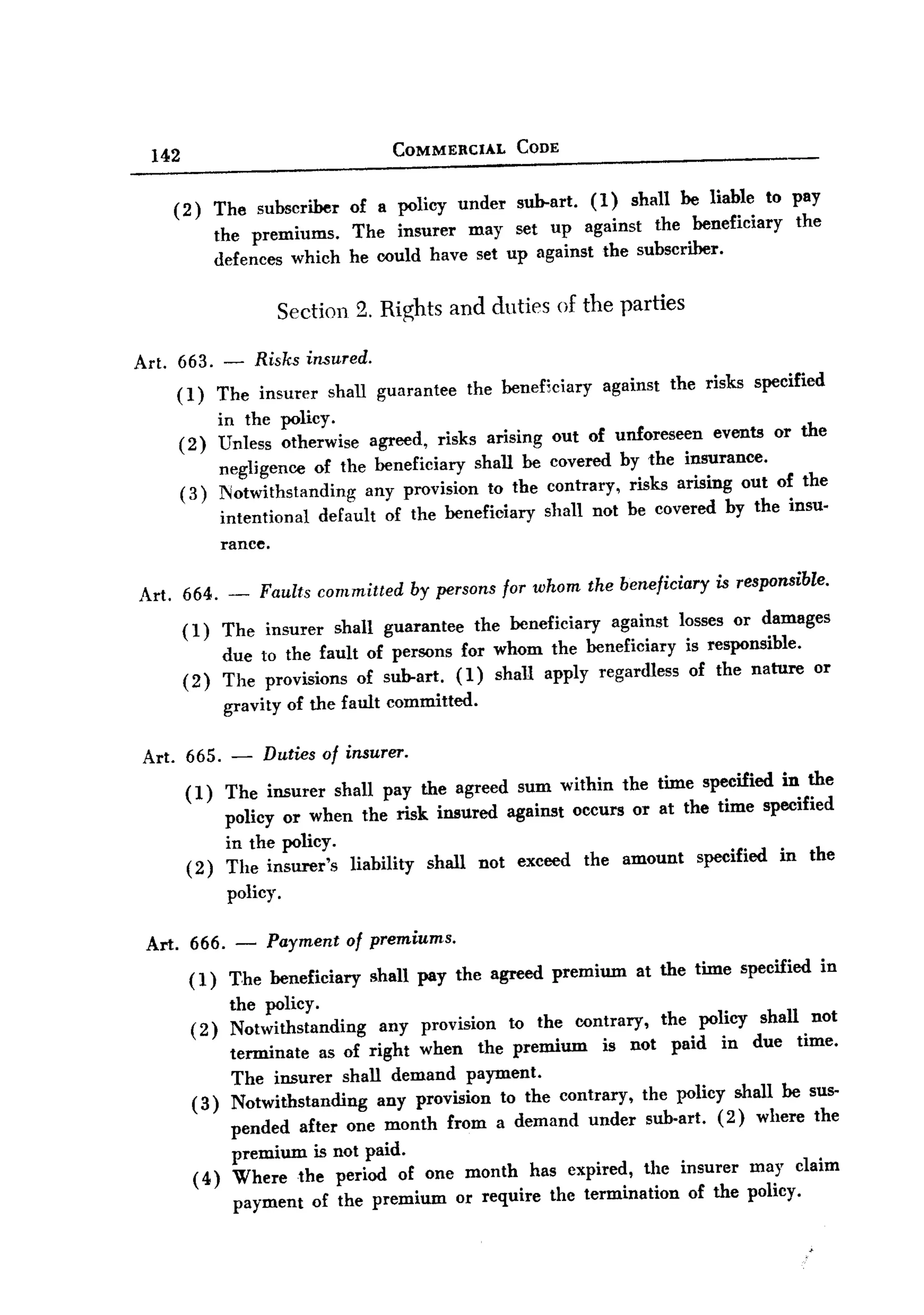 BACK


                                               COMMERCIAL           CODE
        142

           ( 2) The subscriber of a policy under sub-art. ( 1) shall be liable to pay
                the premiums. The insurer may set up against the beneficiary the
                defences which he could have set up against the subscriber.

                            Section 2. Rights and duties of the parties

   Art. 663. - Risks insured.
        (I) The insurer shall guarantee                       the beneficiary     against       the risks specified
                    in the policy.
           (2)      Unless otherwise agreed, risks arising               out of unforeseen events or the
                    negligence of the beneficiary shall be               covered by the insurance.
              (3)   Notwithstanding      any provision to the           contrary, risks arising out of the
                    intentional   default of the beneficiary            shall not be covered by the insu.
                     rance.

       Art. 664. -       Faults committed           by persons for whom the beneficiary               is responsible.

              ( 1) The insurer        shall guarantee         the beneficiary         against    losses or damages
                    due to the fault of persons for whom the beneficiary                          is responsible.
              (2)   The provisions of sub-art. (1) shall apply regardless                          of the nature    or
                    gravity of the fault committed.

       Art. 665. -        Duties of insurer.

              (1)   The insurer shall pay the agreed sum within the time specified in the
                    policy or when the risk insured against occurs or at the time specified
                     in the policy.
              (2)    The insurer's      liability     shall    not exceed       the    amount      specified   in the
                     policy.

       Art. 666. -        Payment of premiums.
               ( 1) The beneficiary        shall pay the agreed premium                  at the time specified          in
                    the policy.
               (2) Notwithstanding    any provision to the contrary, the policy shall not
                    terminate as of right when the premium       is not paid in due time.
                    The insurer shall demand payment.
               (3) Notwithstanding    any provision to the contrary, the p<>liey shall be sus-
                    pended after one month from a demand under sub-art. (2) where the
                    premium is not paid.
               ( 4) Where the period of one month has expired, the insurer may claim
                     payment of the premium or require the termination    of the policy.
 