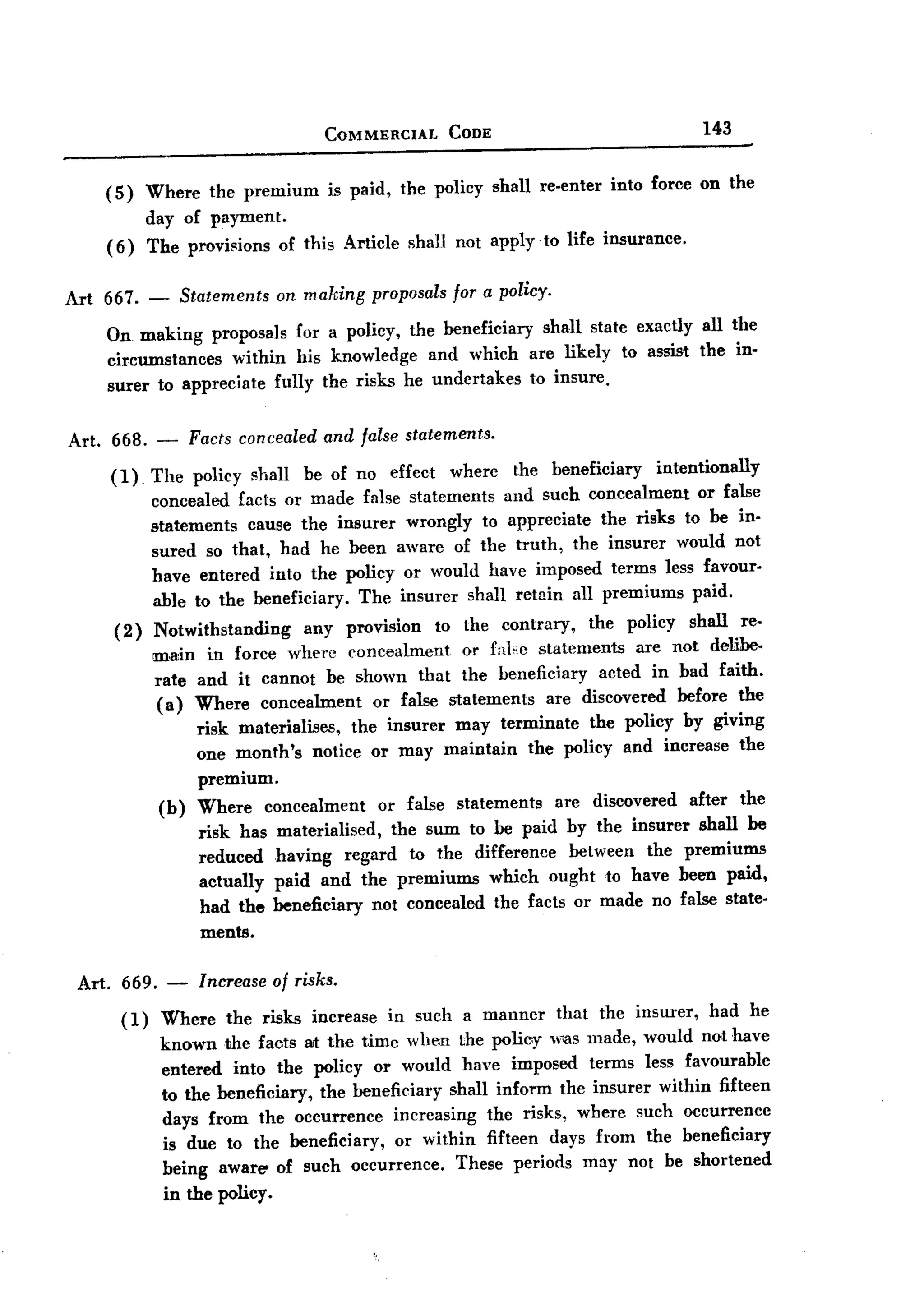 BACK


                                          COMMERCIAL       CODE                            143



        (5)     Where the premium         is paid, the policy shall re-enter    into force on the
                day of payment.
        (6)     The provisions      of this Article   shall not apply to life insurance.


Art 667. -             Statements   on making   proposals for a policy.

        On making proposals for a policy, the beneficiary shall state exactly all the
        circumstances   within his knowledge and which are likely to assist the in-
        surer to appreciate fully the risks he undertakes to insure.


Art. 668. -             Facts concealed and false statements.

        (1)     The policy shall be of no effcct wherc the beneficiary       intentionally
                concealed facts or made false statcments and such concealment or false
                statements cause the insurer wrongly to appreciate the risks to be in-
                sured so that, had he been aware of the truth, the insurer would not
                have entered into the policy or would have imposed terms less favour-
                able to the beneficiary. The insurer shall retain all premiums paid.
         (2)    Notwithstanding     any provision to the contrary,     the policy shall re-
                main in force where concealment        or fnlce statements are not delibe-
                rate and it cannot be shown that the beneficiary acted in bad faith.
                (a) Where concealment       or false statements are discovered before the
                     risk materialises,  the insurer may terminate the policy by giving
                     one month's notice or may maintain the policy and increase the
                     premium.
                 (b)     Where concealment      or false statements are discovered after the
                         risk has materialised,   the sum to be paid by the insurer shall be
                         reduced having regard to the difference between the premiums
                         actually paid and the premiums which ought to have been paid,
                         had the beneficiary not concealed the facts or made no false state-
                         ments.

 Art.     669. -         Increase of risks.

          (1)    Where the risks increase in such a manner that the insurer, had he
                 known the facts at the time when the policy was made, would not have
                 entered into the policy or would have imposed terms less favourable
                 to the beneficiary, the beneficiary shall inform the insurer within fifteen
                 days from the occurrence incrcasing the risks, where such occurrence
                 is due to the beneficiary, or within fifteen days from the beneficiary
                 being aware' of such occurrence.     These periods may not be shortened
                 in the policy.
 
